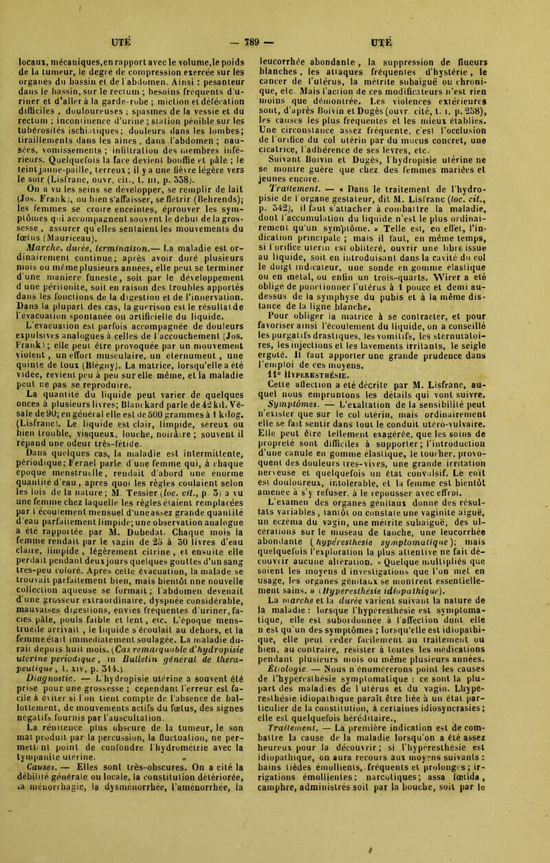 locaux, mécaniques,en rapport avec le volume,le poids de la tumeur, le degré de compression exercée sur les organes du bassin et de I abdomen. Ainsi : pesanteur dans le bassin, sur le rectum ; besoins frequents d'u- riner et d’aller à la garde-robe ; miction et défécation difficiles , douloureuses ; spasmes de la vessie et du rectum ; incontinence d’urine ; station pénible sur les tubérosités ischi.itiques ; douleurs dans les lombes; tiraillements dans les aines , dans l'abdomen ; nau- sées, vomissements ; infiltration des membres infé- rieurs. Quelquefois la face devient bouffie et pâle ; le teint jaune-paillc, terreux ; il y a une fièvre légère vers le soir (Lisfranc, ouvr, cil., I. ni, p. 558). On a vu les seins se développer, se remplir de lait (Jos. Frank), ou bien s'affaisser, se flétrir (Behrends); les femmes se croire enceintes, éprouver les sym- ptômes qui accompagnent souvent le début de la gros- sesse , assurer qu elles sentaient les mouvements du fœtus (Mauriceau). Marche, durée, terminaison.— La maladie est or- dinairement continue; après avoir duré plusieurs mois ou même plusieurs années, elle peut se terminer d'une maniéré funesle, soit par le développement d une péritonite, soit en raison des troubles apportés dans les fonctions de la digestion et de l’innervation. Dans la plupart des cas, la guérison est le résullatde l’évacuation spontanée ou artificielle du liquide. L’évacuation est parfois accompagnée de douleurs expulsives analogues à celles de l’accouchement (Jos. Frank); elle peut être provoquée par un mouvement violent, un effort musculaire, un élernument , une quinte de toux (Blégny). La matrice, lorsqu’elle a été vtdee, revient peu à peu surelle même, et la maladie peut ne pas se reproduire. La quantité du liquide peut varier de quelques onces à plusieurs livres; Blanckard parle de42kil.Vé- sale de 90; en général elle est île 500 grammes à 1 ktlog. (Lisfranc). Le liquide est clair, limpide, sereux ou bien trouble, visqueux, louche, noirâire ; souvent il répand une odeur très-i'étide. Dans quelques cas, la maladie est intermittente, périodique; Fernel parle d'une femme qui, à chaque époque menstruelle, rendait d'abord une énorme quantité d’eau , apres quoi les règles coulaient selon les lois de la nature; M Tessier {loc. cil., p 3) a vu une femme chez laquelle les règles étaient remplacées par I écoulement mensuel d'uneas.sez grande quantité d'eau parfaitement limpide; une observation analogue a été rapportée par M. Dubedal. Chaque mois la femme rendait par le vagin de 25 à 50 livres d'eau claire, limpide, légèrement cilrine, et ensuite elle perdait pendant deux jours quelques gouttes d’un sang Ires-peu coloré. Apres celte évacuation, la malade se trouvait parfaitement bien, mais bientôt nne nouvelle collection aqueuse se formait; l'abdomen devenait d'une grosseur extraordinaire, dyspnée considérable, mauvaises digestions, envies frequentes d'uriner, fa- ciès pâle, pouls faible et lent, etc. L’époque mens- truelle arrivait, le liquide s'écoulait au dehors, et la femmeétail immédiatement soulagée. La maladie du- rait depuis huit mois. (Cas remarquable d'hydropisie utérine périodique, in Bulletin général de théra- peutique , t. xiv, p. 314.y Diagnostic. — L'hydropisie utérine a souvent été prise pour une grossesse ; cependant l'erreur est fa- cile à éviter si l'on tient compte de l’absence de bal- lottement, de mouvements actifs du fœtus, des signes négatifs fournis par l'auseullalion. La rénitence plus obscure de la tumeur, le son mat produit par la percussion, la fluctuation, ne per- mettent point de confondre l'hydromélrie avec la tympaniic utérine. . Causes. — Elles sont très-obscures. On a cité la débilité générale ou locale, la constitution détériorée, ia méuorrhagie, la dysménorrhée, l’améuorrhée, la leucorrhée abondante , la suppression de flucurs blanches , les attaques fréquentes d’hystérie, le cancer de l’utérus, la métrite subaiguë ou chroni- que, etc- Mais l'action de ces modificateurs n’est rien moins que démontrée. Les violences extérieures sont, d’après Boivin et Dugès (ouvr. cité, t. i, p. 258), les causes les plus frequentes et les mieux établies. Une circonstance assez fréquente, c’est l'occlusion de l’orifice du col utérin par du mucus concret, une cicatrice, l’adhérence de ses lèvres, etc. Suivant Boivin et Dugès, l'hydropisie utérine ne se montre guère que chez des femmes mariées et jeunes encore. Traitement. — « Dans le traitement de l’hydro- pisie de I organe gestateur, dit Al. Lisfranc (loc. cit., p. 542), il faut s'attacher à combattre la maladie, dont l’accumulation du liquide n’est le plus ordinai- rement qu'un symptôme. » Telle est, en effet, l’in- dication principale ; mais il faut, en môme temps, si l'orifice utérin est oblitéré, ouvrir une libre issue au liquide, soit en introduisant dans la cavité du col le doigt indicateur, une sonde en gomme élastique ou en métal, ou enfin un trois-quarts. Wirer a été oblige de ponctionner l'utérus à 1 pouce et demi au- dessus de la symphyse du pubis et à la même dis- tance de la ligne blanche. Pour obliger la matrice à se contracter, et pour favoriser ainsi l'écoulement du liquide, on a conseillé les purgatifs drastiques, les vomitifs, les sternuiatoi- res, les injections et les lavements irritants, le seigle ergoté. Il faut apporter une grande prudence dans l’emploi de ces moyens. 11° Hyperesthésie. Cette affection a été décrite par Al. Lisfranc, au- quel nous empruntons les détails qui vont suivre. Symptômes. — L’exaltation de la sensibilité peut n’exister que sur le col utérin, mais ordinairement elle se fait sentir dans tout le conduit utéro-vulvaire. Elle peut êire tellement exagérée, que les soins de propreté sont difficiles à supporter ; l’introduction d’une canule en gomme élastique, le toucher, provo- quent des douleurs tres-vives, une grande irritation nerveuse et quelquefois un étal convulsif. L'e coït esi douloureux, intolérable, et la femme est bientôt amenée à s’y refuser, à le repousser avec effroi. L’examen des organes génitaux donne des résul- tats variables, tantôt on constate une vaginite aiguë, un eczéma du vagin, une métrite subaiguë, des ul- cérations sur le museau de tanche, une leucorrhée abondante ( hypéresihesie symptomatique)’, mais quelquefois l’exploration la plus attentive ne fait dé- couvrir aucune altération. *■ Quelque multipliés que soient les moyens d investigations que l’on met en usage, les organes génitaux se montrent essentielle- ment sains. » t Hyperesthésie idiopathique). La marche et la durée varient suivant la nature de la maladie: lorsque l’hyperesthcsie est symptoma- tique, elle est subordonnée à l'affection dont elle n est qu'un des symptômes ; lorsqu’elle est idiopathi- que, elle peut ceder facilement au traitement ou bien, au contraire, résister à toutes les médications pendant plusieurs mois ou même plusieurs années. Étiologie. — Nous n énumérerons point les causes de l’hypéreslhésie symptomatique : ce sont la plu- part des maladies de l utérus et du vagin. Lhypc- resthésie idiopathique paraît être liée à un étal par- ticulier de la constitution, à certaines idiosyncrasies; elle est quelquefois héréditaire., Traitement. — La première indication est de com- battre la cause de la maladie lorsqu’on a été assez heureux pour la découvrir; si l’hypéresthésie est idiopathique, on aura recours aux moyens suivants: bains tièdes émollients, fréquents et prolonges ; ir- rigations émollientes: narcotiques; assa lœlida, camphre, administrés soit par la bouche, soit par le t