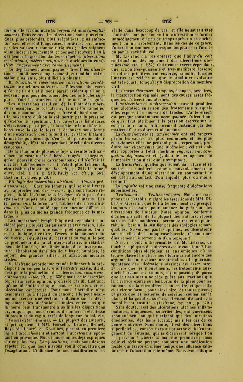 lorsqu’elle est diminuée (engorgement avec ramollis- sement). Dans cè cas , les ulcérations sont plus éten- dues, plus profondes, plus irrégulières , plus anfrac- tueuses; elles sont fongueuses, noirâtres, parcourues par des vaisseaux comme variqiièux ; elles saignent au moindre attouchement et dohnent souvent lieu à des hémorrhagies abondantes et répétées (ulcérations scorbuligües, ulcères variqueux de quelques auteurs). (Voy. Engorgement avec ramollissement.) Le déplacement accompagne souvent les ulcéra- tions compliquées d’engorgement, et rend la cicatri- sation plus lente, plus difficile à obtenir. B. Ulcérations tuberculeuses (ulcérations scrofu- leuses de quelques auteurs). — Elles sont plus rares qu’on ne l'a dit, et il nous paraît évident que l’on a souvent pris pour des tubercules des follicules sup- putés. Voici les caractères qui leur ont été assignés. Les ulcérations résultent de la fonte des tuber- cules occupant le col utérin ; la matière ramollie, devenue comme caséeuse, se fraye d’abord une pe- tite ouverture d’où on la voit sortir par la pression qu’exerce le spéculum. Ces ouvertures fistuleuses s’élargissent peu à peu, et la sortie de la matière tu- berculeuse laisse le foyer à découvert sous forme dune excavation dont le fond est grisâtre, blafard; la matière puriformequi s’en écoule porte une odeur désagréable, differente cependant de celle des ulcères cancéreux. De la réunion de plusieurs foyers résulte ordinai- rement un vaste ulcère à bords frangés et inégaux, qu’on pourrait croire carcinomateux, s’il n’offrait la matière tuberculeuse et s’il n'était plus facilement* cicatrisable. (Duparcque, loc. cit., p. 394. Lisfranc, ouvr. cité, t. ni, p. 548. Pauly, loc. cit., p. 361. Bastien, th. citée, p. 29.) Étiologie des ulcérations utérines. — Causes pré- disposantes. « Chez les femmes qui se sont livrées au rapprochement des sexes et qui sont encore ré- glées, dit M. Lisfranc, tous les âges m’ont paru être également sujets aux ulcérations de l'utérus. Les tempéraments, la force ou la faiblesse de la constitu- tion ne ni'ont semblé apporter aucune différence dans la plus ou moins grande fréquence de la ma- ladie. » Le tempérament lymphalhique est cependant con- sidéré par la plupart des auteurs et avec raison, sui- vant nous, comme une cause prédisposante. On a encore indiqué, à ce titre, l’excès de la longueur du col utérin, l’étroitesse du bassin et du vagin, le peu de profondeur du canal utéro-vulvaire, le relâche- ment de l’utérus, une alimentation de mauvaise na- ture, 1 habitation dans des lieux bas et humides, le séjour des grandes villes, les affections morales trisles. M. Lisfranc accorde une grande influence à la pré- disposition congénitale. « Si l'hérédité existe, dlf-il, c’est pour la production des ulcères non encore car- cinomateux r> (loc. cit., p. 538); mais cette assertion repose sur cette opinion, professée par M. Lisfranc, qu’une ulcération simple peut se transformer en ulcération cancéreuse. Pour nous, l’hérédité n’est démontrée qu’à l’égard du cancer ; elle peut néan- moins exercer une certaine influence sur le déve- loppement des ulcérations simples, en ce sens qüe la mère peut transmettre à sa fille les dispositions organiques que nous venons d’énumérer : étroitesse du bassin et du vagin, excès de longueur du col, etc. Causes déterminantes. — La plupart des auteurs, et principalement MM. Gosselin, Laurès, Bennet, Boys (de Loury) et Gostilhes, placent en première ligne Vaccouchement et surtout l'avortement spon- tané ou provoqué. Nous nous sommes déjà expliqués sur ce point (Voy. Complications)-, mais nous devons répéter ici que nous n’avons voulu combattre que l’exagération. L’inÛuence de ces modificateurs est réelle dans beaucoup de cas, et elle ne saurait être contestée, lorsque l’on voit une ulcération se former immédiatement ou peu de temps après un accouche- ment ou un avortement. Dans les cas dé ce genre, l’ulcération commence presque toujours par l’orifice ou par la cavité du col. M. Lisfranc n’a pas observé que l’afms du coït contribuât au développement des ulcérations uté- rines (loc. cit., p. 537). Cette cause exerce cependant^ une action très-puissante et très-manifeste, lorsque le col est primitivement engorgé, ramolli ; lorsque l’utérus est relâché ou que le canal utéro-vulvaire est très-court; lorsqu'il y a disproportion du membre viril. Les corps étrangers, lampons, éponges, pessaires, la masturbation vaginale, sont des causes assez fré- quentes d’ulcérations utérines. L'antéversion et la rétroversion peuvent produire une ulcération en raison des froltements auxquels elles exposent le museau de tanche. L’antéversion est presque constamment accompagnée d’ulcération, ce qu’il faut attribuer à la pression exercée sur le col par le rectum, ordinairement distendu par des matières fécales dures et abondantes. La dysménorrhée et l’aménorrhée ont été rangées parmi les causes les plus communes et lés plus énergiques : elles ne peuvent point, cependant, pro- duire par elles-mêmes une ulcération; celle-ci doit être rapportée à l’état morbide (engorgement, con- gestion, déplacement, etc.), dont le dérangement de la menstruation n'est que le symptôme. La leucorrhée, quelles que soient sa nature et sa sourcé, est considérée comme pouvant amener le développement d une ulcération, en soumettant le col utérin au contact d’un liquide plus ou moins irritant. La vaginite est une cause fréquente d’ulcérations superficielles. Traitement. — Traitement local. Nous ne crai- gnons pas d’elablir, malgré les assertions de MM. Gi- bert et Gosselin, que le traitement local est presque toujours nécessaire pour amener la guérison des ulcérations de l’utérus. Notre opinion, conforme d’ailleurs à celle de la plupart des auteurs, repose sur des faits nombreux, péremptoires, et on pour- rait, au besoin, la justifier par des analogies remar- quables. Ne voil-ort pas les nphthes, les ulcérations superficielles de la muqueuse buccale, réclamer or- dinairement l'intervention d'un topique ? N’est-il point indispensable, dit M. Lisfranc, de toucher la plupart des ulcères avec le caustique ? Les conditions physiologiques et anatomiques où se trouve placée la matrice nous fourniraient encore des arguments d’une valeur incontestable. « La guérison spontanée des ulcérations utérines est assez rare, 1° parce que les mouveinenis, les froltements aux- quels l’organe est soumis, s’y opposent; 2° parce que le tissu utérin ne cède guère aux tractions que la cicatrice exerce sur les bords de la plaie pour les ramener de la circonférence au centre, et que celte cicatrice se forme, pour ainsi dire, de toutes pièces; 5° parce que les matières de sécrétion coulent sur la plaie, et baignant sa surface, l’irritent d’abord et la ramollissent ensuite. » (Lisfranc, loc. cit., p. 579.) Sans doute, il est des ulcérations utérines inflam- matoires, muqueuses, superficielles, qui guérissent spontanément ou qui n’exigent que des injections émollientes, des bains locaux; mais les cas de ce genre sont rares. Sans doute, il est des ulcérations superficielles, consécutives au catarrhe et à l’engor- geînenl de l’utérus, qui se cicatrisent lorsque l'on est parvenu à guérir la maladie primitive; mais celle-ci réclame presque toujours une médication locale qui exerce en même temps une influence salu- taire sur l’ulcération elle-même. Nous avons dit que