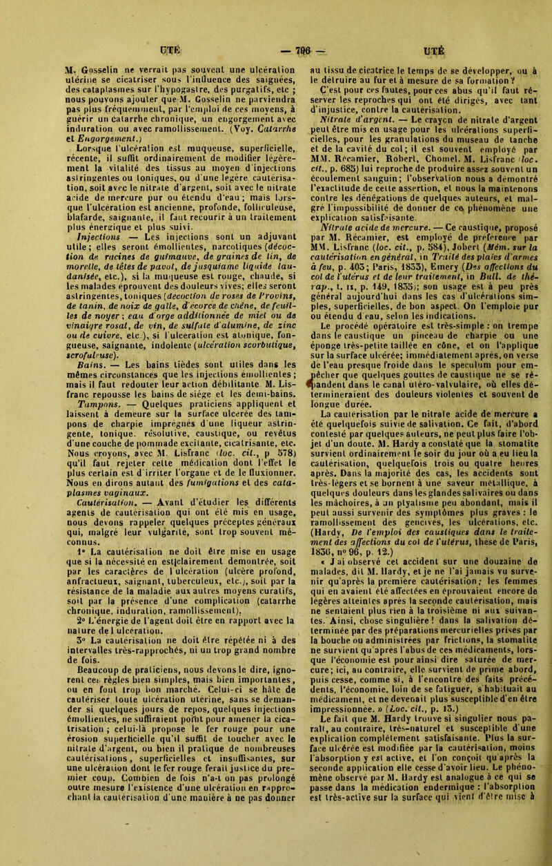 M. Gosselin ne verrait pas souvent, une ulcération utérine se cicatriser sous l'inlluence des saignées, des cataplasmes sur l’hypogastre, des purgatifs, etc ; nous pouvons ajouter que M. Gosselin ne parviendra pas plus fréquemment, par l’emploi de ces moyens, à guérir un catarrhe chronique, un engorgement avec induration ou avec ramollissement. (Voy. Catarrhe et Engorgement.) Lorsque l’ulcération est muqueuse, superficielle, récente, il suffit ordinairement de modifier légère- ment la vitalité des tissus au moyen d'injections asl ringentes ou toniques, ou d'une légère cautérisa- tion, soit avec le nitrate d’argent, soit avec le nitrate acide de mercure pur ou étendu d’eau ; mais lors- que l'ulcération est ancienne, profonde, folliculeuse, blafarde, saignante, il faut recourir à un traitement plus énergique et plus suivi. Injections — Les injections sont un adjuvant utile; elles seront émollientes, narcotiques [décoc- tion de racines de guimauve, de graines de lin, de morclle, de têtes de pavot, de jusguiamc liquide lau- dantsée, etc.), si la muqueuse est rouge, chaude, si les malades éprouvent des douleurs vives; elles seront astringentes, toniques (décoction de roses de l'rovins, de tanin, de noix de galle, d'écorce de chêne, de feuil- les de noyer-, eau d'orge additionnée de miel ou de vinaigre rosat, de vin, de sulfate d'alumine, de zinc ou de cuivre, etc ), si l'ulcération est alunique, fon- gueuse, saignante, indolente (ulcération scorbxilique, scrofuhuse). Bains. — Les bains tièdes sont utiles dans les mêmes circonstances que les injections émollientes; mais il faut redouter leur action débilitante M. Lis- franc repousse les bains de siège et les demi-bains. Tampons. — Quelques praticiens appliquent et laissent à demeure sur la surface ulcerée des tam- pons de charpie imprégnés d une liqueur astrin- gente, tonique, résolutive, caustique, ou revêtus d'une couche de pommade excitante, cicatrisante, etc. Nous croyons, avec M. Lisfranc doc. cil., p 578) qu’il faut rejeter cette médication dont l'effet le plus certain est d'irriter l'organe et de le lluxionner. Nous en dirons autant des fumigations et des cata- plasmes vaginaux. Cautérisation. — Avant d’étudier les différents agents de cautérisation qui ont été mis en usage, nous devons rappeler quelques préceptes généraux qui, malgré leur vulgarité, sont trop souvent mé- connus. 1“ La cautérisation ne doit être mise en usage que si la nécessité en estjelairement démontrée, soit par les caractères de 1 ulcération (ulcère profond, anfractueux, saignant, tuberculeux, etc.,), soit par la résistance de la maladie aux autres moyens curatifs, soit par la présence d'une complication (catarrhe chronique, induration, ramollissement). 2° L'énergie de l’agent doit être en rapport avec la nature de I ulcération. 3° La cautérisation ne doit être répétée ni à des intervalles très-rapprochés, ni un trop grand nombre de fois. Beaucoup de praticiens, nous devons le dire, igno- rent ces règles bien simples, mais bien importantes, ou en font trop bon marché. Celui-ci se hâte de cautériser toute ulcération utérine, sans se deman- der si quelques jours de repos, quelques injections émollientes, ne suffiraient point pour amener la cica- trisation ; celui-là propose le fer rouge pour une érosion superficielle qu’il suffit de toucher avec le nitrate d’argent, ou bien il pratique de nombreuses cautérisations, superficielles et insuffisantes, sur une ulcération dont le fer rouge ferait justice du pre- mier coup. Combien de fois n‘a-l on pas prolongé outre mesure l’existence d’une ulcération en rappro- chant la cautérisation d’une manière à ne pas donner au tissu de cicatrice le temps de se développer, ou à le détruire au fur et à mesure de sa formation ? C’est pour ces fautes, pour ces abus qu’il faut ré- server les reproches qui ont été dirigés, avec tant d’injustice, contre la cautérisation. Nitrate d'argent. — Le craycn de nitrate d’argent peut être mis en usage pour les ulcérations superfi- cielles, pour les granulations du museau de tanche et de la cavité du col; il est souvent employé par MM. Récamier, Robert, Chomel. M. Lisfranc doc. cil., p. 685) lui reproche de produire assez souvent un écoulement sanguin; l’obserValion nous a démontré l’exactitude de cette assertion, et nous la maintenons contre les dénégations de quelques auteurs, et mal- gré l’impossibilité de donner de ce. phénomène une explication satisfaisante. Nitrate acide de mercure. — Ce caustique, proposé par M. Récamier, est employé de préférence par MM. Lisfranc (loc. cit., p. 584), Joberl (Mèm. sur la cautérisation en général, in Traité des plaies d'armes à feu, p. 403; Paris, 1853), Emery (Des affections du col de l’utérus et de leur traitement, in Bull, de thé- rap., t. ix, p. 149, 1835;; son usage est à peu près général aujourd'hui dans les cas d'ulcérations sim- ples, superficielles, de bon aspect. On l’emploie pur ou étendu d'eau, selon les indications. Le procédé opératoire est très-simple : on trempe dans le caustique un pinceau de charpie ou une éponge très-petite taillée en cône, et on l’applique sur la surface ulcérée; immédiatement après, on verse de l’eau presque froide dans le spéculum pour cm- êcher que quelques gouttes de caustique ne se ré- andent dans le canal uléro-valvulaire, où elles dé- termineraient des douleurs violentes et souvent de longue durée. La cautérisation par le nitrate acide de mercure a été quelquefoissuiviedesalivalion.ee fait, d’abord contesté par quelques auteurs, ne peut plus faire l’ob- jet d’un doute. M. Hardy a constaté que la stomatite survient ordinairement le soir du jour où a eu lieu la cautérisation, quelquefois trois ou quatre heures après. Dans la majorité des cas, les accidents sont très-légers et se bornent à une saveur métallique, à quelques douleurs dans les glandes salivaires ou dans les mâchoires, à jii ptyalisme peu abondant, mais il peut aussi survenir des symptômes plus graves : le ramollissement des gencives, les ulcérations, etc. (Ha rdv, De l'emploi des caustiques dans le traite- ment des affections du col de l'ulirus, thèse de Baris, 1836, n° 96, p. 12.) < J ai observé cet accident sur une douzaine de malades, dit M. Hardy, et je ne l'ai jamais vu surve- nir qu'après la première cautérisation; les femmes qui en avaient été affectées en éprouvaient encore de légères atteintes après la seconde cautérisation, mais ne sentaient plus rien à la troisième ni aux suivan- tes. Ainsi, chose singulière ! dans la salivation dé- terminée par des préparations mercurielles prises par la bouche ou administrées par frictions, la stomatite ne survient qu'après l’abus de ces médicaments, lors- que l'économie est pour ainsi dire saturée de mer- cure; ici, au contraire, elle survient de prime abord, puis cesse, comme si. à l'encontre des faits précé- dents, l’économie, loin de se fatiguer, s habituait au médicament, et ne devenait plus susceptible d'en être impressionnée. » (Loc. cit., p. 13.) Le fait que M. Hardy trouve si singulier nous pa- rait, au contraire, très-naturel et susceptible dune explication complètement satisfaisante. Blus la sur- face ulcérée est modifiée par la cautérisation, moins l’absorption y est active, et l’on conçoit qu après la seconde application elle cesse d'avoir lieu. Le phéno- mène observé par M. Hardy est analogue à ce qui se passe dans la médication enderrnique : l'absorption est très-active sur la surface qui vient d'être mise à