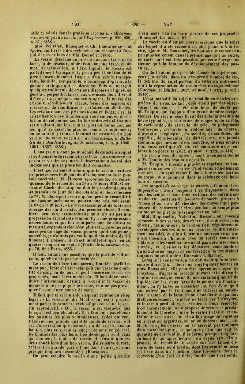 ✓ utile el admis dans la pratique vaccinale. » (Examen microscopique du vaccin, in i Expérience, p. 229,250, n° 57 ; 1858 ) MM. Pelletier, Bousquet et Ch. Chevalier se sont également livrés à des recherches qui viennent à l’ap- pui des assertions de MM Donné et Fiard. Le vaccin desséché ne présente aucune trace ni de lacis, ni de réseaux, ni de tissu ; aucune trace, en un ntol, d’organisation. A l’état liquide, le vaccin est parfaitement transparent; peu à peu il se trouble et prend insensiblement l'aspect d'un vernis transpa- rent, fendillé, comparable, à beaucoup d’égards, à la gomme arabique qui se dessèche. Puis on aperçoit quelques rudiments de cristaux disposés en lignes, en général, perpendiculaires aux crevasses dont il vient d être parlé; quelques moments après, la masse des cristaux, sensiblement accrue, forme des espèces de rosaces ou de ramifications parfaitement distinctes.. Les cristaux sont des prismes à quatre faces; c’est la cristallisation des liquides qui contiennent en disso- lution du sel ammoniac. La forme des cristallisations varie suivant que le vaccin est plus ou moins pur, se- lon qu’il se dessèche plus ou moins promptement; on ne saurait y trouver le caractère essentiel du bon vaccin. [Du inrus vaccin vu au microscope, in Bulle- tin de VAcadémie royale de médecine, l. u, p. 1U46- 1051 ; 1837, 1858.) L'analyse n’a donc point donné de caractère auquel il soit possiblede reconnaître si 1e vaccina conservé ou perdu sa virulence ; mais l'observation a fourni des indications que le praticien doit connaître. Il est généralement admis que le vaccin perd ses propriétés vers le 9cjourdu développement de la pus Iule vaccinale ; M. Husson recommande, en consé- quence, de le recueillir du 3e au 5e jour; MM. Guer- sant et Blaehe disent qu'on doit le prendre depuis le 4e jusqu'au 8e jour de l’inoculation, et de préférence le 7e; M. Bousquet assure qu’on peut le recueillir à une époque quelcunque, pourvu que cela soit avant le 8e ou le 9e jour. «Le virus vaccin jouit de toute son énergie des qu'il existe. Au premier abord, il sem- blera peut-être extraordinaire qu'il n'y ait pas une progression ascendante comme il y a une progression descendante, et que le vaccin parvienne de suite à sa maturilé:cependant rien n’esl plus vrai...Je m'inquiète assez peu de l'âge du vaccin pourvu qu’il soit jeune ; autrefois, je n'aurais pas voulu qu’il eût moins de 7 à 8 jours; à présent, il m'est indifférent qu’il en ait quatre, cinq, six ou sept. » (Traité de la vaccine, cic., p. 79, 80 ; Paris, 1855.; Il faut, autant que possible, que la pustule soit in- tacte, qu’elle n’ait pas éic déchirée. Le vaccin doit être transparent, limpide, parfaite- ment pur; lorsqu'il est mélangé à une certaine quan- tité de sang ou de pus, il peut encore conserver ses propriétés, mais il est moins sûr. Il faut donc intro- duire I instrument destiné à recueillir le vaccin de maniéré à ne pas piquer le derme, et à ne pas provo- quer l’issue d'une goutte de sang. Il faut que le vaccin soit visqueux comme un sirop léger : « La viscosité, dit M. Husson, est à propre- ment parler le caractère exclusif qui constitue le vac- cin reproductif. » Or, le vaccin n'est visqueux que lorsqu'il est peu abondant. Il ne faut donc pas choisir les pustules les plus volumineuses, celles qui con- tiennent une grande quantité de fluide sereux : « Il est d’observation que moins il y a de vaccin dans un bouton, plus ce vaccin est sûr ; et comme, en général, les boulons les plus lents à se développer sont ceux qui donnent le moins de vaccin, il s'ensuit que ces deux conditions d’un bon vaccin, d'être jeune el rare, rentrent en giande partie l’une dans l’autre, el vont presque toujours ensemble» (Bousquet). On peut étendre le vaccin d’une petite quantité d’eau sans rien lui faire perdre de ses propriétés (Bousquet, loc. cil., p. 82'. Le vaccin est d’autant plus énergique que le sujet sur lequel il a été recueilli est plus jeune. « A la vé- rité, ajoute M. Bousquet, les boulons marchent un. peu plus lentement dans le premier âge qu’a un autre, en sorte qu’il est très-possible que cette énergie ne tienne qu à la lenteur du développement des pus- tules. » On doit autant que possible choisir un sujet vigou- reux ; toutefois , dans un très-grand nombre de cas, la débilité du sujet porteur du virus n’a nullement nui à la reproduction du vaccin chez un sujet robuste (Guersanl et Blaehe, Dict. demed-, t. xxx, p. 413; 1846). L’etat maladif du sujet ne modifie en rien les pro- priétés du virus. Ce fait , déjà établi par des obser- vations anciennes, a été mis hors de. doute par M. Taupin, qui I appuie d’un grand nombre d’expé- riences. Du vaccin recueilli sur des enfants atteints de fièvre typhoïde, de scarlatine, de rougeole, de variole, de varioloïde , de varicelle , de gale, de phlcgrnasie thoracique, cérébrale ou abdominale, de choree, d'hystérie, d'épilepsie, do rachitis, de scrofules, de syphilis , de tubercules, de dartres, etc., n’a jamais communiqué aucune de ces maladies, el s’est montré tout aussi actif que s’il eût été emprunté à des en- fants bien portants (IHct. de mcd , t. xxx, p. 414). Le vaccin recueilli après la mort u toujours donné à M. T aupin des résultats négatifs. M. Taupin a inoculé à plusieurs reprises , et tou- jours sans succès , la salive d’individus actuellement vaccinés el du sang recueilli dans toutes les parties du corps , et notamment dans le voisinage des bou- lons de vaccine. Des moyens de conserver le vaccin.—Comme il est impossible d’avoir toujours à sa disposition , dans tous les temps et dans tous les lieux, des enfants ac- tuellement porteurs de boutons de vaccin propres à l'inoculation, on a dû chercher des moyens qui per- missent de conserver le virus pendant un temps plus ou moins long el de le transporter au loin. MM. Duquciielle , Valentin , Husson, ont inoculé le vaccin à des vaches, des chèvres, des ânesses, des chiens , des moulons ; la vaccine s’est régulièrement développée chez ces animaux sans les rendre autre- ment malades, et elle a fourni un nouveau virus qui a été inoculé à l’homme avec un succès constant : « Mais tous les vaccinateurs n'ont pas obtenu le même succès , et d'ailleurs les dépenses considérables qu entraîne ce moyen de conservation le rendraient toujours impraticable » (Guersanl et Blaehe). Lorsque la conservation ne doit avoir qu’une très- courte durée (dix , douze ou vingt-quatre heures au plus. Bousquet), elle peut être opérée au moyen de lancettes , d’après le procédé suivant : Un divise le bouton vaccinal, on recueille une certaine quantité de liquide sur les deux laces de la pointe de l’instru- ment , on l’y laisse se dessécher , et l’on évite qu’il soit enlevé par le frottement de châsses en entou- rant le talon de la lame d’une bandelette de papier. Malheureusement, le métal ne larde pas à s’oxyder, et le vaccin perd alors sa virulence. Pour remédier à cet inconvénient, on a proposé de vernisser préala- blement la lancette; mais le vernis s’écaille et en- traîne le vaccin avec lui- On a fait usage de lancettes en argent ou argentées, en or ou dorces ; mais, dit M. Husson , les orfèvres ne sc servent pas toujours d’un métal très-pur, et quelque petite que soit la quantité de cuivre allié, il se forme presque toujours, au bout de quelques heures, un oxyde vert. On a proposé de recueillir le vaccin sur des lames d’i- voire, de nacre ou d’écatlle, dont I extrémité mousse est fixée dans un bouchon placé lui-même dans le couvercle d’un étui de bois , tandis que l'extrémité