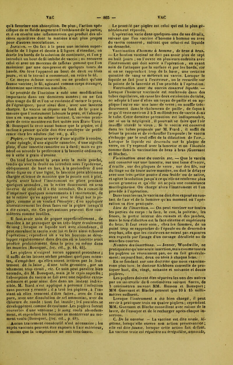 qu’à favoriser son absorption. De plus , l’action spé- cifique de ce fluide augmente l’éréthisme de la partie, et il en résulte une inflammation qui produit des ul- cères opiniâtres dont la matière n’est plus propre pour d'autres inoculations. » Incision. — On fait à la peau uue incision super- ficielle de I ligne et demie à 2 lignes d étendue, on écarte les bords de la solution de continuité, et l'on y introduit un bout de fil imbibé de vaccin ; on recouvre celui ci avec un morceau de taffetas gommé que l'on maintient par une compresse et quelques tours do bande. On lève l’appareil au bout de deux ou trois jours , cl si le travail a commencé, on retire le lil. Ce moyen échoue souvent ou ne produit qu’une fausse vaccine; le fil, agissant comme corps étranger, détermine une irritation nuisible. Le procédé de l'incision a subi une modification importante dans ces dernieres années; on ne fait plus usage du fil et l’on se contente d’inciser la peau, de l’égratigner, pour ainsi dire , avec une lancette chargée. Le vaccin se dépose au fond de la plaie à mesure que l’instrument laboure la peau, et l’absorp- tion s'en empare au même instant. L'incision prati- quée de cette manière est fort usitée aux États Unis ; M. Bousquet la croit aussi bonne que la piqûre, et il incline a penser qu’elle doit être employée de préfé- rence chez les adultes (loc cit., p. 43). Piqûre.— On peut se servir d’une aiguille à coudre, d'une épingle, d’une aiguille cannelée, d une aiguille plate, d'une lancette cannelée ou à dard; mais en gé- néral on accorde la préférence à la lancette ordinaire, ou à celle à grain d'avoine. On tend fortement la peau avec la main gauche, tandis qu’avec la droite on introduit sous l’épiderme, obliquement de haut en bas, à la profondeur d'une demi-ligne ou d’une ligne, la lancette préalablement chargée et tenue de manière que la pointe soit a plat. Après avoir laissé l'instrument en place penuant quelques secondes , on le relire doucement en sens inverse de celui où il a été introduit. On a conseillé d'imprimer quelques mouvements à I instrument, de ne le retirer qu’en appuyant avec le doigt sur la pi- qûre, comme si on voulait l’essuyer; d'en appliquer alternativement les deux faces sur la piqûre lorsqu’il a été extrait, etc Ces précautions peuvent être con- sidérées comme inutiles. Il faut avoir soin de piquer superficiellement, de manière à ne provoquer qu un très-léger écoulement de sang ; lorsque ce liquide sort avec abondance, il peut entraîner le vaccin avec lui et faire ainsi échouer l’opération ; cependant on a vu les boulons se déve- lopper régulièrement dans des cas où la lancette avait pénétré profondément dans la peau ou même dans les muscles (Bousquet, loc. cit., p. 44, 45). Les piqûres n'exigent aucun appareil protecteur ; il suffit de les laisser sécher pendant quelques minu- tes, d’empêcher qu elles soient irritées par le frot- tement de la laine , d une toile grossière , par un vêtement trop étroit, etc. Ce soin peut paraître bien entendu, dit M. Bousquet, mais je le crois superflu ; l'absorption du vaccin se fait avec une rapidité extra- ordinaire et pour ainsi dire dans un instant indivi- sible. M. Itard s'est appliqué à prévenir l'infection sans pouvoir y réussir ; il a lavé les piqûres , à l’in- stant où elles venaient d'être faites, avec de l’eau pure, avec une dissolution de sel ammoniac, avec du chlorure de soude : tout fut inutile; Ici pustules se développèrent comme de coutume. Les piqûres furent couvertes d une ventouse ; le sang coula abondam- ment, et cependant les boutons se montrèrent au mo- ment voulu (Bousquet, (toc. cil-, p 48). Aucun traitement consécutif n’est nécessaire ; les sujets vaccinés peuvent être exposés à l'air extérieur, à moins que la température ne soit ires-basse. Le procédé par piqûre est celui qui est le plus gé- néralement répandu. L’opération varie dans quelques-uns de ses détails, suivant que l’on vaccine d’homme à homme ou avec du vaccin conservé , suivant que celui-ci est liquide ou desséché. Yaccination d'homme à homme , de bras à bras. — Le bouton vaccinal ne doit pas avoir plus de sept ou huit jours ; on l'ouvre en plusieurs endroits avec l’instrument qui doit servir à l’opération , en ayant soin de l'attaquer par la surface et par les bords, car si on se rapprochait trop delà base, une certaine quantité de sang se mêlerait au vaccin. Lorsque le liquide se fait jour à l’extérieur, on le recueille sur la pointe de la lancette et l'on procède à l'opération. Vaccination avec du vaccin conservé liquide. — Lorsque l’humeur vaccinale est renfermée dans des tubes capillaires, on casse les deux extrémités du tube, on adapte à I une d’elles un tuyau de paille et on ap- plique I autre sur une lame de verre ; on souffle très- doucement dans le chalumeau de paille, de façon à ce qu'il reste environ 2 à 3 millimètres de vaccin dans le tube. Celte derniere précaution est indispensable, car si on la négligeait , il pourrait se faire que l'air insufflé altérât le virus .. Si le vaccin est conservé dans les tubes proposés par M. Fiard , il suffit de briser la pointe et de réchauffer l'ampoule: le vaccin s’échappe par le seul effet de la dilatation de l’air.,. Lorsque le liquide est descendu sur la plaque de verre, on l’y reprend avec la lancette et on l'inocule comme dans la vaccination de bras à bras (Guersanl et Blache). Vaccination avec du vaccin sec. — Que le vaccin soit conservé sur une lancette, sur une lame d’ivoire, d’écaille , sur des plaques de verre , sur des fils, sur du linge ou de toute autre manière, on doit le délayer avec une très-petite goutte d'eau froide ou de salive, et agiter la solution jusqu'à ce qu elle ne renferme plus aucun grumeau et qu’elle ail acquis une consistance mucilagineuse. On charge alors l’instrument et I on procède à l’opération. Dans tous les cas,le vaccin ne doit être exposé au con- tact de l’air et de la lumière qu’au moment où l'opé- ration va être pratiquée. Lieu de l'insertion.— On peut vacciner sur toutes les parties du corps : la face, le cou, la poitrine, les fesses, la partie interne des cuisses et des jambes, mais le lieu d’élection est la face externe et supérieure du bras. Il faut avoir soin , chez les femmes, de ne point trop se rapprocher de l’épaule ou de descendre trop bas, afin que les cicatrices ne soient pas exposées aux regards par l’usage d’un corsage décolleté ou de manches courtes Nombre des insertions. —Jenner, Woodwille, ne pratiquaient qu’une seule insertion,mais comme toutes les piqûres ne réussissent pas, ou en fait générale- ment, aujourd'hui, deux ou trois à chaque bras. Lu se fondant sur une doctrine que nous examine- rons plus loin, le docteur Fichhorn conseille de pra- tiquer huit, dix, vingt, soixante et soixante et douze piqûres. Les piqûres doivent être séparées les uns des autres par un intervalle de 6 centimètres suivant Sacco, de 3 centimètres suivant MM. Husson et Bousquet; MM Guersanl et Blache pensent que 10 à 15 milli- mètres suffisent. Lorsque l'instrument a été bien chargé , il peut sen ir à pratiquer trois ou quatre piqûres ; cependant MM. Guersanl et Blache conseillent avec raison de le laver, de l’essuyer et de le recharger après chaque in- sertion. C. De la vaccine — La vaccine est dite vraie, lé- gitime, lorsqu’elle exerce son action préservatrice; elle est dite fausse, lorsque cette action fait defaut. La vaccine vraie est régulière ou irrégulière, anomale,