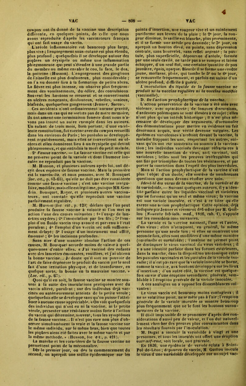 cowpox ont-ils donné de la vaccine une description différente, en quelques points, de cille que nous avons reproduite daprès les vaccinateurs français qui ont fait usage du vaccin. L'aréole inflaininaloire est beaucoup plus large, plus vive ; l'engorgement sous-cutané est plus étendu, plus profond ; quelquefois il se développe autour des piqûres un érysipele ou même une inllammalion phlegmoneuse qui peut s’étendre à une grande partie du membre ou même en\alnr le cou, la face, le dos, la poitrine (Husson). L’engorgement des ganglions de l’aisselle est plus douloureux, plus considérable ; on l’a vu donner lieu à la formation de petits abcès. La fièvre est plus intense, on observe plus fréquem- ment des vomissements, du délire, des convulsions. Souvent les boutons se creusent et se convertissent en ulcères rongeants, douloureux, rebelles, sanieux, blafards, quelquefois gangreneux (Jenner, Saccoi. Ces accidents n’ont ordinairement aucune gravité, mais dans un cas qui ne sortira pas de notre mémoire, ils ont amené une terminaison funeste dont nous n’a- vons pas trouvé un autre exemple dans les auteurs. Un entant de trois mois, bien portant, d’une excel- lente constitution, fut vacciné avec du cowpox recueilli dans les environs de Paris ; les pustules se développè- rent régulièrement, mais elles se convertirent en ul- cères et elles donnèrent lieu à un érysipele qui devint phlegmoneux, et qui entraîna la mort du petit malade. 2 Fausse vaccine. — La fausse vaccine est celle qui ne préserve point de la variole et dont l’humeur ino- culée ne reproduit pas la vaccine. M. Husson, et plusieurs auteurs après lui, ont dé- crit deux espèces de fausse vaccine. Mais la première est la vaccin'lie, et nous pensons, avec M. Bousquet !loc. cil., p. 03-65), qu’elle ne doit pas être considérée comme une fausse vaccine ; c’est une vaccine irrcguu lière, modifiée, mais elle est légitime, puisqueMM.Gen- drin, Bousquet, Rayer, et plusieurs autres vaccina- teurs, ont constaté qu elle reproduit une vaccine parfaitement régulière. M. Husson (lue cil , p. 120) déclare que l’on peut produire la fausse vaccine à volonté si l’on met en action l’une des causes suivantes : 1» l’usage de lan- cettes oxydées ; 2° l’inoculation par les (ils ; 3° l'em- ploi d’un (luide vaccin trop avancé et parvenu à l'état purulent; 4 l’emploi d’un vaccin sec no'n suffisam- ment délayé; 5° I usage d'un instrument mal affilé, émoussé ; 6° les incisions profondes. Sans nier d’une manière absolue l’action de ces causes, M. Bousquel accorde moins de valeur à quel- ques-unes d’entre elles. « J'ai vacciné des enfants avec des lancettes émoussées, rouillées, et j’ai obtenu la bonne vaccine... Je doute qu’il soit au pouvoir de l'art de faire dégénérer le produit du vaccin par le seul fait d’une irritation physique, et de transformer, en quelque sorte, la bonne en la mauvaise vaccine. » (Loc. cil., p. 67). Quoi qu’il en soit, la fausse vaccine se montre sou- vent à la suite des inoculations pratiquées avec du vaccin altéré, purulent ; sur des individus déjà vac- cinés ou antérieurement atteints de la petite vérole ; quelquefois elle se développe sans qu’on puisse l'attri- buer à aucune cause appréciable. «On voit quelquefois des individus qui n’ont eu ni la vaccine, ni la petite vérole, présenter une résistance moins forte à l’action du vaccin qui détermine,souvent, tous les symptômes de la fausse vaccine... Il n'est pas rare non plus d'ob- server simultanément la vraie et la fausse vaccine sur le même individu, sur le même bras, bien que toutes les piqûres aient été faites avec le même vaccin et par la même méthode. » [Husson, loc c l., p. 42!). La marche et les caractères de la fausse vaccine ne permettent point de la méconnaître. Dès le premier jour, ou dès le commencement du second, on aperçoit une saillie épidermique sur les 4 points d’insertion, une rougeur vive et un suintement puriforme aux lèvres de la plaie ; le 2e jour, la rou- geur diminue, la saillie est blanche, plus proéminente, et il se forme une aréole peu dessinée; le 3e jour, on aperçoit un bouton elevé, en pointe, sans dépression centrale, sans bourrelet, sans reflet argenté ; la pus- tule, plus superficielle, dépourvue d’aréole, formée par une seule cavité, ne larde pas à se rompre et laisse échapper, d un seul flot, une certaine quantité de pus jaunâtre, épais, opaque. Bientôt il se forme une croûte jaune, mollasse, plate, qui tombe le 5' ou le 6e jour, se renouvelle fréquemment, et parfois est suivie d’un ulcère profond, difficile à guérir. L inoculation du liquide de la fausse vaccine ne produit ni la vaccine régulière ni la vaccine modifiée (vaccinelle). D. De l'action prophylactique de la vaccine. L’action préservatrice de la vaccine a été niée avec violence, avec opiniâtreté; de longues discussions, d ardentes polémiques se sont élevées à cesujet ; elles n’ont plus qu'un intérêt historique ; fl n’est plus né- cessaire de développer des arguments, d’accumuler des démonstrations pour mettre en évidence un fait désormais acquis, une vérité devenue vulgaire. Les épidémies varioleuses s'arrêtant devant la vaccine, la maladie frappant les uns, respectant les autres, sui- vant qu’ils ont été soustraits ou soumis à la vaccina- tion ; les individus vaccinés devenant réfractaires à une nouvelle insertion de virus, soit vaccinal, soit varioleux ; telles sont les preuves irréfragables qui ont fini pur triompher de toutes les résistances, et par porter la conviction dans l’esprit des plus incrédules. Mais si l'action prophylactique de la vaccine n'est plus I objet d'un doute, elle soulève de nombreuses questions que nous devons eludier avec soin. Identité des virus de la vaccine, de la variole et de la varioloïde. — Suivant quelques auteurs, il y a iden- tité parfaite entre les liquides vaccinal et varioleux qut ne forment qu’un seul et même virus; la vaccine est une variole inoculée, et c’est à ce titre qu elle exerce une action prophylactique Cette opinion, déjà indiquée pur Jenner et vivement défendue par M. Guil- lou (Nouvelle bib iolh. med., 1826, cah. 4), s’appuie sur les considérations suivantes. La variole et la vaccine naissent, l’une et l'autre, d’un virus ; elles n’attaquent, en général, la même personne qu une seule fois ; si elles se montrent une seconde fois, elles sont modifiées d'une même manière (vaccinelle et varioloïde) -, l'analyse ne permet point de distinguer le virus vaccinal du virus varioleux ; il y a une identité parfaite dans les formes extérieures, dans la marche, dans la disposition anatomique entre les pustules vaccinales et les pustules de la variole ino- culée; il n'esl pas rare que la variole inoculée se borne, comme la vaccine, aux boutons développés sur les lieux d’insertion ; d’un autre côté, la vaccine est quelque- fois suivie d’une éruption secondaire, générale, sem- blable à l'éruption generale de la variole inoculée. A ces analogies on a opposé les dissemblances sui- vantes: Le virus vaccin est beaucoup moins contagieux ; il ne se volatilise point, ne se mêle pas à l’air ; l’éruption générale de la variole inoculée se montre beaucoup plus fréquemment que ne le font les boutons surnu- méraires de la vaccine. Il était impossible de se prononcer d’après des con- sidérations d aussi peu de valeur, et l'on dut naturel- lement chercher des preuves plus convaincantes dans les résultats fournis par l’inoculation. M. Dugat a inoculé la varioloïde à vingt et une personnes, et tous les inoculés oui offert une éruption vaceiniformc, soit locale, soit générale. En 1826, une épidémie de variole éclata à Siint- Pol-de-Léon; dépourvu de vaccin, M Guillou inocule le virus d'une varioloïde développée sur un sujet vac-