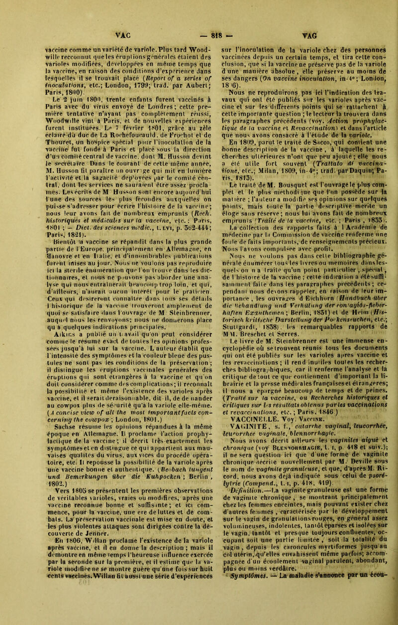 vaccine comme un variété de variole. Plus tard Wood- willcreccoiuiul queleséruplionsgrnérales étaient des varioles modifiées, développées en même temps que la vaccine, en raison des conditions d’expérience dans lesquelles il se trouvait placé (Report of a sériés of inoculations, etc.; London, 1799; trad. par Aubert; Paris, 1890). Le 2 juin 1809, trente enfants furent vaccinés à Paris avec du virus envoyé de Londres; celte pre- mière tentative n’ayant pas complétaient réussi, Woodwdle vint a Paris, et de nouvelles expériences furent instituées. Le 7 février 1801, grâce au zèle éclairé dlj duc de La Rochefoucauld, de Frochot et de Thouret, un hospice spècial pour l'inoculation de la vaccine1 fut fondé à Paris et placé sous la direction d’un eomiiécentral de vaccine, dont M. Husson devint le secrétaire Dans le courant de cette même année, M. Husson fit paraître un ouvr ige qui mit en lumière l’activité et la Sagacité dep’oyées par le comité cen- tral, dont les services ne sauraient être assez procla mes. Les écrits de M Husson sont encore aujourd’hui l une des sources les plus fécondes auxquelles on puisse s’adresser pour écrire l’histoire de la vaccine; nous leur avons fait de nombreux emprunts (Rech. historiques et médicales sur la vaccine, etc.: Paris, 4801 ; — Dict. des sciences medic., t. tvi, p. 5t>2-444; Paris, 1821). Bientôt la vaccine se répandit dans la plus grande partie de l’Europe, principalement en Allemagne, en Hanovre et en Italie, et d’innombrables publications furent mises au jour. Nous ne voulons pas reproduire ici la stérile énumération que I on trouve dans les dic- tionnaires, et nous ne pouvons pas aborder une ana- lyse qui nous entraînerait beaucoup trop loin, et qui, d’ailleurs, n’aurait aucun intérêt pour le praticien. Ceux qui désireront connaître dans ions ses détails I historique de la vaccine irouveront amplement de quoi se satisfaire dans l’ouvrage de M. Sleinbrenner, auquel nous les renvoyons; nous ne donnerons place qu à quelques indications principales. Aïkir.s a publié un i.avait qu'ori peut considérer comme le résumé exact de toutes les opinions profes- sées jusqu’à lui sur la vaccine. L auleur établit que l’intensité des symptômes et la couleur bleue des pus- tules ne sont pas les conditions de la préservation; il distingue les éruptions vaccinales générales des éruptions qui sont étrangères à la vaccine et qu’on doit considérer comme drseomplications; il reconnaît la possibilité et même l’existence des varioles après vaccine, et il seraildéraisonnable, dit-il, de de nander au cowpox plus de sécurité qu’à la variole elle-même. (A concise view of ail lhe mosi important fuels con- cerning the cowpox ; London, 1801.) Sachse résume les opinions répandues à la même époque en Allemagne. Il proclame l’action prophy- lactique de la vaccine; il décrit très-exactement les symptômes et en distingue ce qui appartient aux mau- vaises qualités du virus, aux vices du procédé opéra- toire, etc; Il repousse la possibilité de la variole après une vaccine bonne et authentique, t Beobach lungent und Uemerkungen über die Kuhpocken ; Berlin , 1802.) Vers 180b se présentent les premières observations de véritables varioles, vraies ou modifiées, après une vaccine reconnue bonne et suffisante; et ici com- mence, pour la vaccine, une ere de luttes et de com- bats. La'préservation vaccinale est mise en doute, et les plus violentes attaques sont dirigées contre la dé- couverte de Jenner. En 1806, Wdtan proclame l’existence de la variole après vaccine, et il en donne la description ; mais il démontré en même lemps l'heureuse influence exercée par la seconde sur la première, et il estime que la va- riole modifiée ne se montre guère qu'une fois sur huit cents vaccinés. Willan fil atfssi une série d’expériences sur l’inoculation de la variole chez des personnes vaccinées depuis un certain temps, et tira celte con- clusion, que si la vaccine ne préserve pas de la variole dune manière absolue, elle préserve au moins de ses dangers (On vaccine inoculation, in-4°; London, 18 >6). Nous ne reproduirons pas ici l’indication des tra- vaux qui ont été publiés sur les varioles après vac- cine et sur les différents points qui se rattachent à cette importante question ; le lecteur la trouvera dans les paragraphes précédents (voy. Action prophylac- tique de la vaccine et Revaccinalion) et dans l’article que nous avons consacré à l’étude de la variole. En 1899, parut le traité de Saceo, qui contient une bonne description de la vaccine, à laquelle les re- cherches ultérieures n’ont que peu ajouté; eHe nous a été utile fort souvent (Trattato di vaccina- iione, etc.; Milan, 1809, in-4°; trad- parDaquin; Pa- ris, 1813). Le traité de M. Bousquet est l’ouvragé le plus com- plet et le plus methodi jue que l’on possède sur la mal 1ère ; l’auteur a modifie ses opinions sur quelques points, mais toute la partie descriptive mérite un éloge sans réserve; nous lui avons fait de nombreux emprunts 'Traite de la vaccine, etc. ; Paris , l833i. I.a collection des rapports faits à I Académie de médecine par la Commission de vaccine renferme une foule de faits importants, de renseignements précieux. Nous l’avons compulsée avec profit. Nous ne voulons pas dans cette bibliographie gé- nérale énumérer tous les livres ou mémoires dansles- quels on na traite qu’un point particulier , spécial , de l’histoire de la vaccine ; celte indication a été suffi- samment faite dans les paragraphes précédents; ce- pendant nous deions rappeler, en raison de leur im- portance , les ouvrages d Eiclihorn (Handbuch über die Uehandlung und Verhülung der roWagiOs-fieber- haflen Exaitthemcn; Berlin, 1851) et de Heim (His- torisch Itrilische Darstetlung der Po< kens^uchen, etc.; Stutigardt, 1838). les remarquables rapports de M M. Bresehet et Serres. Le livre de M. Sleinbrenner est une immense en- cyclopédie où se trouvent réunis tous les documents qui ont été publiés sur les varioles après vaccine et les revaccinations; il rend inutiles toutes les recher- ches bibliographiques, car il renferme l'analyse et la critique de tout ce que contiennent d’important la li- brairie et la presse médicales françaiseselétrangères; il nous a épargné beaucoup de lemps et de peines. (Traité sur la vaccine, ou Recherches historiques et critiques sur Ds résultats obtenus parles vaccinations et revaccinations, etc. ; Paris, 1846 ) VACCINELLE. Voy. Vaccine. VAEINITE, s. f., catarrhe vaginal, leucorrhée, leucorrhée vaginale, blennorrhagie. Nous avons décrit ailleurs les vaginites aiguë et chronique (voy Blennorrhagie, t. t, p 4t8 et suiv.); il ne sera question ici que d une forme de vaginite chronique décrite nouvellement par M. Deville sous le nom de vaginite granuleuse, et que, d’après M. Ri- cord, nous avons déjà indiquée sous celui de psoré- lylrie (Compend., 1.1, p. 418, 419). Définition.—La vaginite granuleuse est une forme de vaginite chronique, se montrant principalement chez les femmes enceintes, mais pouvant exister chez d'autres femmes , caractérisée par le développement sur le vagin de granulations rouges, en général assez volumineuses, indolentes, tantôt éparses et isolées sur le vagin, tantôt et presque toujours confluentes, oc- cupant soit une parlie limitée, soit la totalité du vagin , depuis les caroncules myrtiforrnes jusqu'au col utérin, qu’elles envahissent même parfois; accom- pagnée d'un écoulement vaginal parulent, abondant, plus ou moins verdâtre. Symptômes. — Laœaladie s’annonce par un éeou-