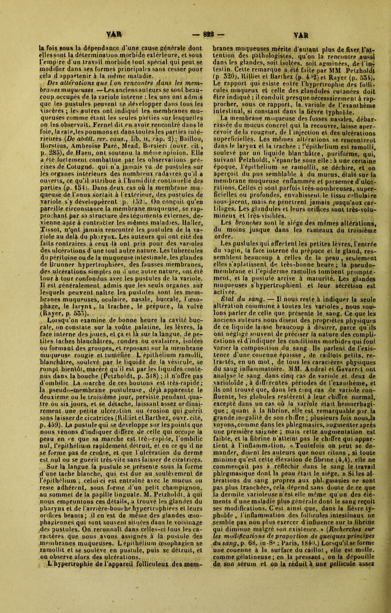 la fois sous la dépendance d'une cause générale dont elles sont la détermination morbide extérieure, et sous l’empire d'un travail morbide tout spécial qui peut se modifier dans ses formes principales sans cesser pour cela d appartenir à la même maladie. Des alterations pue I on rencontre dans les mem- branes muqueuses —Les anciensauleurs se soni beau- coup occupés de la variole interne : les uns ont admis que les pustules peuvent se développer dans tous les viscères ; les autres ont indiqué les membranes mu- queuses comme étant les seules parties sur lesquelles on les observait. Fernel dit en avoir rencontré dans le foie, la rate, les poumons et dans toutes les parties inté- rieures (De abdil. rer. caus., tib. il, cap. 2) ; Baillou, Horstius, Ambroise Paré, Mead, Borsieri (ouvr. cit , p. 285), de Haen, ont soutenu la même opinion. Elle a été fortement combattue par les observations pré- cises de Colugnd. qui n’a jamais vu de pustules sur les organes intérieurs des nombreux cadavres qu'il a ouverts, ce qu’il attribue à l'humidité continuelle des parties (p. 154). Dans deux cas où la membrane mu- queuse de l’anus sortait à l'extérieur, des pustules de variole s'y développèrent p. 152). Un conçoit qu’en pareille circonstance la membrane muqueuse, se rap- prochant par sa structure des téguments externes, de- vienne apte à contracter les mêmes maladies. Haller, Tissot, n’çnt jamais rencontré les pustules de la va- riole au delà du pharynx. Les auteurs qui ont cité des faits contraires, à ceux -là ont pris pour des varioles des ulcérations d'une tout autre nature. Les tubercules du péritoine ou de la muqueuse intestinale, les glandes de Brunner hypertrophiées, des fausses membranes, des ulcérations simples ou d'une autre nature, ont été tour à tour confondus avec les pustules de la variole. Il est généralement admis que les seuls organes sur lesquels peuvent naître les pustules sont les mem- branes muqueuses, oculaire, nasale, buccale, l'oeso- phage, le larynx, la trachee, le prépuce, la vulve (Rayer, p. 533). Lorsqu’on examine de bonne heure la cavité buc- cale, on constate sur la voûte palatine, les lèvres, la face interne des joues, et ça et là sur la langue, de pe- tites taches blanchâtres, rondes ou ovalaires, isolées ou formant des groupes, et reposant sur la membrane muqueuse rougie et tuméfiée L'épithélium ramolli, blanchâtre, soulevé par le liquide de la vésicule, se rompt bientôt, macéré qu’il est par les liquides conte- nus dans la bouche (Petzholdt, p. 318) ; il n’offre pas d'ombilic La marche de ces boutons est irès-rapide ; la pseudo-membrane pustuleuse, déjà apparente le deuxieme, ou le troisième jour, persiste pendant qua- tre ou six jours, et se détache, laissant assez ordinai- rement une petite ulcération ou érosion qui guérit sans laisser de cicatrices (Rilliet et Barthez, ouvr. cité, p. -409). La pustule qui se développe sur les points que nous venons d’indiquer diffère de celle qui occupe la peau en <e que sa marche est très-rapide, l’ombilic nul, l’épithélium rapidement détruit, et en ce qu'il ne se forme pas de croûte, et que l'ulcération du derme est nul ou se guérit très-vite sans laisser de cicatrices. Sur la langue la pustule se présente sous la forme d'une tache blanche, qui est due au soulèvement de l’épithélium ; celui-ci est entraîné avec le mucus ou reste adhérent, sous forme d’un petit champignon, au sommet de la papille linguale. M. Petzholdt, à qui nous empruntons ces détails, a trouvé les glandes du pharynx et de l'arrière-bouche hypertrophiées et leurs orifices béants; il en est de même des glandes œso- phagiennes qui sont souvent situées dans le voisinage des pustules. On reconnaît dans celles-ci tous les ca- ractères que nous avons assignés à la pustule des membranes muqueuses. L'épithélium œsophagien se ramollit et se soulève en pustule, puis se détruit, et on observe alors des ulcérations. L'hypertrophie de l’appareil folliculeux des mem- branes muqueuses mérite d'autant plus de fixer l’at- tention des pathologistes, qu’on la rencontre aussi dans les glandes, soit isolées, soit agminées, de l'in-f teslin. Cette remarque a été faite par MM Pelzholcil (p 320), Rilliet et Barthez (p. 4>2>et Rayer (p. 534). Le rapport qui existe entre l’hypertrophie des folli- cules muqueux et celle des glandules cutanées doit être indiqué ; il conduit presque nécessairement à rap- procher, sous ce rapport, la. variole de l’exanthème intestinal, si constant dans la fièvre typhoïde. La membrane muqueuse des fosses nasales, débar- rassée du mucus concret qui la recouvre, laisse aper- cevoir delà rougeur, de 1 injection et des ulcérations superficielles. Les mêmes altérations se rencontrent dans le larynx et la trachée : l’épithélium est ramolli, soulevé par un liquide blan?hâtre, puriforme, qui, suivant Petzholdt, s’épanche sous elle : à une certaine époque, l'épithélium se ramollit, se déchire, et on aperçoit du pus semblable à du mucus, étalé sur la membrane muqueuse enflammée et parsemée d'ulcé- rations. Celles ci sont parfois très-nombreuses, super- ficielles ou profondes, envahissent le tissu cellulaire sous-jacent, mais ne pénètrent jamais jusqu’aux car- tilages. Les glandules et leurs orifices sont très-volu- mineux et très-visibles. Les bronches sont le siège des mêmes altérations, du moins jusque dans (es rameaux du troisième ordre. Les pustules qui affectent les petites lèvres, l’entrée du vagin, la face interne du prépuce et le gland, res- semblent beaucoup à celles de la peau, seulement elles s'aplatissent de très-bonne heure ; la pseudo- membrane et l’épiderme ramollis tombent prompte- ment, et la pustule arrive à maturité. Les glandes muqueuses s'hypertrophient et leur sécrétion est activée. Étal du sang. — Il nous reste à indiquer la seule altération commune à toutes les varioles , nous vou- lons parler de celle que présente le sang. Ce que les anciensauleurs nous disent des propriétés physiques de ce liquide laisse beaucoup à désirer, parce qu'ils ont négligé souvent de préciser la nature des compli- cations et d'indiquer les conditions morbides qui font varier la composition du. sang Ils parlent de l'exis- tence d’une couenne épaisse , de caillots petits, ré- tractés, en un mot, de tous les caractères physiques du sang inflammatoire. MAI. Andral et Gavarnl ont analyse le sang dans cinq cas de variole et deux de varioloïde , à differentes périodes de l’exanihème, et ils ont trouvé que, dans les cinq cas de variole con- fluente, les globules restèrent à leur chiffre normal, excepté dans un cas où la variole était hémorrhagi- que ; quant à la fibrine, elle est remarquable par la grande inégalité de son chiffre ; plusieurs fois nous.la voyons,comme dans les phlegmasies, augmenter après une première saignée ; mais cette augmentation est faible, et la fibrine n’atteint pas le chiffre qui appar- tient à l'inflammation. « Toutefois on peut se de- mander, disent les auteurs que nous citons , si toute minime qu’est cette élévation de fibrine ç4,4), elle ne commençait pas à réfléchir dans le sang le travail phlcgmasique dont la peau était le siège. » Si les al- térations du sang propres aux phl.gmasies ne sont pas plus tranchées, cela dépend sans doute de ce que la dermite varioleuse n’est elle même qu'un des élé- ments d'une maladie plus générale dont le sang reçoit ses modifications. C'est ainsi que, dans la fièvre ty- phoïde , l’inflammation des follicules intestinaux ne semble pas non [dus exercer d'influence sur la fibrine qui diminue malgré son existence. » (Recherches sur les modifications de proportion de quelques principes du sang, p. 68. in-8° ; Paris, 1 84i>.} Lorsqu’il se forme une couenne à la surface du caillot , elle est molle, comme gélatineuse ; en la pressant, on la dépouille de son sérum et on la réduit à une pellicule assez