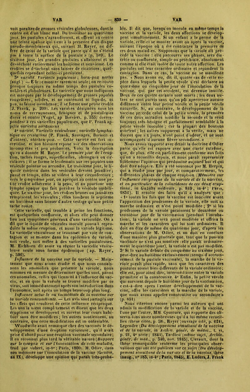 voit paraître de grosses vésicules globuleuses, dont le centre est d'un blanc mal. Du troisième au quatrième jour, les pustules s’agrandissent, et offrent au centre une teinté opaline qui tient à la présence d'un disque pseudo-membraneux qui, suivant 11. Rayer, ne dif- féré de celui de la variole que parce qu'il ne s’étend pas à toute la surface de la pustule » (p. 589;. Le sixième Jour, les grandes pustules s'affaissent et se dessèchent entièrement les huitième et neuvième. Les croûtes se détachent sans laisser de cicatrices ; quel- quefois cependant Celles-ci persistent. 3e variété. Varicelle papuleuse ; horn-pox nerles (angl.) — E le ; e montre rarement seule ; on reuouve presque toujours en même temps des pustules co- nciliés et globuleuses. La varicelle que nous indiquons est marquée par le développement de grosses papules rougeâtres, solides, et ne contenant ni liquide, ni pus, ni fausse membrane; il se forme une petite croûte (J. Frank, p. 2091. I.és variétés désignées sous les noms de verruqueuses, bénignes et de pustuleuses dures et ovales (Vogel, ap Borsieri, p. 335) Corres- pondent à ces varicelles papuleuses, que I'. Frank ap- pelle varicella solidescens 4e variété. Variccile vesiculeuse ; varicelle lympha- tique ou cristalline (P. Frank, Sauvages, Borsiè'ri et d’autres), ehièken-pox. — Celle variété est fort in- certaine, et son histoire repose sur des observations inconip êtes et peu probantes. Voici la description qu'en a donnée M. Rayer. Le premier jour de l'érup- tion, taches rouges, superficielles, ohlongues ou cir- culaires ; il se forme le lendemain sur ces papules une vésicule pointue ou arrondie. Le troisième jour, le li- quide contenu dans les vésicules devient jaunâtre; passé ce temps, elles se vident à leur circonférence ; vers le cinquième jour, on aperçoit au centre une'pe- tité croûte adhérente à la peau, et au pourtour une lymphe opaque qui fait paraître la vésicule ombili- quée. Le sixième jour, les croûtes brunes ou jaunâtres remplacent les vésicules ; elles tombent le septième ou huitième sans laisser d'autre vestige qu'une petite tache rouge. Cette varicelle, qui trouble à peine les fonctions, est quelquefois confluenie, et alors elle peut donner lieu aux symptômes généraux d’une varioloïde. On a dit que le liquide de vésicules inoculé pouvait repro- duire la même éruption, et aussi la variole légitime. La varicelle vésiculeuse se Iransnnet par voie de con- tagion et se montre dans les épidémies de variole, soit seule, soit mêlee à des varicelles pustuleuses. M. Eichhorn dit avoir vu régner la varicelle vêsicu- leuse seule sous forme éptdcmique ( ap. Rayer, p. 596). Influence de la vaccine sur la variole. — Main- tenant que nous avons étudié et que nous connais- sons les anomalies que présente la variole, nous sommes en mesure de déterminer quelles sont, parmi ces anomalies, celles qui tiennent à t'influence du vac- cin, et en quoi la variole se trouve modifiée par ce virus, soit immédiatement après son introduction dans l'économie, soit après un temps beaucoup plus long. Influence actue le nu immédiate de la vaccine sur la variole concomitante. — Les avis sont partagés sur les t ffets qui résultent de celle inlluence réciproque. Les uns la nient complètement et disent que les deux éruptions se développent et suivent leur cours habi- tuel sans être modifiées; les autres soutiennent, au contraire, que celte modification est in onlestable. Woodwille avait remarqué chez des vaccinés le dé- veloppement d'une éruption varioleuse, qu'il avait prise d abord pour une éruption vaccinale secondaire; il en reconnut plus lard la véritable nature (Rapport sur le cuwpox et sur l'inoculation de celte maladie, trad. par vubert, in-S0; Paris, 1800). M. Odier, dans son mémoire sur l'inoculation de la vaccine (Genève, an IX), développe une opinion qui paraît très-proba- ble. Il dit que, lorsqu’on inocule en même temps la vaccine et la variole, les deux affections se dévelop- pent simultanément. Si un enfant a le germe de la variole, celle-ci se montre avant ou après la vaccine, suivant l'époque où a éié contractée la première de ces deux malad.es. Supposons que la 'ariole ait pré- cédé la vaccine : elle parcourra ses phases, sera dis- crète ou confluente, simple ou pétéchiale, absolument comme si elle était isolée de toute autre affection. Les pustules ont leur caractère ordinaire et répandent la contagion. Dans ce cas, la vaccine ne se manifeste pas. a Nous avons eu, dit-il, quatre cas de celle es- pèce dans lesquels la petite vétole s'est déclarée au quatrième ou cinquième jour de l'inoculation delà vaccine, qui par cet accident, est devenue inutile. Deux de ces quatre enfants sont morts ; les deux au- tres se sont guéris sans qu’on pût apercevoir aucune différence entre leur petite vérole et la petite vérole naturelle. Si, au contraire, le développement de la vaccine procédé celui de la petite verole, la première de tes deux maladies modifie la seconde et la rend toujours très-bénigne et parfaitement semblable à la petite vérole inoculée ; car la plupart des boutons avortent ; les autres suppurent à la vérité, mais ne durent que six jours, n’ont point d’odeur, èl ne sout accompagnés d aucune fièvre secondaire. » Nous avons rapporté avec détail la doctrine d Odier parce qu’elle est exposée avec une clarté extrême, que, de plus, elle est parfaitement conforme aux faits qu'on a recueillis depuis, et nous parait représenter fidèlement l’opinion qui prédomine aujourd'hui et qui doit être adoptée. Elle a été soutenue par M. Ilerpin, qui a étudié jour par jour, et comparativement, les differentes phases de chaque éruption (Mémoire sur l'influence réciproque de la variole et de la vaccine, et en particulier delà coïncidence de ces deux érup- tions , in Gazette médicale, p. 849, in-4° ; Taris, 1832). Il résulté des faiis qu'il a analysés que : « 1° toutes les fois que la vaccine est inoculée avant l’apparition des prodromes de la variole, elle suit sa marche ordinaire et n’est point modifiée; 2° si les prodromes de la variole paraissent le deuxième uu troisième jour de la vaccination (pendanl I incuba- tion), la variole ne sera point muditiée et olfriia la marche el les caractères qui lui sont ordinaires. Il doit en être de même du quatrième jour, d’apres les observations de M. Odier, et on doit en conclure d une manière plus générale que, tant que la pusmle vaccinale ne s'est pas montrée (elle paraît ordinaire- ment leqtialrième jour), la variole n'est pas modifiée. 3° Si la variole débute du cinquième au sixième jour, peut-être au huitième exclusivement (temps d accrois- sement de la pustule vaccinale), la marche de la va- riole parait plus rapide, sans que les caractères des pustules soient bien differents de la variole ordinaire ; elle est, pour ainsi dire, intermédiaire entre la variole primitive et la consécutive. 4° Enfin, la petite vérole qui survient depuis le huitième jour de la vaccination, cest-à-dire apres l’entier développement de la vac- cine, offre les caractères et la marche de la variole, que nous avons appelée consecutive ou secondaire» (p. 851). Nous citerons encore parmi les auteurs qui ont admis la modification de la variole et de la vaccine, l’une par l’autre, MM. Cousture, qui rapporte des ob- servations assez nombreuses qu'il a lui-même recueil- lies ithcse citée, p. 58., Rayer (ouvrage cité, p. 624), Legendre ( Du développement simultané de la vaccine et de la variole, in Arch'V. génér. de médec., t. vi, p. 21,4e série; 1844), Tardieu (même sujet, Archiv. génér. de méd., p. 340, nuv. 1845), Clerault, dont la thèse remarquable renferme les principales obser- vations qui ont été publiées sur ce sujet [l)u dévelop- pement simultané delà variole et de la vaccine, thèse inaug., n° 183, in-4° ; Paris, 1845), E.Luders, J. Frank