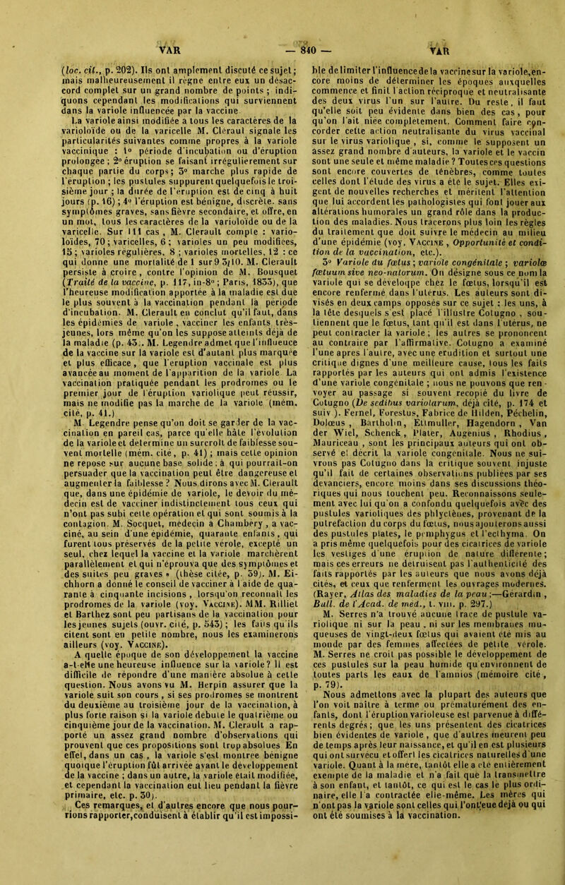 (foc. cil., p. 202). Ils ont amplement discuté ce sujet; mais malheureusement il règne entre eux un désac- cord complet sur un grand nombre de points ; indi- quons cependant les modifications qui surviennent dans la variole influencée par la vaccine La variole ainsi modifiée a tous les caractères de la varioloïde ou de la varicelle M. Cléraul signale les particularités suivantes comme propres à la variole vaccinique : 1° période d'incubation ou d’éruption prolongée; 2° éruption se faisant irrégulièrement sur chaque partie du corps; 3° marche plus rapide de l'éruption ; les pustules suppurentquelquefoisle troi- sième jour ; la durée de l’éruption est de cinq à huit jours (p. 16) ; 4° l’éruption est bénigne, discrète, sans symptômes graves, sans fièvre secondaire, et offre, en un mot, tous les caractères de la varioloïde ou de la varicelle. Sur 111 cas , M. Clerault compte : vario- loïdes, 70 ; varicelles, 6 ; varioles un peu modifiées, 15; varioles régulières, 8 ; varioles mortelles, 12 : ce qui donne une mortalité de 1 sur9 3(10. M. Clerault persiste à croire, contre l’opinion de M. Bousquet (Traité de la vaccine, p. 117, in-8° ; Paris, 1855), que l’heureuse modification apportée à la maladie est due le plus souvent à la vaccination pendant la période d'incubation. M. Clerault en conclut qu’il faut, dans les épidémies de variule , vacciner les enfants très- jeunes, lors môme qu’on les suppose atteints déjà de la maladie (p. 43;. M. Legendre admet que l’influeuce de la vaccine sur la variole est d’autant plus marquée et plus efficace, que l'éruption vaccinale est plus avancée au moment de l'apparition de la variole La vaccination pratiquée pendant les prodromes ou le premier jour de l'éruption variolique peut réussir, mais ne modifie pas la marche de la variole (mém, cité, p. 41.) ftl Legendre pense qu’on doit se garder de la vac- cination en pareil cas, parce qu elle hâte l’évolution de la variolect détermine un surcroît de faiblesse sou- vent mortelle (mém. cité, p. 41) ; mais celle opinion ne repose sur aucune base solide; à qui pourrait-on persuader que la vaccination peut être dangereuse et augmenter la faiblesse? Nous dirons avec M. Clerault que, dans une épidémie de variole, le devoir du mé- decin est de vacciner indistinctement tous ceux qui n’ont pas subi cette opération et qui sont soumis à la contagion. M. Socquel, médecin a Chambéry , a vac- ciné, au sein d'une épidémie, quarante enfants, qui furent tous préservés de la peine vérole, excepté un seul, chez lequel la vaccine et la variole marchèrent parallèlement et qui n'éprouva que des symptômes et des suites peu graves » (thèse citée, p. 59). ftl. Ei- chhorn a donné le conseil de vacciner à l aide de qua- ranie à cinquante incisions , lorsqu'on reconnaît les prodromes de la variole (voy. Vaccine). MM. Rilliet et Barthez sont peu partisans de la vaccination pour les jeunes sujets (ouvr. cité, p. 543) ; les faits qu'ils citent sont en petite nombre, nous les examinerons ailleurs (voy. Vaccine). A quelle époque de son développement la vaccine a-t-elle une heureuse influence sur la variole? Il est difficile île répondre d’une manière absolue à celle question. Nous avons vu M. Herpin assurer que la variole suit son cours , si ses prodromes se montrent du deuxième au troisième jour de la vaccination, à plus forte raison si la variole debuie le quatrième ou cinquième jour de la vaccination. M. Clerault a rap- porté un assez grand nombre d’observations qui prouvent que ces propositions sont trop absolues En effet, dans un cas , la variole s'est montrée bénigne quoique l’éruption fut arrivée avant le développement de la vaccine ; dans un autre, la variole était modifiée, et cependant la vaccination eut lieu pendant la fièvre primaire, etc. p. 30). Ces remarques, et d’autres encore que nous pour- rions rapporter,conduisent à établir qu’il est impossi- ble délimiter l'influencedela vaccinesur la variole,en- core moins de déterminer les époques auxquelles commence et finit 1 action réciproque et neutralisante des deux virus l’un sur l’autre. Du reste, il faut qu’elle soit peu évidente dans bien des cas, pour qu’on l ait niée complètement. Comment faire con- corder cette action neutralisante du virus vaccinal sut le virus variolique , si, comme le supposent un assez grand nombre d'auteurs, la variole et le vaccin sont une seule et même maladie ? Toutes ces questions sont encore couvertes de ténèbres, comme toutes celles dont l’élude des virus a été le sujet. Elles exi- gent de nouvelles recherches et méritent l'attention que lui accordent les pathologistes qui font jouer aux altérations humorales un grand rôle dans la produc- tion des maladies. Nous tracerons plus loin les règles du traitement que doit suivre le médecin au milieu d’une épidémie (voy, Vaccine , Opportunité et condi- tion de la vaccination, etc.). 5° Variole du fœtus ; variole congénitale ; varioles fœtuum sive neo-nalorum. On désigne sous ce nom la variule qui se déveloqpe chez le fœtus, lorsqu'il est encore renfermé dans l'utérus. Les auteurs sont di- visés en deux camps opposés sur ce sujet ; les uns, à la tête desquels s'est placé l'illuslre Cotugno , sou- tiennent que le fœtus, tant qu'il est dans l'utérus, ne peut contracter la variole; les autres se prononcent au contraire par l’affirmative. Cotugno a examiné l’une apres l'autre, avec une érudition et surtout une critique dignes d’une meilleure cause, tous les faits rapportés par les auteurs qui ont admis l'existence d’une variole congénitale ; nous ne pouvons que ren ■ voyer au passage si souvent recopié du livre de Cotugno (l)e scdilms variotarum, déjà cité, p. 174 et suiv ). Fernel, Forestus, Fabrice de llilden, Péchelin, Dolœus , Bariholin, Ettmuller, Hagendorn , Van der Wiel, Schenck, l’Iater, Augenius , Rhodius , Mauriceau , sont les principaux auteurs qui ont ob- servé el décrit la variole congénitale. Nous ne sui- vrons pas Cotugno dans la critique souvent injuste qu’il fait de certaines observations publiées par ses devanciers, encore moins dans ses discussions théo- riques qui nous touchent peu. Reconnaissons seule- ment avec lui qu'on a confondu quelquefois avêc des pustules varioliques des phlyclèncs, provenant de la putréfaction du corps du fœtus, nousajouteronsaussi des pustules plates, le pemphygus cl l’ecthyma. On a pris même quelquefois pour des cicatrices de variole les vestiges d'une éruption de nature différente; mais ces erreurs ne détruisent pas l'authenticité des faits rapportés par les auteurs que nous avons déjà cités, et ceux que renferment les ouvrages modernes. (Rayer, Allas des maladies de la peau ;—Gérardin , Bull, de (Acad, de méd., t. vm. p. 297.) M. Serres n’a trouvé aucune Irace de pustule va- riolique ni sur la peau , ni sur les membranes mu- queuses de vingt-deux fœtus qui avaient été mis au monde par des femmes affectées de petite vérole. M. Serres ne croit pas possible le développement de ces pustules sur la peau humide qu environnent de toutes parts les eaux de l amnios (mémoire cité , p. 79). Nous admettons avec la plupart des auteurs que l’on voit naître à terme ou prématurément des en- fants, dont l’éruption varioleuse est parvenue à diffé- rents degrés; que les uns présentent des cicatrices bien évidentes de variole , que d'autres meurent peu de temps après leur naissance, el qu'il en est plusieurs qui ont.survécu etofferl les cicatrices nalurellesd'une variole. Quant à la mère, tantôt elle a clé entièrement exemple de la maladie et n'a fait que la transmettre à son enfant, el tantôt, ce qui est le cas le plus ordi- naire, elle la contractée elle-même. Les mères qui n'ont pas la variole sont celles qui l’onFeuedéjà ou qui ont été soumises à la vaccination.