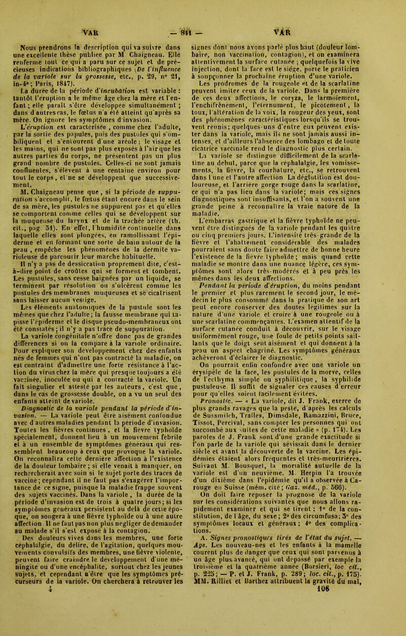 Nous prendrons In description qui va suivre dans une excellente thèse publiée par M Chaigneau. Elle renferme loul ce qui a paru sur ce sujet el de pré- cieuses indications bibliographiques \De l'influence de la variole sur la grossesse, etc., p. 29, n° 21, in-40; Paris, 1847). La durée de la période à'incubation est variable : tantôt l'éruption a le môme âge chez la mère et l'en- fant; elle paraît s’ôtre développée simultanément; dans d autrescas, le fœtus n'a été atteint qu’après sa mère. On ignore les symptômes d'invasion. L'éruption est caractérisée , comme chez l’adulte, par la sortie des papules, puis des pustules qui s'om- biliquent et s’entourent d'une aréole: le visage et les mains, qui ne sont pas plus exposés à l'air que les autres parties du corps, ne présentent pas un plus grand nombre de pustules. Celles-ci ne sont jamais confluentes, s’élèvent à une centaine environ pour tout le corps , et ne se développent que successive- ment. M. Chaigneau pense que , si la période de suppu- ration s’accomplit, le fœtus étant encore dans le sein de sa mère, les pustules ne suppurent pas et qu’elles se comportent comme celles qui se développent sur la muqueuse du larynx et de la trachée artère (th. eit., pag. 51). En effet, l'humidité continuelle dans laquelle elles sont plongées, en ramollissant l’épi- derme et en formant une sorte de bain autour de la peau , empêche les phénomènes de la dermite va- rioleuse de parcoutir leur marche habituelle. Il n'y a pas de dessiccation proprement dite, c’est- à-dire point de croûtes qni se forment et tombent. Les pustules, sans cesse baignées par un liquide, se terminent par résolution ou s’ulcèrent comme les pustules des membranes muqueuses et se cicatrisent sans laisser aucun vestige. Les éléments anatomiques de la pustule sont les mêmes que chez l’adulte; la fausse membrane qui ta- pisse l’épiderme et le disque pseudo-membraneux ont été constatés j il n’y a pas trace de suppuration. La variole congénitale n’offre donc pas de grandes différences si on la compare à la variole ordinaire. Pour expliquer son développement chez des enfants nés de femmes qui n’ont pas contracté la maladie, on est contraint d’admettre une forte résistance à l’ac- tion du virus chez la mère qui presque toujours a été vaccinée, inoculée ou qui a contracté la variole. Un fait singulier et attesté par les auteurs, c’est que, dans le cas de grossesse double, on a vu un seul des enfants atteint devariole. Diagnostic de la variole pendant la période d'in- vasion. — La variole peut être aisément confondue avec d autres maladies pendant la période d'invasion. Toutes les fièvres continues , el la fièvre typhoïde spécialement, donnent lieu à un mouvement fébrile et à un ensemble de symptômes généraux qui res- semblent beaucoup à ceux que provoque la variole. On reconnaîtra celle dernière affection à l’existence de la douleur lombaire ; si elle venait à manquer, on rechercherait avec soin si le sujet porte des traces de vaccine ; cependant il ne faut pas s'exagérer l’impor- tance de ce signe, puisque la maladie frappe souvent des sujets vaccinés. Dans la variole , la durée de la période d’invasion est de trois à quatre jours; si les symptômes généraux persistent au delà de celte épo- que, on songera à une fièvre typhoïde ou à une autre affection. Il ne faut pas non plus négliger de demander au malade s’il s’est exposé à la contagion. Des douleurs vives dans les membres, une forte céphalalgie, du délire, de l'agitation, quelques mou- vements convulsifs des membres, une fièvre violente, peuvent faire craindre le développement d'une mé- ningite ou d’une encéphalite, surtout chez les jeunes sujets, et cependant n'être que les symptômes pré- curseurs de la variole. On cherchera à retrouver les signes dont nous avons parlé plus haut (douleur lom- baire, non vaccination, contagion), et on examinera attentivement la surface cutanée ; quelquefois la vive injection, dont la face est le siège, porte le praticien à soupçonner la prochaine éruption d’une variole. Les prodromes de la rougeole et de la scarlatine peuvent imiter ceux de la variole. Dans la première de ces deux affections, le coryza, le larmoiement, l’enchifrènement, l’eternument, le picotement, la toux, l’altération de la voix, la rougeur des yeux, sont des phénomènes caractéristiques lorsqu'ils se trou- vent réunis; quelques-uns d'entre eux peuvent exis- ter dans la variole, mais ils ne sont jamais aussi in- tenses, et d’ailleurs l’absence des lombago et de toute cicatrice vaccinale rend le diagnostic plus certain. La variole se distingue difficilement de la scarla- tine au début, parce que la céphalalgie, les vomisse- ments, la fièvre, la courbature, etc., se retrouvent dans l'une et l’autre affection La déglutition est dou- loureuse, et l'arrière gorge rouge dans la scarlatine, ce qui n'a pas lieu dans la variole; mais ces signes diagnostiques sont insuffisants, et l’on a souvent une grande peine à reconnaître la vraie nature de la maladie. L’embarras gastrique et la fièvre typhoïde ne peu- vent être distingués de la variole pendant les quatre ou cinq premiers jours. L’intensité très-grande de la fièvre et l’abattement considérable des malades pourraient sans doute faire admettre de bonne heure ['existence de la fièvre typhoïde ; mais quand cette maladie se montre dans une nuance légère, ces sym- ptômes sont alors très-modérés et à peu près les mêmes dans les deux affections. Pendant la période d'éruption, du moins pendant le premier el plus rarement le second jour, le mé- decin le plus consommé dans la pratique de son art peut encore conserver des doutes légitimes sur la nature d'une variole cl croire à une rougeole ou à une scarlatine commençantes. L’examen attentif de la surface cutanée conduit à découvrir, sur le visage uniformément rouge, une foule de petits points sail- lants que le doigt sent aisément el qui donnent à la peau un aspect chagriné. Les symptômes généraux achèveront (l'éclairer le diagnostic. On pourrait enfin confondre avec, une variole un érysipèle de la face, les pustules de la morve, celles de l’eclhyma simple ou syphilitique, la syphilsde pustuleuse. Il suffit de signaler ces causes d’erreur pour qu elles soient facilement évitées. Pronostic. — « La variole, dit J. Frank, exerce de plus grands ravages que la peste, d'après les calculs de Sussmileh, Tralles, Dimsdale, Ramazzini, Bruce, Tissot, Percival, sans compter les personnes qui ont succombé aux suites de celte maladie » (p. 174). Les paroles de d. Frank sont d’une grande exactitude si l’on parle de la variole qui sévissait dans le dernier siècle et avant la découverte de la vaccine. Les épi- démies étaient alors fréquentes et très-meurtrières. Suivant M. Bousquet, la mortalité auluelle de la variole est d'un neuvième. M. Herpin l’a trouvée d’un dixième dans l’épidémie qu’il a observée à Ca- rouge en Suisse (mém. cité; tlaz. méd., p. 566). On doit faire reposer la prognose de la variole sur les considérations suivantes que nous allons ra- pidement examiner et qui se tirent : 1° de la con- stitution, de I âge, du sexe ; 2» des circumfusa; 3 des symptômes locaux el généraux; 4° des complica- tions. A. Signes pronostiques tirés de l’état du sujet. — Age. Les nouveau-nes et les enfants à la mamelle courent plus de danger que ceux qui sont parvenus à un âge plus avancé, qui ont dépassé par exemple la troisième et la quatrième année (Borsieri, loc cil., p. 22b; — P. et J. Frank, p. 289; loc. cit., p. 17b). MM. Rilliet et Barthez attribuent la gravité du mal,