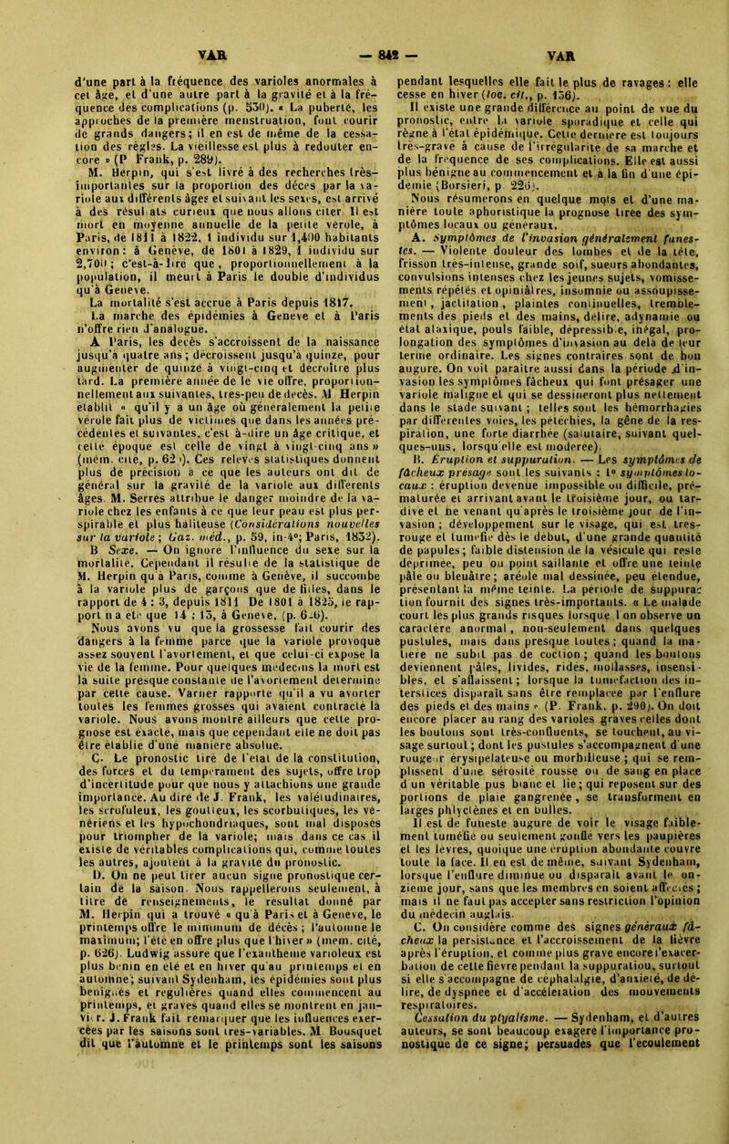 d’une part à la fréquence des varioles anormales à cet âge, et d'une autre part à la gravité et à la fré- quence des complications (p. 530}. « La puberté, les approches de la première menstruation, fout courir de grands dangers; il en est de même de la cessa- tion des règles. La vieillesse est plus à redouter en- core » (P Frank, p. 289). M. Herpin, qui s'est livré à des recherches très- importanles sur la proportion des décps par la va- riole aux différents âges et suivant les sexes, est arrivé à des résultats curieux que nous allons citer 11 est mort en moyenne annuelle de la petite vérole, à Paris,<1e 1811 à 1822, t individu sur 1,400 habitants environ: à Genève, de 1801 à 1829, 1 individu sur 2,700; c’est-à-lirc que, proportionnellement à la population, il meurt à Paris le double d'individus qu'à Getieve. La mortalité s’est accrue à Paris depuis 1817. La marche des épidémies à Geneve et à Paris n’offre rien d’analogue. A Paris, les décès s’accroissent de la naissance jusqu’à quatre ans; décroissent jusqu’à quinze, pour augmenter de quinze à vingt-cinq et décroître plus tard. La première année de le vie offre, proportion- nellement aux suivantes, lies-peu de décès. ,V1 Herpin établit <• qu’il y a un âge où généralement la petite vérole fait plus de victimes que dans les années pré- cédentes et suivantes, c’est à-dire un âge critique, et celle époque est celle de vingt à vingt-cinq ans» (inc m - eue, p.62>). Ces relèves statistiques donnent plus de précision à ce que les auteurs ont dit de général sur la gravité de la variole aux differents âges. M. Serres attribue le danger moindre de la va- riole chez les enfants à ce que leur peau est plus per- spirable et plus haliteuse (Considérations nouvelles sur la variole ; Gaz. méd., p. 59, in-4°; Paris, 1832). B Sexe. — On ignore l’inlluence du sexe sur la mortalité. Cependant il résulte de la statistique de M. Herpin qu'à Paris, comme à Genève, il succombe à la variole plus de garçons que de liiles, dans le rapport de 4 : 3, depuis 1811 De 1801 à 1823, le rap- port n a etc que 14 : 15, à Geneve, (p. 6-6). Nous avons vu que la grossesse fait courir des dangers à la femme parce que la variole provoque assez souvent l’avortement, et que celui-ci expose la vie de la femme. Pour quelques médecins la mort est la suite presque constante de l'avortement détermine par cette cause. Varner rapporte qu'il a vu avorter toutes les femmes grosses qui avaient contracté la variole. Nous avons montré ailleurs que cette pro- gnose est exacte, mais que cependant elle ne doit pas être établie d'uné maniéré absolue. Ç. Le pronostic tiré de l’état de la constitution, des forces et du tempérament des sujets, offre trop d’incertitude pour que non» y attachions une grande importance. Au dire de J. Frank, les valétudinaires, les scrofuleux, les goutteux, les scorbutiques, les vé- nériens et les hypochondnaques, soûl mal disposés pour triompher de la variole; mais dans ce cas il existe de véritables complications qui, comme toutes les autres, ajoutent à la gravité du pronostic. 1). On ne peut tirer aucun signe pronostique cer- tain dé la saison. Nous rappellerons seulement, à titre de renseignements, le résultat donné par M. Herpin qui a trouvé « qu à Paris et à Geneve, le printemps offre le mirnmum de décès; l’automne le maximum; l'élc en offre plus que l'hiver » (inein. cité, p. 626). Ludwig assure que l'cxantheme varioleux est plus bénin en été et en hiver qu'au priulemps et en automne; suivant Sydenham, ies épidémies sont plus beniguès et régulières quand elles commencent au priulemps, et graves quand elles se montrent en jan- vi< r. J. Frank fait remarquer que les influences exer- cées par les saisons sont tres-variables. M Bousquet dit que l’automne et le printemps sont les saisons pendant lesquelles elle faille plus de ravages: elle cesse en hiver (toc. cil., p. 156). Il existe une grande différence au point de vue du pronostic, entre la variole sporadique et celle qui règne à l’état épidémique. Cette derniere est toujours très-grave à cause de l’irrégularité de sa marche et de la fréquence de ses complications. Elle est aussi plus bénigne au commencement et à la fin d'une épi- demie (Borsieri, p 226). Nous résumerons en quelque mots et d’une ma- nière toute aphoristique la prognose liree des sym- ptômes locaux ou généraux. A. Symptômes de l'invasion généralement funes- tes. — Violente douleur des lombes et de la tête, frisson très-intense, grande soif, sueurs abondantes, convulsions intenses chez les jeunes sujets, vomisse- ments répétés et opiniâtres, insomnie ou assoupisse- ment , jactitation , plaintes coniinuelles, tremble- ments des pieds et des mains, déliré, adynamie ou étal ataxique, pouls faible, dépressibe, inégal, pro- longation des symptômes d’invasion au delà de leur terme ordinaire. Les signes contraires sont de bon augure. On voit paraître aussi dans la période .d'in- vasion les symptômes fâcheux qui font présager une variole maligne et qui se dessineront plus nettement dans le stade suivant ; telles sont les hémorrhagies par différentes voies, les pétéchies, la gêne de la res- piration, une forte diarrhée (salutaire, suivant quel- ques-uns, lorsqu'elle est moderee). B. Éruption et suppuration. — Les symptômes de fâcheux présage sont les suivants : 1° symptômes lo- caux : éruption devenue impossible ou difficile, pré- maturée et arrivant avant le troisième jour, ou tar- dive et ne venant qu'après le troisième jour de l'in- vasion ; développement sur le visage, qui est ires- rouge et tuméfie dès le début, d'une grande quantité de papules; faible distension de la vésicule qui reste déprimée, peu ou point saillante et offre une teinte pâle ou bleuâtre; aréole mal dessinée, peu étendue, présentant la même teinte. La période de suppurai lion fournil des signes très-importants. « Le malade court les plus grands risques lorsque I on observe un caractère anormal , non-seulement dans quelques pustules, mais dans presque toutes; quand la ma- tière ne subit pas de coction; quand les boulons deviennent pâles, livides, ridés, mollasses, insensi- bles, et s’affaissent; lorsque la tuméfaction des in- terstices disparaît sans être remplacée par l'enflure des pieds et des mains » (P. Frank, p. 290;. On doit encore placer au rang des varioles graves celles dont les boulons sont très-conffuenls, se touchent, au vi- sage surtout ; dont les pustules s’accompagnent d une rouge or érysipélateuse ou morbilleuse ; qui se rem- plissent d’une sérosité rousse ou de sang en place d un véritable pus bianc et lie; qui reposent sur des portions de plaie gangrenée, se transforment en larges phlyctènes et en huiles. Il est de funeste augure de voir le visage faible- ment tuméfié ou seulement gonQe vers les paupières et les levres, quoique une éruption abondante couvre toute la face. Il en est de même, suivant Sydenham, lorsque l’enflure diminue ou disparait avant le on- zième jour, sans que les membres en soient affcciés ; mais il ne faut pas accepter sans restriction l’opinion du médecin auglais- C. On considère comme des signes généraux fâ- cheux la persistance et l’accroissement de la fièvre après l’éruption, et comme plus grave encore l’exacer- bation de cette fievre pendant la suppuraliou, surtout si elle s'accompagne de céphalalgie, d’anxieté, de dé- lire, de dyspnee et d accéletaiion des mouvements respiratoires. Cessation du ptyalisme. — Sydenham, eL d’autres auteurs, se sont beaucoup exagere l'importance pro- nostique de ce signe; persuades que l’ecoulement