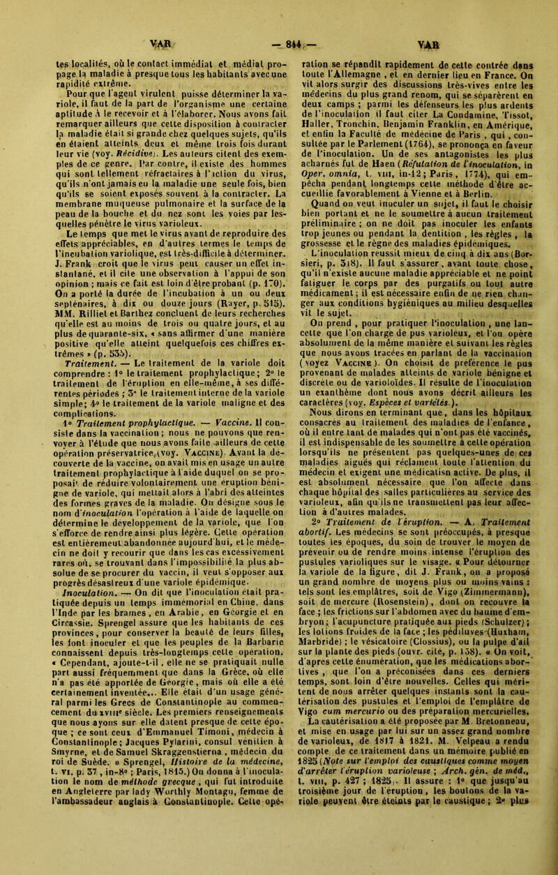 tes localités, où le contact immédiat et médial pro- page la maladie à presque tous les habitants avec une rapidité extrême. Pour que l'agenl virulent puisse déterminer la va- riole, il faut de la part de l’organisme une certaine aptitude â le recevoir et à l'élaborer. Nous avons fait remarquer ailleurs que celte disposition à contracter la maladie était si grande chez quelques sujets, qu’ils en étaient atteints deux et même trois fois durant leur vie (voy. Récidivej. Les auteurs citent des exem- ples de ce genre. Par contre, il existe des hommes qui sont tellement réfractaires à l’tction du virus, qu'ils n'ont jamais eu la maladie une seule fois, bien qu'ils se soient exposés souvent à la contracter. La membrane muqueuse pulmonaire et la surface de la peau de la bouche et du nez sont les voies par les- quelles pénètre le virus varioleux. Le temps que met le virus avant de reproduire des effets appréciables, en d'autres termes le temps de l’incubation variolique, est très-difficile à déterminer. J. Frank croit que le virus peut causer un effet in- stantané. et il cite une observation à l’appui de son opinion ; mais ce fait est loin d'être probant (p. 170). On a porté la durée de l’incubation à un ou deux septénaires, à dix ou douze jours (Rayer, p. 515). MM. Rilliel et Barthez concluent de leurs recherches qu’elle est au moins de trois ou quatre jours, et au plus de quarante-six, « sans affirmer d'une manière positive qu’elle atteint quelquefois ces chiffres ex- trêmes » (p. 535). Traitement. — Le traitement de la variole doit comprendre: 1° le traitement prophylactique; 2° le traitement de l'éruption en elle-même, à ses diffé- rentes périodes ; 3 le traitement interne de la variole simple; *a le traitement de la variole maligne et des complications. 1» Traitement prophylactique. — Vaccine. Il con- siste dans la vaccination ; nous ne pouvons que ren- voyer à l’étude que nous avons faite -ailleurs de cette opération préservatrice,tvoy. Vaccine) Avant la dé- couverte de la vaccine, on avait mis en usage un autre traitement prophylactique à l'aide duquel on se pro- posai1 de réduire volontairement une éruption béni- gne de variole, qui mettait alors à l’abri des atteintes des formes graves de la maladie. On désigne sous le nom d inoculation l’opération à l’aide de laquelle on détermine le développement de la variole, que l'on s'efforce de rendre ainsi plus légère. Cette opération est entièremeut abandonnée aujourd hui, et le méde- cin ne doit y recourir que dans les cas excessivement rares où, se trouvant dans l'impossibilité la plus ab- solue de se procurer du vaccin, il veut s'opposer aux progrès désastreux d'une variole épidémique. Inoculation. — On dit que l’inoculation était pra- tiquée depuis un temps immémorial en Chine, dans l’Inde par les brames , en Arabie, en Géorgie et en Circassie. Sprengel assure que les habitants de ces provinces, pour conserverie beauté de leurs filles, les font inoculer et que les peuples de la Barbarie connaissent depuis très-loogletnps cette opération. * Cependant, ajoute-t-il, elle ne se pratiquait nulle part aussi fréquemment que dans la Grèce, où elle n'a pas été apportée de Géorgie, mais où elle a élo certainement inventée... Elle était d'un usage géné- ral parmi les Grecs de Constantinople au commen- cement du xviii'siècle. Les premiers renseignements que nous ayons sur elle datent presque de cette épo- que ; ce sont ceux d’Emmanuel Timoni, médecin à Constantinople ; Jacques Pylarini, consul vénitien à Smyrne, et de Samuel Skraggenstierna , médecin du roi de Suède. » Sprengel, Histoire de la médecine, t. vi, p. 37 , in-8° ; Paris, 1815.) On donna à l’inocula- tion le nom de méthode grecque , qui fut introduite en Angleterre par lady Worthly Montagu, femme de l’ambassadeur anglais à Constantinople. Celte opé- ration se répandit rapidement de cette contrée dans toute l'Allemagne , et en dernier lieu en France. On vit alors surgir des discussions très-vives entre les médecins du plus grand renom, qui se séparèrent en deux camps ; parmi les défenseurs les plus ardents de l’inoculation il faut citer La Condamine, Tissot, Haller, Tronchin, Benjamin Franklin, en Amérique, et enfin la Faculté de médécine de Paris , qui , con- sultée par le Parlement (176*), se prononça en faveur de l’inoculation. Un de ses antagonistes les plus acharnés fut de Haen (Réfutation de l'inoculation, in Oper. omnia, t. vm, in-12; Paris, 177*), qui em- pêcha pendant longtemps cette méthode d'être ac- cueillie favorablement à Vienne et à Berlin. Quand on veut inoculer un sujet, il faut le choisir bien portant et ne le soumettre à aucun traitement préliminaire ; on ne doit pas inoculer les enfants trop jeunes ou pendant la dentition , les règles , la grossesse elle règne des maladies épidémiques. L’inoculation réussit mieux de cinq à dix ans (Bor- sieri, p. 3t8). 11 faut s'assurer, avant toute chose, qu’il n’existe aucune maladie appréciable et ne point fatiguer le corps par des purgatifs ou tout autre médicament ; il est nécessaire enfin de ne rien chan- ger aux conditions hygiéniques au milieu desquelles vit le sujet. On prend , pour pratiquer l’inoculation , une lan- cette que l’on charge de pus varioleux, et l'on opère absolument de la même manière et suivant les règles que nous avons tracées en parlant de la vaccination (voyez Vaccine). On choisit de préférence le pus provenant de malades atteints de variole bénigne et discrète ou de varioloïdes. Il résulte de l'inoculation un exanthème dont nous avons décrit ailleurs les caractères (voy. Espèces et variétés ). Nous dirons en terminant que, dans les hôpitaux consacrés au traitement des maladies de l’enfance , où il entre tant de malades qui n'ont pas été vaccinés, il est indispensable de les soumettre à celle opération lorsqu'ils ne présentent pas quelques-unes de ces maladies aiguës qui réclament toute l'attention du médecin et exigent une médicatisn active. De plus, il est absolument nécessaire que l’on affecte dans chaque hôpital des salles particulières au service des varioleux, afin qu'ils ne transmettent pas leur affec- tion à d’autres malades. 2° Traitement de léruplion. — A. Traitement abortif. Les médecins se sont préoccupés, à presque toutes les époques, du soin de trouver le moyen de prévenir ou de rendre moins intense l’éruption des pustules varioliques sur le visage. «Pour détourner la variole de la figure, dit J. Frank, on a proposé un grand nombre de moyens plus ou moins vains : tels sont les emplâtres, soit de Vigo (Zimmermann), soit de mercure (Rosenstein), dont on recouvre la face ; les frictions sur l’abdomen avec du baume d'em- bryon; l'acupuncture pratiquée aux pieds (Schulzer); les lotions froides de la face ; les pédiluves'(Huxham, Marbride) ; le vésicatoire (Clossius), ou la pulpe d’ail sur la plante des pieds (ouvr. cité, p. 158). « Un voit, d’apres celle énumération, que les médications abor- tives , que l’on a préconisées dans ces derniers temps, sont loin d’être nouvelles. Celles qui méri- tent de nous arrêter quelques instants sont la cau- térisation des pustules et l’emploi de l’emplâtre de Vigo cum mercurio ou des préparation mercurielles. La cautérisation a été proposée par M. Bretonneau, et mise en usage par lui sur un assez grand uomhre de varioleux, de 1817 à 1821. M. Velpeau a rendu compte de ce traitement dans un mémoire publié en 1825 (Note sur l’emploi des caustiques comme moyen d'arrêter l’éruption varioleuse ; Arch. gèn. de rnéd., t. vm, p. 427 ; 1825,• Il assure : 1° que jusqu’au troisième jour de l'éruption, les boulons de la va- riole peuvent être éteints par le caustique ; 2» plus