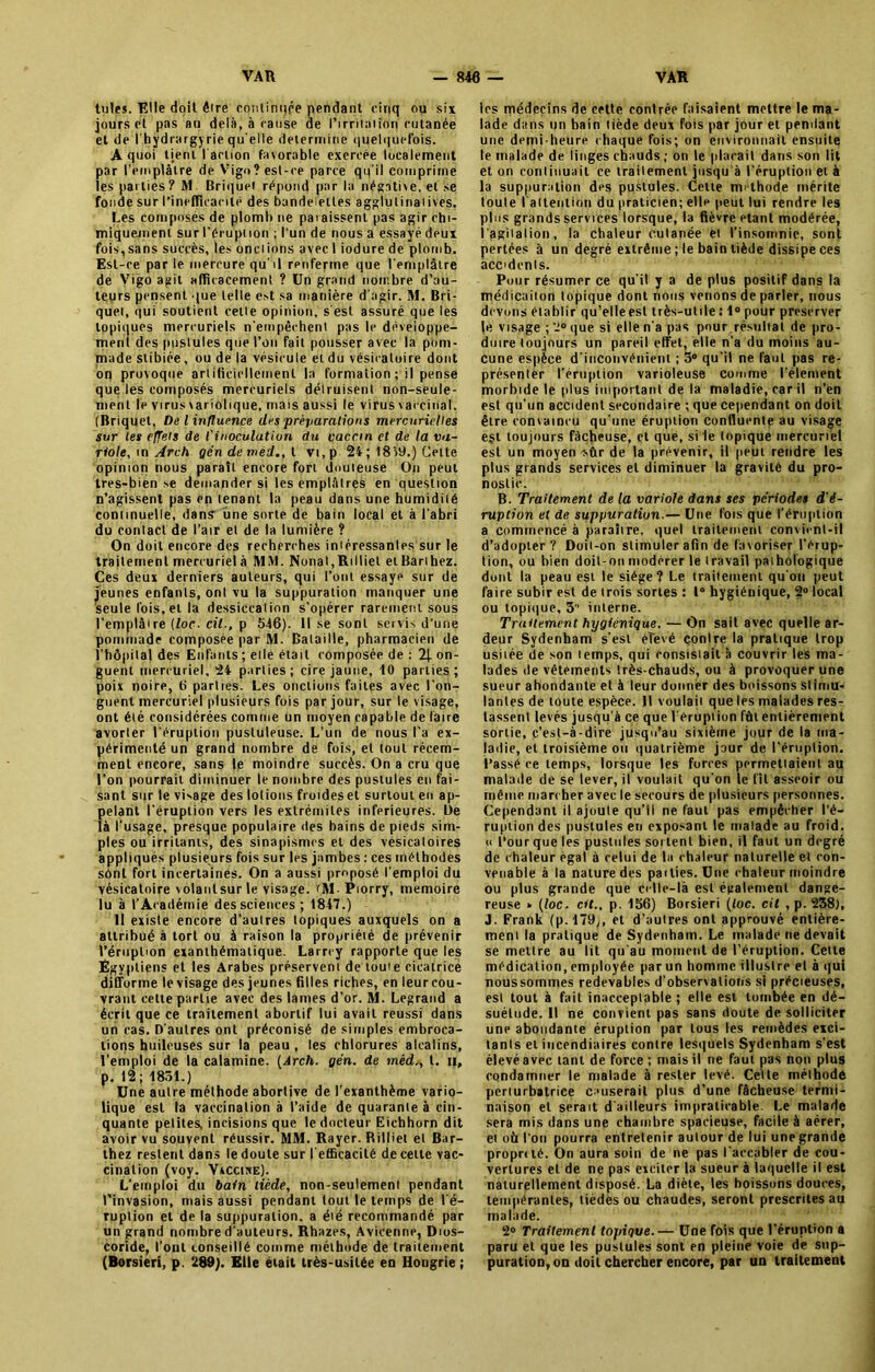 tules. Elle doit être continqpe pendant cinq ou six jours et pas au delà, à cause de l'irritation cutanée et de l'hydrargyrie qu elle déterminé quelquefois. A quoi tient l'action favorable exercée localement par l'emplâtre de Vigo? est-ce parce qu'il comprime les parties ? M. Briquet répond par la négative, et se fonde sur l'inefficacité des bandelettes agglutinâmes. Les composés de plomb ne paiaissenl pas agir chi- miquement sur l’éruption ; l'un de nous a essayé deux fois, sans succès, les onciions avec I iodure de plomb. Est-ce par le mercure qu'il renferme que l'emplâtre de Vigo agit afficacement ? Un grand nombre d’au- teurs pensent que telle est sa manière d'agir. M. Bri- quet, qui soutient cette opinion, s'est assuré que les topiques mercuriels n'empêchent pas le développe- ment des pustules que l’on fait pousser avec la pom- made stibiée, ou de la vésicule etdu vésicatoire dont on provoque artificiellement la formation ; il pense que les composés mercuriels détruisent non-seule- ment le virus variolique, mais aussi le virus vaccinal. (Briquet, De l influence des préparations mercurielles sur les effets de l'inoculation du vaccin et de la va- riole, \n Arch gcndeméd.,l vi,p 2i; 18)9.) Celte opinion nous paraît encore fort douteuse On peut tres-bien se demander si les emplâtres en question n’agissent pas en tenant la peau dans une humidité continuelle, dans une sorte de bain local et à l'abri du contact de l’air el de la lumière ? On doit encore des recherches intéressantes sur le traitement mercuriel à MM. Nonat,Rilliet et Barthez. Ces deux derniers auteurs, qui l’ont essaye sur de jeunes enfanls, onl vu la suppuration manquer une seule fois,et la dessiccation s'opérer rarement sous l'emplit re (loc- cil., p 546). lise sont servis d’une pommade compospe par M. Bataille, pharmacien de l’hôpital des Enfanls ; elle était composée de : 2|. on- guent mercuriel, 24 parties; cire jaune, 10 parties; poix noire, 6 parties. Les onctions faites avec l’on- guent mercuriel plusieurs fois par jour, sur le visage, ont été considérées comme un moyen capable de faire avorter l'éruption pustuleuse. L’un de nous l'a ex- périmenté un grand nombre de fois, el tout récem- ment encore, sans le moindre succès. On a cru que l’on pourrait diminuer le nombre des pustules en fai- sant sur le vidage des lotions froides et surtout en ap- pelant l'éruption vers les extrémités inferieures, lie là l’usage, presque populaire des bains de pieds sim- ples ou irritants, des sinapismes et des vésicatoires appliqués plusieurs fois sur les jambes : ces méthodes sônl fort incertaines. On a aussi proposé l’emploi du vésicatoire volanlsurle visage. iM- Piorry, mémoire lu à l’Académie des sciences; 1847.) 11 existe encore d'aulres topiques auxquels on a attribué à tort ou à raison la propriété de prévenir l’éruption exanthématique. Larrey rapporte que les Egyptiens et les Arabes préservent de toute cicatrice difforme le visage des jeunes filles riches, en leur cou- vrant cette partie avec des lames d’or. M. Legrand a écrit que ce traitement abortif lui avait réussi dans un cas. D’autres ont préconisé de simples embroca- tions huileuses sur la peau , les chlorures alcalins, l’emploi de la calamine. (Arch. gén. de méd,, t. n, p. 12; 1851.) Une autre méthode abortive de l’exanthème vario- lique est la vaccination à l’aide de quarante à cin- quante petites, incisions que le docteur Eichhorn dit avoir vu souvent réussir. MM. Rayer. Rilliet et Bar- thez restent dans le doute sur l'efficacité de cette vac- cination (voy. Vxccijœ). L’emploi du bain tiède, non-seulement pendant l’invasion, mais aussi pendant tout le temps de l'é- ruplion et de la suppuration, a été recommandé par un grand nombre d’auteurs. Rhazes, Avicenne, Dios- coride, l’ont conseillé comme méthode de traitement (Borsieri, p. 289). Elle était très-usitée en Hongrie ; les médecins de cette contrée faisaient mettre le ma- lade dans un bain tiède deux fois par jour et pendant une demi-heure chaque fois; on environnait ensuite le malade de linges chauds ; ou le plaçait dans son lit et on continuait ce traitement jusqu'à l'éruption et à la suppuration des pustules. Celte méthode mérite toute I attention du praticien ; elle peut lui rendre les plus grands services lorsque, la fièvre étant modérée, l'agitation, la chaleur cutanée et l’insomnie, sont pertées à un degré extrême ; le bain tiède dissipe ces accdcnls. Pour résumer ce qu’il y a de plus positif dans la médicaiton lopique dont nous venons de parler, nous devons établir qu’elle est très-utile : 1° pour préserver |e visage ; 2° que si elle n’a pas pour résultat de pro- duire toujours un pareil effet, elle n’a du moins au- cune espèce d'inconvénient ; 5° qu’il ne faut pas re- présenter l’éruption varioleuse comme l’élément morbide le plus important de la maladie, car il n’en est qu’un accident secondaire ; que cependant on doit être convaincu qu’une éruption confluente au visage e§t toujours fâcheuse, et que, si le topique mercuriel est un moyen -sûr de la prévenir, il peut rendre les plus grands services el diminuer la gravité du pro- nostic. B. Traitement de la variole dans ses périodes d'é- ruption et de suppuration.— Une fois que l’éruption a commencé à paraître, quel traitement convient-il d’adopter ? Doit-on stimuler afin de favoriser l’érup- lion, ou bien doit-on modérer le travail pathologique dont la peau est le siège? Le traitement qu'on peut faire subir est de trois sortes : 1“ hygiénique, 2° local ou topique, 3 interne. Traitement hygiénique. — On sait avec quelle ar- deur Sydenham s'est éTevé contre la pratique trop usitée de son temps, qui consistait à couvrir les ma- lades de vêtements Irès-chauds, ou à provoquer une sueur abondante el à leur donner des boissons stimu- lantes de toute espèce. Il voulait que les malades res- tassent levés jusqu'à ce que l'éruption fûtenlièrement sortie, c’est-à-dire jusqu’au sixième jour de la ma- ladie, et troisième ou quatrième jour de l'éruplion. l’assé ce temps, lorsque les forces permettaient au malade de se lever, il voulait qu'on le fit asseoir ou même marcher avec le secours de plusieurs personnes. Cependant il ajoute qu’il ne faut pas empêcher l’é- ruption des pustules en exposant le malade au froid. « l’ourque les pustules sortent bien, il faut un degré de chaleur égal à relui de la chaleur naturelle et con- venable à la nature des pailies. Une chaleur moindre ou plus grande que celle-là est également dange- reuse » (loc. cit., p. 156) Borsieri (toc. cil , p. 238), J. Frank (p. 479>, et d’autres onl approuvé entière- ment la pratique de Sydenham. Le malade ne devait se mettre au lit qu'au moment de l’éruption. Cette médication, employée par un homme illustre el à qui noussommes redevables d’observations si précieuses, est tout à fait inacceptable ; elle est tombée en dé- suétude. Il ne convient pas sans doute de solliciter une abondante éruption par tous les remèdes exci- tants et incendiaires contre lesquels Sydenham s’est élevé avec tant de force ; mais il ne faut pas non plus condamner le malade à rester levé. Celte méthode perturbatrice causerait plus d’une fâcheuse termi- naison el serait d'ailleurs impraticable. Le malade sera mis dans une chambre spacieuse, facile à aérer, et où l’on pourra entretenir autour de lui une grande proprtté. On aura soin de ne pas l'accabler de cou- vertures et de ne pas exciter la sueur à laquelle il est naturellement disposé. La diète, les boissons douces, tempérantes, lièdes ou chaudes, seront prescrites au malade. 2° Traitement topique.— Une fols que l'éruption a paru et que les pustules sont en pleine voie de sup- puration, on doit chercher encore, par un traitement