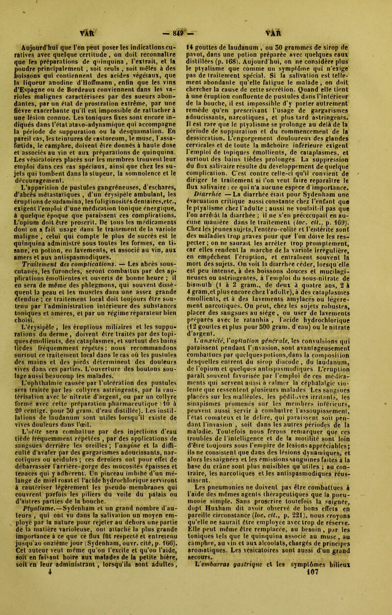 Aujourd’hui que l'on peut poser les indications cu- ratives avec quelque certitude , on doit reconnaître que les préparations de quinquina , l’extrait, et la oudre principalement , soit seuls , soit mêlés à des oissons qui contiennent des acides végétaux, que la liqueur anodine d’Holîmann , enfin que les vins d’Espagne ou de Bordeaux conviennent dans les va- rioles malignes caractérisées par des sueurs abon- dantes, par un état de prostration extrême, par une fièvre exacerbante qu’il est impossible de rattacher à une lésion connue. Les toniques fixes sont encore in- diqués dans l’état atavo-adynamique qui accompagne la période de suppuration ou la desquamation. En pareil cas, les teintures de castoreum, le musc, lassa- fœtida, le camphre, doivent être donnés à haute dose et associés au vin et aux préparations de quinquina. Les vésicatoires placés sur les membres trouvent leur emploi dans ces cas spéciaux, ainsi que chez les su- jets qui tombent dans la stupeur, la somnolence et le découragement. L’apparition de pustules gangréneuses, d'eschares, d’abcès métastatiques , d’un érysipèle ambulant, les éruptions de sudamina, les fuliginosités dentaires.etc., exigent l’emploi d'une médication tonique énergique, à quelque époque que paraissent ces complications. L’opium doit être proscrit. De tous les médicaments dont on a fait usage dans le traitement delà variole maligne , celui qui compte le plus de succès est le quinquina administré sous toutes les formes, en ti- sane) en potion, en lavements, et associé au vin, aux amers et aux antispasmodiques. Traitement des complications. — Les abcès sous- cutanés, les furoncles, seront combattus par des ap- plications émollientes et ouverts de bonne heure ; il en sera de même des phlegmons, qui souvent dissè- quent la peau et les muscles dans une assez grande étendue ; ce traitement local doit toujours être sou- tenu par l’administration intérieure des substances toniques et amères, et par un régime réparateur bien choisi. L’érysipclc, les éruplious miliaires et les suppu- rations du derme , doivent être traités par des topi- ques émollients, des cataplasmes, et surtout des bains tièdes fréquemment répétés; nous recommandons surtout ce traitement local dans le cas où les pustules des mains et des pieds déterminent des douleurs vives dans ces parties. L’ouverture des boutons sou- lage aussi beaucoup les malades. L’ophlhalmie causée par l’ulcération des pustules sera traitée par les collyres astringents, par la cau- térisation avec le nitrate d'argent, ou par un collyre formé avec celte préparation pharmaceutique (10 à 20 centigr. pour 50 grani. d’eau distillée). Les instil- lations de laudanum sont utiles lorsqu’il existe de vives douleurs dans l'œil. L'utile sera combattue par des injections d'eau tiède fréquemment répétées , par des applications de sangsues derrière les oreilles; Y angine et la diffi- culté d'avaler par des gargarismes adoucissants, nar- cotiques ou acidulés; ces derniers ont pour elle! de débarrasser l'arrière-gorge des mucosités épaisses et tenaces qui y adhérent. Un pinceau imbibé d’un mé- lange de miel rosatet l’acide hydrochlorique serviront à cautériser légèrement les pseudo membranes qui couvrent parfois les piliers du voile du palais ou d’autres parties de la bouche. Ptyalisme.—Sydenham et un grand nombre d'au- teurs , qui ont vu dans la salivation un moyen em- ployé par la nature pour rejeter au dehors une partie de la matière varioleuse, ont attaché la plus grande importance à ce que ce flux fût respecté et entretenu jusqu’au onzième jour (Sydenham, ouvr. cité, p. 166). Cet auteur veut même qu’on l'excite et qu’on l’aide, soit en faisant boire aux malades de la petite bière, soit en leur administrant, lorsqu’ils sont adultes, 4 1* gouttes de laudanum . ou 50 grammes de sirop de pavot, dans une potion préparée avec quelques eaux distillées (p. 168). Aujourd'hui, on ne considère plus le ptyalisme que comme un symptôme qui n’exige pas de traitement spécial. Si la salivation est telle- ment abondante qu’elle fatigue le malade , on doit chercher la couse de cette sécrétion. Quand elle tient à une éruption confluente de pustules dans l’intérieur de la bouche, il est impossible d’y porter autrement remède qu'en prescrivant l’usage de gargarismes adoucissants, narcotiques, et plus tard astringents. Il est rare que le ptyalisme se prolonge au delà de la période de suppuration et du commencement de la dessiccation. L’engorgement douloureux des glandes cervicales et de toute la mâchoire inférieure exigent l’emploi de topiques émollients, de cataplasmes, et surtout des bains tièdes prolongés La suppression du flux salivaire résulte du développement de quelque complication. C'est contre celle-ci qu’il convient de diriger le traitement si l’on veut faire reparaître le flux salivaire : ce qui n’a aucune espece d'importance. Diarrhée—La diarrhée était pour Sydenham une évacuation critique aussi constante chez l’enfant que le ptyalisme chez l'adulte ; aussi ne voulait-il pas que l’on arrêiât la diarrhée ; il ne s’en précccupait en au- cune manière dans le traitement (toc. cil., p. 169). Chez les jeunes sujets, l’entéro-colite et l'entérite sont des maladies lro,p graves pour que I on doive les res- pecter ; on ne saurait les arrêter trop promptement, car clics rendent la marche de la variole irrégulière, en empêchent l’éruption, et entraînent souvent la mort des sujets. On voit la diarrhée céder, lorsqu'elle est peu intense, à des boissons douces et mucilagi- neuscs ou astringentes, à l’emploi du sous-nilralc de bismuth (I à 2 gram., de deux à quatre ans, 2 à 4 gram,et plus encore chez l'adulte), à des cataplasmes émollients, et à des lavements amylacés ou légère- ment narcotiques. On peut, chez les sujets robustes, placer des sangsues au siège , ou user de lavements préparés avec le ratanhia , lucide hydrochlorique (12 gouttes etplus pour500 gram. d'eau) ou le nitrate d’argent. L anxiété, Yagllalion générale, les convulsions qui paraissent pendant l’invasion, sont avantageusement combattues par quclquespotions,dans la composition desquelles entrent du sirop diacode, du laudanum, de l'opium et quelques antispasmodiques. L’éruption paraît souvent favorisée par l’emploi de ces médica- ments qui servent aussi à calmer la céphalalgie vio- lente que ressentent plusieurs malades Les sangsues placées sur les malléoles, les pédiluves irritants, les sinapismes promenés sur les membres inférieurs, peuvent aussi servir à combattre l'assoupissement, l étal comateux et le délire, qui paraissent soit pen- dant l’invasion , soit dans les autres périodes de la maladie. Toutefois nous ferons remarquer que ces troubles de l’intelligence et de la motilité sont loin d’être toujours sous l'empire de lésionsappréciables; ils ne consistent que dans des lésions dynamiques, et alors lessaignées et les émissionssanguines faites à la base du crâne sont plus nuisibles qu’utiles ; au con- traire, les narcotiques et les antispasmodiques réus- sissent. Les pneumonies ne doivent pas être combattues â l'aide des mêmes agents thérapeutiques que la pneu- monie simple. Sans proscrire toutefois la saignée, dopt Huxham dit avoir observé de bons effets en pareille circonstance (lue. cit., p. 221), nous croyons qu’elle ne saurait être employée avec trop de réserve. Elle peut même être remplacée, au besoin , par les toniques tels que le quinquina associé au musc , au camphre, au vin et aux alcoolats, chargés de principes aromatiques. Les vésicatoires sont aussi d'un grand secours. L’em&arra* gastrique et les symptômes bilieux 107