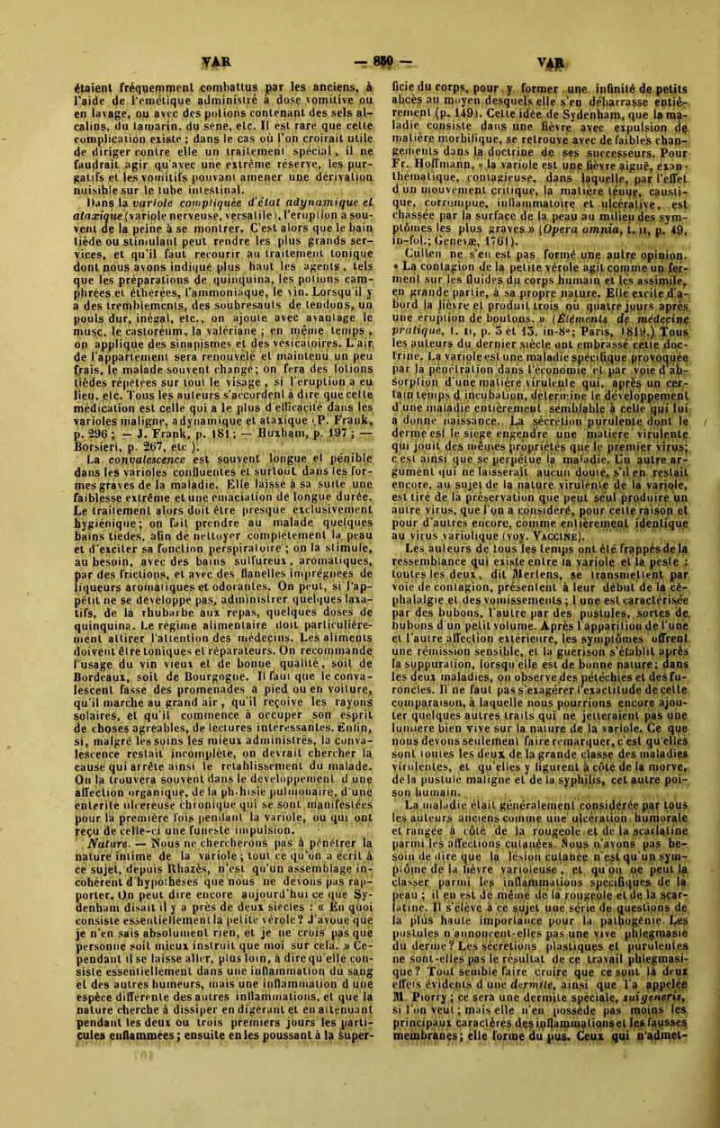 étaient fréquemment combattus par les anciens, à l'aide de l’emétique administré à dose vomitive ou en lavage, ou avec des potions contenant des sels al- calins, du tamarin, du séné, etc. Il est rare que cette complication existe ; dans le cas où l’on croirait utile de diriger contre elle un traitement spécial, il ne faudrait agir qu'avec une extrême réserve, les pur- gatifs et les vomitifs pouvant amener une dérivation nuisible sur le tube intestinal. Dans la variole compliquée d'état adynamique el ataxique (variole nerveuse, versatile', l’erupiion a sou- vent de la peine à se montrer. C’est alors que le bain tiède ou stimulant peut rendre les plus grands ser- vices, et qu’il faut recourir au traitement tonique dont nous avons indiqué plus haut les agents , tels que les préparations de quinquina, les potions cam- phrées et élhérées, l'ammoniaque, le vin. Lorsqu'il y a des tremblements, des soubresauts de tendons, un pouls dur, inégal, etc., on ajoute avec avantage le musc, le casloréum, la valériane ; en même temps , on applique des sinapismes et des vésicatoires. L’air de l’appartement sera renouvelé et maintenu un peu frais, le malade souvent changé; on fera des lotions lièdes répétées sur tout le visage , si l'éruption a eu lieu. etc. Tous les auteurs s’accordent à dire que cette médication est celle qui a le plus d'ellîeaçilé dans les varioles maligne, a dynamique et ataxique t.P. Frank, p. 296 ; — J. Frank, p. 181 ; — Huxham, p. 197 ; — Borsieri, p. 267, etc ). La convalescence est souvent longue el pénible dans les varioles confluentes el surtout dans les for- mes graves de la maladie. Elle laisse à sa suite une faiblesse extrême et une émaciation de longue durée. Le traitement alors doit être presque exclusivement hygiénique; on fait prendre au malade quelques bains tiedes, afin de nettoyer complètement la peau et d'exciter sa fonction perspiratoire ; on la stimule, au besoin, avec des bains sulfureux, aromatiques, par des frictions, et avec des flanelles imprégnées de liqueurs aromaiiques et odorantes. On peut, si l’ap- pétit ne se développe pas, administrer quelques laxa- tifs, de la rhubarbe aux repas, quelques doses de quinquina. Le régime alimentaire doit particulière- ment attirer l'attention des médecins. Les aliments doivent être toniques el réparateurs. On recommande l'usage du vin vieux et de bonne qualité, soit de Bordeaux, soit de Bourgogne. Il faut que le conva- lescent fasse des promenades à pied ou en voilure, qu’il marche au grand air, qu'il reçoive les rayons solaires, el qu’il commence à occuper son esprit de choses agréables, de lectures intéressantes. Enfin, si, malgré les soins les mieux administrés, la conva- lescence restait incomplète, on devrait chercher la cause qui arrête ainsi le rétablissement du malade. On la trouvera souvent dans le développement d une affection organique, de la ph.hisie pulmonaire, d une enlerite ulcereuse chronique qui se sont manifestées pour la première fois pendant la variole, ou qui ont reçu de celle-ci une funeste impulsion. Nature. — Nous ne chercherons pas à pénétrer la nature intime de la variole ; tout ce qu'on a écrit à ce sujet, depuis Rhazès, n’est qu’un assemblage in- cohérent d hypoiheses que nous ne devons pas rap- porter. On peut dire encore aujourd’hui ce que Sy- denham disait il y a près de deux siècles : « En quoi consiste essentiellement la petite vérole? J’avoue que je n'en sais absolument rien, et je ne crois pas que personne soit mieux instruit que moi sur cela. » Ce- pendant il se laisse aller, plus loin, à dircqu elle con- siste essentiellement dans une inflammation du sang et des autres humeurs, mais une inflammation d une espèce différente des autres inflammations, el que la nature cherche à dissiper en digérant et en atténuant pendant les deux ou trois premiers jours les parti- cules enflammées; ensuite en les poussant à la àuper- Vf» ficie du corps, pour y former une infinité de petits abcès au moyen desquels elle s’en débarrasse entiè- rement (p. 149). Celte idée de Sydenham, que la ma- ladie consiste dans une fièvre avec expulsion de matière morbifique, se retrouve avec de faibles chan- gements dans la doctrine de ses successeurs. Pour Fr. Hoffmann, « la variole est une fièvre aiguë, exan • thématique, contagieuse, dans laquelle, par l’effet d un mouvement critique, la matière tpnue, causti- que, corrompue, inflammatoire et ulcéralive, est chassée par la surface de la peau au milieu des sym- ptômes les plus graves » (Opéra omnia, t. n, p. 49, iri-fol.; Genevæ, 1*61). Cùllen ne s’en est pas formé une autre opinion. « La contagion de la petite vérole agit comme un fer- ment sur les fluides du corps humain et les assimile, en grande partie, à sa propre nature. Elle excite d’a- bord la lièvre el produit trois oit quatre jours après une éruption de boutons. » (Éléments de médecine pratique, t. ii, p. 5 et 13. in-8°; Paris, 1819.) Tous les auteurs du dernier siècle ont embrassé cette doc- trine. La variole est une maladie spécifique provoquée par la pénétration dans l’économie et par voie d’ab- sorption d une matière virulente qui, après un cer- tain temps d incubation, détermine le développement d une maladie entièrement semblable à celle qui lui a donné naissance. La sécrétion purulente dont le derme est le siège engendre une matière virulente qui jouit des mêmes propriétés que le premier virus; c est ainsi que se perpétue là maladie. Un autre ar- gument qui ne laisserait aucun doute, s'il en restait encore, au sujet de la nature virulente de la variole, est tiré de la préservation que peut seul produire un autre virus, que l’on a considéré, pour celte raison et pour d'autres encore, comme entièrement identique au virus variolique (vov. Vaccine). Les auteurs de tous les temps ont élé frappés de la ressemblance qui existe entre la variole el la peste : toutes les deux , dit Mertens, se transmettent par voie de contagion, présentent à leur début de la cé- phalalgie et des vomissements ; l une est caractérisée par des bubons, l'autre par des pustules, sortes de bubons d'un petit volume. Après 1 apparition de l’une el l’autre affection extérieure, les symptômes offrent une rémission sensible, el la guérison s’établit après la suppuration, lorsqu'elle est de bonne nature; dans les deux maladies, on observe des pétéchies et des fu- roncles. Il ne faut pas s'exagérer l’exactitude de celle comparaison, à laquelle nous pourrions encore ajou- ter quelques autres traits qui ne jetteraient pas une lumière bien vive sur la nature de la variole. Ce que nous devons seulement faire remarquer, c'est qu elles sont toutes les deux de la grande classe des maladies virulentes, el qu’elles y figurent à côté de la morve, delà pustule maligne et de la syphilis, cet autre poi- son humain. La maladie était généralement considérée par tous les auteurs anciens comme une ulcération humorale et rangée à côté de la rougeole et de la scarlatine parmi les affections cutanées. Nous n'avons pas be- soin de dire que la lésion cutanée n'est qu'un sym- ptôme de la fièvre varioleuse, et qu’ou ue peut la classer parmi les inflammations spécifiques de là peau ; il en est de même de la rougeole el de la scar- latine. Il s'élève à ce sujet une série de questions de la plus haute importance pour la pathogénie. Les pustules n annoncent-elles pas une vive phlegmasie du derme ? Les sécrétions plastiques et purulentes ne sont-elles pas le résultat de ce travail phlegmasi- que? Tout semble faire croire que ce sont là deux effets évidents d une dermite, ainsi que l'a appelée M. Piorry ; ce sera une dermite spéciale, suigeneris, si l'on veut ; mais elle n’en possède pas moins les principaux caractères des inflammations et les fausses membranes; elle forme du pus. Ceux qui n’àdmet-