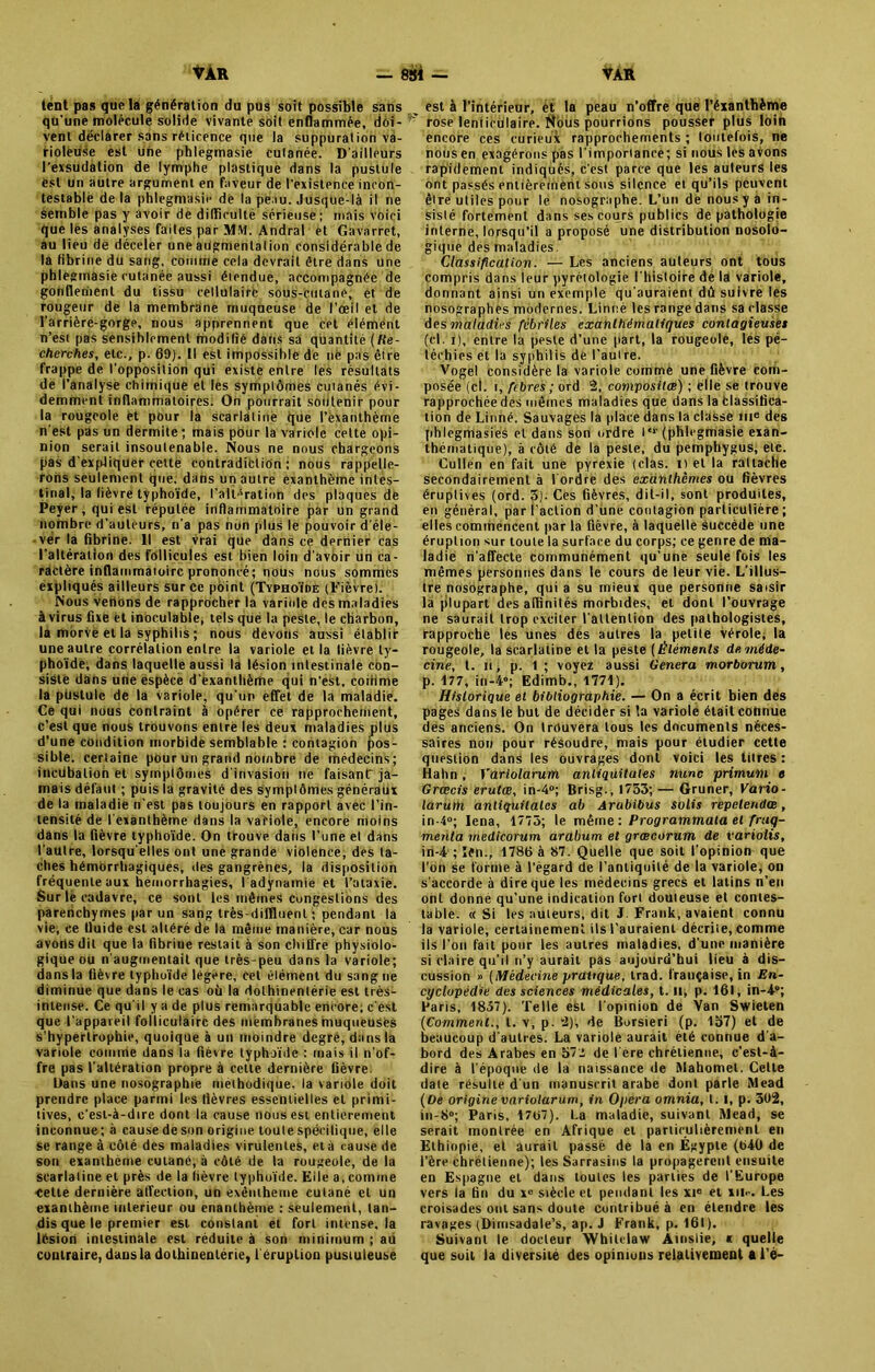 lent pas que la génération du pus soit possible sans qu'une molécule solide vivante soit enflammée, doi- vent déclarer sans réticence que la suppuration va- rioleuse est une phlegmasie cutanée. D'ailleurs l'exsudation de lymphe plastique dans la pustule est un autre argument en faveur de l’existence incon- testable de la phlegmasie de la peau. Jusque-là il ne semble pas y avoir de difficulté sérieuse; ruais voici que les analyses faites par MM. Andral et Gavarret, au lieu de déceler une augmentation considérable de la fibrine du sang, comme cela devrait être dans une phlegmasie cutanée aussi éiendue, accompagnée de gonflement du tissu cellulaire sous-cutané, et de rougeur de la membrane muqueuse de l’œil et de l'arrière-gorge, nous apprennent que cet élément n’esi pas sensiblement modifié dans sa quantité (Re- cherches, etc., p. 60). Il est impossible de ne pas être frappe de l'opposition qui existe entre les résultats de l’analyse chimique et les symptômes cutanés évi- demment inflammatoires. Oh pourrait soutenir pour la rougeole et pour la scarlatine que Pèxànthème n'est pas un dermite ; mais pour la variole cette opi- nion serait insoutenable. Nous ne nous chargeons pas d’expliquer cette contradiction; nous rappelle- rons seulement que. dans un autre exanthème intes- tinal, la fièvre typhoïde, l’altération des plaques de Peyer, qui est réputée inflammatoire par un grand nombre d’auteurs, n’a pas non plus le pouvoir d'éle- vér la fibrine. Il est vrai que dans ce dernier cas l’altération des follicules est bien loin d'avoir un ca- ractère inflammatoire prononcé; nous nous sommes expliqués ailleurs sur ce point (Typhoïde (Fièvre). Nous vêtions de rapprocher la variole des maladies à virus fixe et inoculable, tels que la peste, le charbon, là morve et là syphilis ; nous devons aussi établir une autre corrélation entre la variole et la lièvre ty- phoïde, dans laquelle aussi la lésion intestinale con- sisté dans une espèce d'exanthème qui n'est, cotrime la pustule de la variole, qu’un effet de la maladie. Ce qui nous contraint à opérer ce rapprochement, c’est que nous trouvons entre les deux maladies plus d’une condition morbide semblable : contagion pos- sible. certaine pour un grand nombre de médecins; incubation et symptômes d'invasion ne faisant ja- mais défaut ; puis la gravité des symptômes généraux de la maladie n’est pas toujours en rapport avec l’in- tensité de l'exanthème dans la variole, encore moins dans la fièvre typhoïde. On trouve dans l’une et dans l'autre, lorsqu'elles ont une grande violence, des ta- ches hémorrhagiques, des gangrènes, la disposition fréquente aux hémorrhagies, l'adynamie et l’ataxie. Sur le cadavre, ce sont les mêmes congestions des paretichymes par un sang très-diffluent ; pendant la vie, ce fluide est altéré de la même manière, car nous avons dit que la fibrine restait à son chiffre physiolo- gique ou n'augmentait que très-peu dans la variole; dans la fièvre typhoïde legere, cet élément du sang ne diminue que dans le cas où la dolhinenlérie est très- intense. Ce qu'il y a de plus remarquable encore; c'est que l’appareil folliculaire des membranes muqueuses s’hyperlrophie, quoique à un moindre degré, dans la variole comme dans la fièvre typhoïde : mais il n'of- fre pas l'altération propre à cette dernière fièvre. Dans une nosographie méthodique, la variole doit prendre place parmi les fièvres essentielles et primi- tives, c’est-à-dire dont la cause nous est entièrement inconnue; à cause de son origine toute spécifique, elle se range à côté des maladies virulentes, et à cause de son exaniheme cutané, à côté de la rougeole, de la scarlatine et près de la fièvre typhoïde. Elle a, comme ■Cette dernière affection, un exêntheme cutané et un exanthème intérieur ou enanlhème : seulement, tan- dis que le premier est constant et fort intense, la lésion intestinale est réduite à son minimum ; au contraire, dans la dolhinentérie, 1 éruption pustuleuse est à l’intérieur, èt la peau n’offre que l’éxanthème rose lenticulaire. Nous pourrions pousser plus loin encore ces curieux rapprochements ; toutefois, ne nous en exagérons pas l’importance; si nous les avons rapidement indiqués, c’est parce que les auteurs les ont passés entièrement sous silence et qu’ils peuvent être utiles pour le nosographe. L’un de nous y a in- sisté fortement dans ses cours publics de pathologie interne, lorsqu’il a proposé une distribution nosolo- gique des maladies. Classification. — Les anciens auteurs ont tous compris dans leur pyrétologie l'histoire de la variole, donnant ainsi un exemple qu'auraient dû suivre les nosographes modernes. Linné les range dans sa classe des maladies fébriles exanthématiques contagieuses (cl. i), entre la peste d’une part, la rougeole, les pé- téchies et la syphilis de l’autre. Vogel considère la variole comme une fièvre com- posée (ci. t, fibres ; ord 2, composites) ; elle se trouve rapprochée des mêmes maladies que dans la Classifica- tion de Linné. Sauvages la place dans la classe ine des phlegnriasies et dans son ordre l*r (phlegmasie exan- thématique), à côté de la peste, du pemphygus, etc. Cullen en fait une pyrexie (clas. il et la rattache secondairement à lordre des exanthèmes ou fièvres éruptives (ord. 3). Ces fièvres, dit-il, sont produites, en général, par l’action d’une contagion particulière; elles commencent par la fièvre, à laquelle succède une éruption sur toute la surface du corps; ce genre de ma- ladie n'affecte communément qu’une seule fois les mêmes personnes dans le cours de leur vie. L’illus- tre nosographe, qui a su mieux que personne saisir la plupart des affinités morbides, et dont l’ouvrage ne saurait trop exciter l'attention des pathologistes, rapproche les unes des autres la petite vérole, la rougeole, la scarlatine et la péste ( Éléments de méde- cine, t. h , p. 1 ; voyez aussi Généra morborum, p. 177, in-4°; Edimb., 1771). Historique et bibliographie. — On a écrit bien des pages dans le but de décider si la variole était connue des anciens. On trouvera tous les documents néces- saires non pour résoudre, mais pour étudier cette question dans les ouvrages dont voici les titres : Haltn, Yariolarum aniiquitates nunc primum e Grœcis erutœ, in-4°; Brisg., 1733; — Gruner, Vario- larum aniiquitates ab Arobibus solis repelendœ, in-4»; Iena, 1775; le même : Programmai et frag- menta medicorum arabum et grœcorum de variolis, in-4 ; ïfn., 1786 à 87. Quelle que soit l'opinion que l’on se forme à l’égard de l’antiquité de la variole, on s'accorde à dire que les médecins grecs et latins n’en ont donné qu’une indication fort douteuse et contes- table. « Si les auteurs, dit J. Frank, avaient connu la variole, certainement ils l’auraient décriie, comme ils l’on fait pour les autres maladies, d’une manière si claire qu'il n’y aurait pas aujourd’hui lieu à dis- cussion » (Médecine pratique, trad. française, in En- cyclopédie des sciences médicales, t. u, p. 161, in-4-0; Paris, 1837). Telle est l'opinion de Yan Swieten (Comment., l. v, p. 2), de Borsieri (p. 157) et de beaucoup d'autres. La variole aurait été connue d'a- bord des Arabes en 572 de l'ere chrétienne, c’est-à- dire à l'époque de la naissance de Mahomet. Celte date résulte d'un manuscrit arabe dont parte Mead (Oe origine variolarum, in Opéra omnia, 1.1, p. 3Ü2, in-8»; Paris, 1767). La maladie, suivant Mead, se serait montrée en Afrique et particulièrement en Ethiopie, et aurait passé de la en Égypte (640 de l’ère chrétienne); les Sarrasins la propagèrent ensuite en Espagne et dans toutes les parties de l'Europe vers la fin du x° siècle et pendant les xte et xn<-. Les croisades ont sans doute contribué à en étendre les ravages (Dirnsadale’s, ap. J Frank, p. 161). Suivant le docteur Whilclaw Ainslie, * quelle que soit la diversité des opinions relativement ai’é-