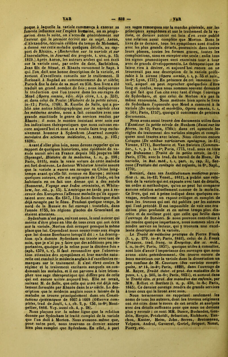 poque à laquelle la variole commença à exercer sa funeste influence sur l'espèce humaine, ou sa propa- gation dans la suite, on s'accotde généralement sur l’auteur qui le premier écrivit sur ce sujet. Aaron, d'Alexandrie, écrivain célèbre du temps de Mahomet, adonné sur cette maladie quelques détails, au rap- port de Rhazès. » (Recherches sur la variole et sur l'inoculation, in Journal des progrès, t. xvu, p. 15; 1829.) Après Aaron, les auteurs arabes qui ont écrit sur la variole sont, par ordre de date, Bacblishua, Jean (ils de Mésué, et Rhazès surnommé le Sage, à qui l’on doit une bonne description de la variole, et surtout d’excellents conseils sur le traitement. Il llorissait à Bagdad au commencement du i° siècle; Pucock fixe la date de sa mort en 950. Son livre a été traduit un grand nombre de fois ; nous indiquerons la traduction que l'on trouve dans les ouvrages de Mead (Opéra omnia, édit déjà citée, t. t, p. 552), cl dans celui de Paulet [Histoire de la petite vérole, in* 12 ; Paris, 1768). M. Eusèbe de Salle, qui a pu- blié une notice bibliographique sur la variole chez les médecins arabes, nous a fait connaître avec une grande exactitude le genre de services rendus par Rhazès ; il nous le montre insistant avec soin sur les indications thérapeutiques que nous suivons en- core aujourd'hui et dont on a voulu faire trop exclu- sivement honneur à Sydenham (Journal complé- mentaire des sciences médicales, t. xxxii, p. 193; 18-28). Avant d aller plus loin, nous devons rappeler qu’au rapport de quelques historiens, une épidémie de va- riole aurait sévi en France depuis 565 jusqu’en 568 (Sprengel, Histoire de la médecine, t. il, p. 198; Paris, 1815), mais la vraie nature de celte maladie est fort douteuse. Le docteur Whitelaw Ainslie assure que la variole a exercé ses ravages en Chine long- temps avant qu’elle fût connue en Europe; suivant quelques auteurs, elle est originaire de l’Inde, où les habitants en on fait une déesse qui a des autels (Sonnerat, Voyage aux Indes orientales, et Whilc- law, loc cit., p. 13). L’Amérique ne tarda pas à re- cevoir des Européens l'affreuse' maladie qu’ils appor- taient avec eux. En 1517, I île Saint-Domingue était déjà ravagée par le fléau. Pendant quelque temps, le nord de la Russie en fut exempt: toutefois, dans l’année 1733, les régions glacées du Groenland en étaient atteintes. Sydenham n’est pas, suivant nous, le seul auteur qui mérite d’étre placé en tête de tous ceux qui ont écrit sur la variole. Morton doit occuper presque la même place que lui. Cependant nous souscrivons aux éloges que lui donne Boerhaave lorsqu’il dit : « La descrip- tion qu’a donnée Sydenham est tracée avec tant de soin, que je n’ai pu y faire que des additions peu im- portantes, quoique je la relise pour la dixième fois » (aph. 1379, t. v). Il faut reconnaître que l’observa- tion attentive des symptômes et leur marche natu- relle ont conduit le médecinanglais à d’excellentes re - marques sur le traitement. Il s’est élevé contre le régime et le traitement eicitants auxquels on con- damnait les malades, et il est parvenu à faire triom- pher une sage thérapeutique qui diffère peu de celle qui est encore usitée aujourd'hui. Elle ne serait, suivant M. de Salle, que celle qui avait été déjà net- tement formulée par Rhazès dans le xe siècle. La des- cription que le médecin anglais nous a laissée de la maladie se trouve principalement dans scs Consti- tutions épidémiques de 1667 à 1669 (OEuvrct com- plètes, trad de Jaull, 1.1, ch. 2, p. 136, in-8»; Mont- pellier, 1816. Voy. aussi ch. 4, p. 28). Nous plaçons sur la même ligne que la relation donnée par Sydenham lé traité complet de la variole que l’on doit à Morton. Nous avouons, même que, pour notre part, nous trouvons ce dernier auteur bieu plus complet que Sydenham. En effet, à part ses sages remarques sur la marche générale, sur les principaux symptômes et sur le traitement de la va- riole, ce dernier auteur est loin d’en avoir publié une relation aussi complète que Morton. Dans le livre de ce dernier, tous les symptômes sont étudiés avec les plus grands détails, poursuivis dans toutes leurs phases, toutes les formes graves, toutes les complications, sans en excepter une seule: enfin tous les signes pronostiques sont examinés tour à tour avec de grands développements. La thérapeutique ne laisse rien à désirer, et aujourd’hui encore on ne trouverait pas une description de la variole préfé- rable à la sienne [Opéra omnia, t. i, p. 55 et suiv., in-4°; Lyon, 1757). En présence de cet immense tra- vail, auquel on peut reprocher quelquefois d’être long et confus, nous nous sommes souvent demandé ce qui fait que l’on cite avec tant d’éloge l’ouvrage de Sydenham, et que celui de Morton n’a pas la même renommée. Nous mettons bien après le livre de Sydenham l’opuscule que Mead a consacré à la variole (De varions et morbillis. Opéra omnia, t. i, p 501; Paris, 1757), quoiqu’il contienne de précieux documents. Nous avons aussi trouvé des documents utiles dans l’£jsattwr la petite vérole de Huxham (Essai sur les fièvres, in-12; Paris, 1765); dans cet opuscule les règles du traitement des varioles simples et compli- quées sont tracées avec talent. Nous citerons encore Cotugno (De sedibus variolarum synlagma, in-12; Vienne, 1771), Boerhaave et Van Swielen (Commen- tar,, t. v, p. i, in-4»; Paris, 1773. trad. sous ce titre par Duhaume : Traité de la petite vérole, in-12 ; Paris, 1776; avec la trad. du travail de de Haen, De variolis, in Hat. méd., t. i, part, n, cap. 3), Sar- cône (Trallalo del conlagio del vajuolo, in 8°, Napl., 1770). Borsieri, dans ses Institulionum medietnœ prac- licœ (t. m, in-12; Venet., 1817), a publié une rela- tion de la variole qui est exposée avec tant de détails, un ordre si méthodique, qu’on ne peut lui comparer aucune relation actuellement connue de la maladie. Ce livre, qui est à peine indiqué dans quelques ou- vrages, renferme un exposé critique et complet de tous les travaux qui ont été publiés par les auteurs qui l’ont précédé. Il est impossible de voir une éru dition plus profonde et en même temps plus dis- crète et de meilleur goût que celle qui brille dans l’ouvrage de Borsieri. Si nous pouvons contribuer à lui rendre quelque importance, nous sommes sûrs de rendre service au lecteur, qui y trouvera une excel- lente description de la variole. Le Traité de médecine pratique de Pierre Frank (t. i, p. 279, in-4°; Paris, 1842), celui de J. Frank (Praxeos, trad. franç. in Encyclop. des sc. méd., t. n, in-8°; Paris, 1857), quoique utiles à consulter, sont loin d’avoir 1 importance des ouvrages que nous avons cités précédemment. On trouve encore de bons matériaux sur la variole dans la dissertation un peu confuse de M. Cousture (Des varioles compli- quées, n° 14, in-4»; Paris, 1829), dans l’ouvrage de M. Rayer, Traité lheor. et p rat. des maladies de la peau, t. i, p. 505, in-8»; Paris, 1835), et surtout dans le Traité clin, et p rat. des maladies des enfants, par MM. Rilliet et Barthez (t. il, p. 430, in-8<>; Paris, 1843). Ce dernier ouvrage rendra de grands services à tous ceux qui le liront avec soin. Nous terminerons en rappelant seulement les noms de tous les auteurs, dont les travaux originaux ont été cités dans le cours de cet article et analysés avec des détails suffisants pour que nous ne devions plus y revenir : ce sont MM. Dance, Daslandes, Gen- drin, Herpin, Pelzholdt, Sébastian, Eichhorn, Tan- chou, Kuster, Heim, John, Serres, Bretonneau, Velpeau, Andral, Gavarret, Gariel, Briquet, Nonat, Piorry, etc.