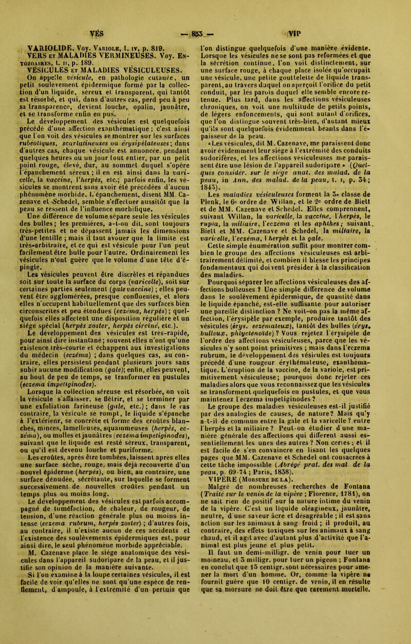 VARIOLIDE. Voy. Variole, t. îv, p. 819. VERS et MALADIES VERMINEUSES. Voy. En- TOZOA1RES, t. Il, p. 189. VÉSICULES et MALADIES VÉSICULEUSES. On appelle vésicule, en pathologie cutanée, un petit soulèvement épidermique formé par la collec- tion d’un liquide, séreux et transparent, qui tantôt est résorbé, et qui, dans d’autres cas, perd peu à peu sa transparence, devient louche, opalin, jaunâtre, et se transforme enfin en pus. Le développement des vésicules est quelquefois précédé d’une affection exanthématique ; c’est ainsi que l'on voit des vésicules se montrer sur les surfaces rubéoliques, scarlatineuses ou érysipélateuses; dans d'autres cas, chaque vésicule est annoncée, pendant quelques heures ou un jour tout entier, par un petit point rouge, élevé, dur, au sommet duquel s’opère l'épanchement séreux ; il en est ainsi dans la vari- celle, la vaccine, l'herpès, etc.; parfois enfin, les vé- sicules se montrent sans avoir été précédées d'aucun phénomène morbide. L'épanchement, disent MM. Ca- zenave et -Schedel, semble s’effectuer aussitôt que la peau se ressent de l’influence morbifique. Une différence de volume sépare seule les vésicules des bulles; les premières, a-t-on dit, sont toujours très-petites et ne dépassent jamais les dimensions d'une lentille ; mais il laut avouer que la limite est très-arbitraire, et ce qui est vésicule pour l'un peut facilement être bulle pour l’autre. Ordinairement les vésicules n’ont guère que le volume d’une tête d’é- pingle. Les vésicules peuvent être discrètes et répandues soit sur toute la surface du corps (varicelle), soit sur certaines parties seulement (galevaccine) ; elles peu- vent être agglomérées, presque contluentes, et alors elles n'occupent habituellement que des surfaces bien circonscrites et peu étendues (eczéma, herpès) ; quel- quefois elles atfeclent une disposition régulière et un siège spécial (herpès zoster, herpès circiné, etc.). Le développement des vésicules est très-rapide, pour ainsi dire instantané; souvent elles n'ont qu’une existence très-courte et échappent aux investigations du médecin (eczéma) ; dans quelques cas, au con- traire, elles persistent pendant plusieurs jours sans subir aucune modification (gale); enfin, elles peuvent, au bout de peu de temps, se trariformer en pustules (eczema impeliginodes). Lorsque la collection séreuse est résorbée, on voit la vésicule s'abaisser, se flétrir, et se terminer par une exfoliation farineuse (gale, etc.) ; dans le cas contraire, la vésicule se rompt, le liquide s’épanche à l’extérienr, se concrète et forme des croûtes blan- ches, minces, lamelleuses, squainmeuses (herpès, ec- zema), ou molles et jaunâtres (cczemaimpelioinod.es), suivant que le liquide est resté séreux, transparent, ou qu’il est devenu louche et puriforme. Les croûtes, après être tombées, laissent après elles une surface sèche, rouge, mais déjà recouverte d’un nouvel épiderme (herpès), ou bien, au contraire, une surface dénudée, sécrétante, sur laquelle se forment successivement de nouvelles croûtes pendant un temps plus ou moins long. Le développement des vésicules est parfois accom- pagné de tuméfaction, de chaleur, de rougeur, de tension, d’une réaction générale plus ou moins in- tense (eczema rubrum, herpès zosler) ; d'autres fois, au contraire, il n’existe aucun de ces accidents et l'existence des soulèvements épidermiques est, pour ainsi dire, le seul phénomène morbide appréciable. M. Cazenavc place le siège anatomique des vési- cules dans l'appareil sudoripare de la peau, et il jus- tifie son opinion de la manière suivante. Si l'on examine à la loupe certaines vésicules, il est facile de voir qu’elles ne sont qu’une espèce de ren- flement, d'ampoule, à 1 extrémité d'un permis que l’on distingue quelquefois d'une manière évidente. Lorsque les vésicules ne se sont pas reformées et que la sécrétion continue, l’on voit distinctement, sur une surface rouge, à chaque place isolée qu’occupait une vésicule, une petite gouttelette de liquide trans- parent, au travers duquel on aperçoit l'orifice du petit conduit, par les parois duquel elle semble encore re- tenue. Plus tard, dans les affections vésiculeuses chroniques, on voit une multitude de petits points, de légers enfoncements, qui sont autant d’orifices, que l’on distingue souvent très-bien, d’autant mieux qu’ils sont quelquefois évidemment béants dans l’é- paisseur de la peau. «Les vésicules, dit M. Cazenavc, me paraissent donc avoir évidemment leur siège à l’extrémité des conduits sudorifères, et les affections vésiculeuses me parais- sent être une lésion de l’appareil sudoripare » (Quel- ques considér. sur le siège anal, des malad. de la peau, in Ann, des malad. delà peau, t. i, p. 34; 1843). Les maladies vésiculeuses forment la 3c classe de Plenk, le 6« ordre de Willan, et le ‘■2° ordre de Biett et de MM. Cazenave et Schedel. Elles comprennent, suivaul Willan, la varicelle, la vaccine, l'herpès, le rupia, la miliaire, \'eczéma et les aphlhes ; suivant Biett et MM. Cazenave et Schedel, la miliaire, la varicelle, l'eczéma, I herpès et la gale. Cette simple énumération suffit pour montrer com- bien le groupe des affections vésiculeuses est arbi- trairement délimité, et combien il blesse les principes fondamentaux qui doivent présider à la classification des maladies. Pourquoi séparer lee affections vésiculeuses des af- fections bulleuses ? Une simple différence de volume dans le soulèvement épidermique, de quantité dans le liquide épanché, est-elle suffisante pour autoriser une pareille distinction ? Ne voit-on pas la même af- fection, l’érysipèle par exemple, produire tantôt des vésicules (érys. eczémateux), tantôt des bulles (crys, bulleux, phlyclénoïde) ? Vous rejetez l'érysipèle de l'ordre des affections vésiculeuses, parce qne les vé- sicules n’y sont point primitives ; mais dans l’eczema rubrum, le développement des vésicules est toujours précédé d'une rougeur érythémateuse, exanthéma- tique. L’éruption de la vaccine, de la variole, est pri- mitivement vésiculeuse; pourquoi donc rejeter ces maladies alors que vous reconnaissez que les vésicules se transforment quelquefois en pustules, et que vous maintenez 1 eczema impeliginodes ? Le groupe des maladies vésiculeuses est-il justifié par des analogies de causes, de nature? Mais qu’y a-t-il de commun entre la gale et la varicelle ? entre l'herpès et la miliaire ? Peut-on étudier d une ma- nière générale des affections qui different aussi es- sentiellement les unes des autres ? Non certes ; et il est facile de s'en convaincre en lisant les quelques pages que MM. Cazenave et Schedel ont consacrées à cette tâche impossible (Abrégé prat. des mal de la peau, p. 69-74 ; Paris, 1838). VIPÈRE (Morsure delà). Malgré de nombreuses recherches de Fontana (Traité sur le venin de la vipère ; Florence, 4784), on ne sait rien de positif sur la nature intime du venin de la vipère. C'est un liquide oléagineux, jaunâtre, neutre, d'une saveur âcre et désagréable ; il est sans action sur les animaux à sang froid ; il produit, au contraire, des effets toxiques sur les animaux à sang chaud, et il agit avec d’autant plus d'activité que l’a- nimal est plus jeune et plus petit. Il faut un demi-milligr. de venin pour tuer un moineau, et 3 milligr. pour tuer un pigeon ; Fontana en conclut que 45 centigr.sont nécessaires pour ame- ner la mort d’un homme. Or, comme la vipère n« fournit guère que 10 centigr. de venin, il en résulte que sa morsure ne doit être que rarement mortelle.