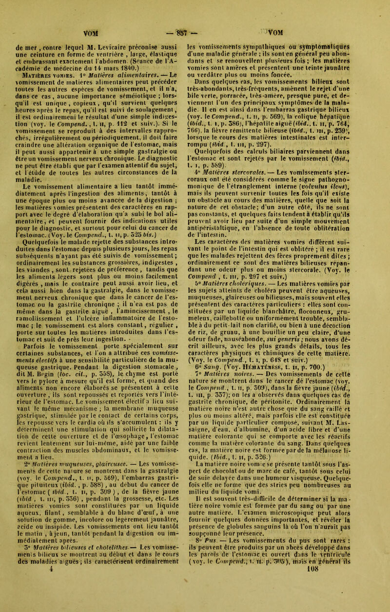 de mer, contre lequel M. Levicaire préconise aussi une ceinture en forme de ventrière , large, élastique et embrassant exactement l'abdomen. (Séance de l’A- cadémie de médecine du 14 mars 1840.) Matières vomies. 1° Matières alimentaires. — Le vomissement de matières alimentaires peut précéder toutes les autres espèces de vomissement, et il n'a, dans ce cas, aucune importance séméiotique ; lors* qu'il est unique , copieux , qu’il survient quelques heures après le repas, qu’il est suivi de soulagement, il est ordinairemeni le résultat d’une simple indiges- tion (voy. le Compend., t. u, p. 112 et suiv.). Si le vomissement se reproduit à des intervalles rappro- chés, irrégulièrement ou périodiquement, il doit faire craindre une altération organique de l’estomac, mais il peut aussi appartenir à une simple gastralgie ou être un vomissement nerveux chronique. Le diagnostic ne peut être établi que par l’examen attentif du sujet, et l'étude de toutes les autres circonstances de la maladie. Le vomissement alimentaire a lieu tantôt immé- diatement après l’ingestion des aliments, tantôt à une époque plus ou moins avancée de la digestion ; les matières vomies présentent des caractères en rap- port avec le degré d’élaboration qu’a subi le bol ali- mentaire, et peuvent fournir des indications utiles pour le diagnostic, et surtout pour celui du cancer de l’estomac. (Voy. le Compend., t. n, p. 525 bis.) Quelquefois le malade rejette des substances intro- duites dans l’estomac depuis plusieurs jours, les repas subséquents n’ayant pas été suivis de vomissement; ordinairement les substances grossières, indigestes , les viandes , sont rejetées de préférence , tandis que les alitnenls légers sont plus ou moins facilement digérés , mais le contraire peut aussi avoir lieu, et cela aussi bien dans la gastralgie, dans le vomisse- ment nerveux chronique que dans le cancer de l'es- tomac ou la gastrite chronique ; il n’en est pas de même dans la gastrite aiguë , l'amincissement , le ramollissement et l’ulcère inflammatoire de l’esto- mac ; le vomissement est alors constant, régulier, porte sur toutes les matières introduites dans l'es- tomac et suit de près leur ingestion. • Parfois le vomissement porte spécialement sur certaines substances, et l'on a attribué ces vomisse- ments électifs à une sensibilité particulière de la mu- queuse gastrique. Pendant la digestion stomacale , dit M. Bégin (lôc. cil., p. 55S), le chyme est porté vers le pylore à mesure qu’il est formé, et quand des aliments non encore élaborés se présentent à celle ouverture , ils sont repoussés et reportes vers l’inté- rieur de l’estomac. Le vomissement électif a lieu sui- vant le même mécanisme ; la membrane muqueuse gastrique, stimulée par le contact de certains corps, les repousse vers le cardia où ils s’accumulent : ils y déterminent une stimulation qui sollicite la dilata- tion de celle ouverture et de l’œsophage, l'estomac revient lentement sur lui-même, aidé par une faible contraction des muscles abdominaux, cl le vomisse- ment a lieu. 2° Matières muqueuses, yiaircusee. — Les vomisse- ments de cette nature se montrent dans la gastralgie (voy. le Compend., t. ii, p. 569), l’embarras gastri- que pituiteux (ibid. , p. 588), au début du cancer de l’estomac ( ibid., t. n, p. 399 ) , de la fièvre jaune (ibid , t. m, p. 536) , pendant la grossesse, etc. Les matières vomies sont constituées par un liquide aqueux, filant, semblable à du blanc d’œuf, à une solution dégommé, incolore ou légèremeul jaunâtre, acide ou insipide. Les vomissements ont lieu tantôt le matin , à jeun, tantôt pendant la digestion ou im- médiatement après. 5“ matières bilieuses cl cholélilhes— Les vomisse- ments bilieux se montrent au début et dans le cours des maladies aiguës; ils caractérisent ordinairement 4 les vomissements sympathiques ou symptomatiques d’une maladie générale ; ils sont en général peu abon- dants et se renouvellent plusieurs fois ; les matières vomies sont amères et présentent une teinte jaunâtre ou verdâtre plus ou moins foncée. Dans quelques ras, les vomissements bilieux sont très-abondants, très-fréquents, amènent le rejet d’une bile verte, porracée, très-amère, presque pure, et de- viennent l’un des principaux symptômes de la mala- die. Il en est ainsi dans l’embarras gastrique bilieux (voy. le Compend., t. ri, p. 569), la colique hépatique (ibid., t. i, p. 386), l’hépatite aiguë (ibid., t. ii, p. 764, 766'). la fièvre rémittente bilieuse (ibid., t. m, p. 239), lorsque le cours des matières intestinales est inter- rompu (ibid., t. m, p. 297). Quelquefois des calculs biliaires parviennent dans l’estomac et sont rejetés par le vomissement (ibid., t. i, p. 589). 4 Matières stercorales.— Les vomissements ster- coraux ont été considérés comme le signe pathogno- monique de l’étranglement interne (volvulus iléus), mais ils peuvent survenir toutes les fois qu’il existe un obstacle au cours des matières, quelle que soit la nature de cet obstacle; d’un autre côté, ils ne sont pas constants, et quelques faits tendent h établir qu’ils peuvent avoir lieu par suite d’un simple mouvement antipéristalliquc, en l’absence de toute oblitération de l’intestin. Les caractères des matières vomies diffèrent sui- vant le point de l’intestin qui est oblitéré ; il est rare que les malades rejettent des fèces proprement dites ; ordinairement ce sont des matières bilieuses répan- dant une odeur plus ou moins stercorale. (Voy. le Compend , t. m, p. 297 et suiv.) 5° Matières cholériques. — Les matières vomies par les sujets atteints de choléra peuvent être aqueuses, muqueuses, glaireuses ou bilieuses, mais souvent elles présentent des caractères particuliers : elles sont con- stituées par un liquide blanchâtre, floconneux, gru- meleux, caillcbotlc ou uniformément trouble, sembla- ble à du petit-lait non clarifié, ou bien à une décoction de riz, de gruau, à une bouillie un peu claire, d'une odeur fade, nauséabonde, sui yeneris ; nous avons dé- crit ailleurs, avec les plus grands détails, tous les caractères physiques et chimiques de celle matière. (Voy. le Compend , 1.1, p. 648 et suiv.) 6° Sang. (Voy. Hf.matémèsk, t. ii, p. 700.) 7° Matières noires. — Des vomissements de cette nature se montrent dans le cancer dé l’estomac (voy. le Compend., I. u, p. 309), dans la fièvre jaune (ibid., t. ni, p. 337); on les a observés dans quelques cas de gastrite chronique, de péritonite. Ordinairement la matière noire n’est autre chose que du sang raillé et plus ou moins altéré, mais parfois elle est constituée par un liquide particulier composé, suivant M. Las- saigne, d’eau, d'albumine, d'un acide libre et d’une matière colorante qui se comporte avec les réaciifs comme la matière colorante du sang. Dans quelques cas, la matière noire est formée par de la mélanose li- quide. (Ibid., t. u, p. 526.) La matière noire vomie se présente tantôt sous l'as- pect de chocolat ou de marc de café, tantôt sous celui de suie délayée dans une humeur visqueuse. Quelque- fois elle ne forme que des stries peu nombreuses au milieu du liquide vomi. Il est souvent très-difficile de déterminer si la ma - tière noire vomie est formée par du sang ou par une autre matière. L’examen microscopique peut alors fournir quelques données importantes, et révéler la présence de globules sanguins là où l’on n'aurait pas soupçonné leur présence. 8° Pus. — Les vomissements du pus sont rares : ils peuvent être produits par un abcès développé dans les parois de l’estomac et ouvert dans le ventricule (voy. le Compend., t. rt. p. 3f>5), mais èn général ils 108