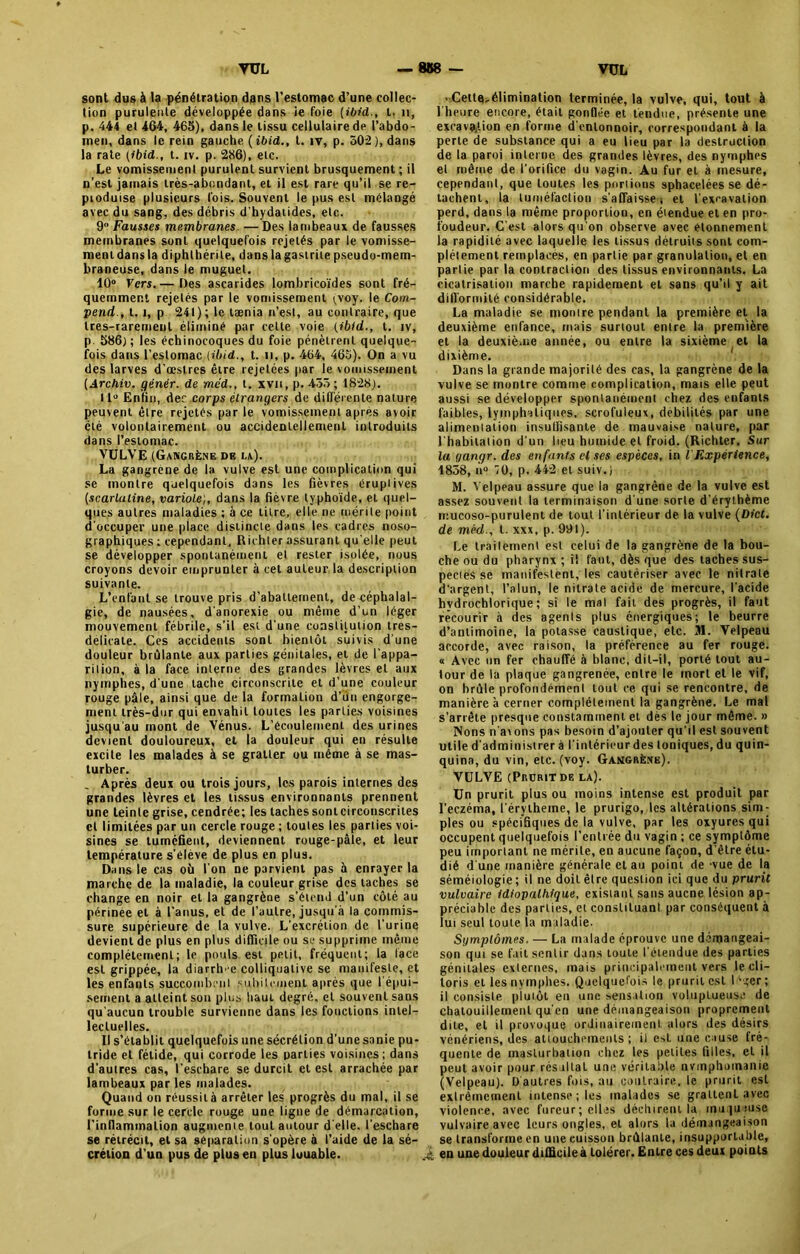 sont dus à la pénétration dans l’estomac d’une collec- tion purulente développée dans ie foie (ibid., t. 11, p. 444 et 464, 465), dans le tissu cellulaire de l’abdo- men, dans le rein gauche (ibid., t. iv, p. 502), dans la rate (ibid., t. iv. p. 286), etc. Le vomissement purulent survient brusquement ; il n’est jamais très-abondant, et il est rare qu’il se re- produise plusieurs fois. Souvent le pus est mélangé avec du sang, des débris d’hydaiides, etc. 9 Fausses membranes. — Des lambeaux de fausses membranes sont quelquefois rejetés par le vomisse- ment dans la diphthérite, dans la gastrite pseudo-mem- braneuse, dans le muguet. 10° Vers.— Des ascarides lombricoïdes sont fré- quemment rejetés par le vomissement ;voy. le Com- prend., t. i, p 241); le tænia n’est, au contraire, que tres-rarement éliminé par celte voie (ibid., t. iv, p 586); les échinocoques du foie pénètrent quelque- fois dans l’estomac (ilnd., t. n, p. 464, 465). On a vu des larves d’œstres être rejetées par le vomissement [Archiv. génér. de me'd., t. xvu, p. 435; 1828). 11° Enfin, der corps étrangers de différente nature peuvent être rejetés par le vomissement après avoir été volontairement ou accidentellement introduits dans l’estomac. VULVE (Gangrène de la). La gangrené de la vulve est une complication qui se montre quelquefois dans les fièvres éruptives [scarlatine, variole;, dans la fièvre typhoïde, et quel- ques autres maladies ; à ce titre, elle ne mérite point d'occuper une place distincte dans les cadres noso- graphiques ; cependant, Richter assurant qu elle peut se développer spontanément et rester isolée, nous croyons devoir emprunter à cet auteur la description suivante. L’enfant se trouve pris d’abattement, de céphalal- gie, de nausées, d'anorexie ou même d’un léger mouvement fébrile, s’il est d'une constitution tres- delicate. Ces accidents sont bientôt suivis d’une douleur brûlante aux parties génitales, et de l’appa- rition, à la face interne des grandes lèvres et aux nymphes, d'une tache circonscrite et d’une couleur rouge pâle, ainsi que de la formation d’un engorge- ment très-dur qui envahit toutes les parties voisines jusqu'au mont de Vénus. L’écoulement des urines devient douloureux, et la douleur qui en résulte excite les malades à se gratter ou même à se mas- turber. _ Après deux ou trois jours, les parois internes des grandes lèvres et les tissus environnants prennent une teinte grise, cendrée; les taches sontcirconscrites et limitées par un cercle rouge ; toutes les parties voi- sines se tuméfient, deviennent rouge-pâie, et leur température s’élève de plus en plus. Dans le cas où l'on ne parvient pas à enrayer la marche de la maladie, la couleur grise des taches se change en noir et la gangrène s’étend d’un côté au périnee et à l’anus, et de l’autre, jusqu'à la commis- sure supérieure de la vulve. L’excrétion de l’urine devient de plus en plus difficile ou se supprime même complètement; le pouls est petit, fréquent; la face est grippée, la diarrh 'e colliqualive se manifeste, et les enfants succombent subitement après que l'épui- sement a atteint son plus haut degré, et souvent sans qu'aucun trouble survienne dans les fondions intel- lectuelles. Il s’établit quelquefois une sécrétion d’une sanie pu- tride et fétide, qui corrode les parties voisines; dans d’autres cas, l’eschare se durcit et est arrachée par lambeaux par les malades. Quand on réussit à arrêter les progrès du mal, il se forme sur le cercle rouge une ligne de démarcation, l'inflammation augmente tout autour d'elle, l'eschare se rétrécit, et sa séparation s'opère à l’aide de la sé- crétion d’un pus de plus eu plus luuable. - CettCi-élimination terminée, la vulve, qui, tout à l'heure encore, était gonflée et tendue, présente une excavation en forme d'entonnoir, correspondant à la perte de substance qui a eu lieu par la destruction de la paroi interne des grandes lèvres, des nymphes et même de l’orifice du vagin. Au fur et à mesure, cependant, que toutes les portions sphacelées se dé- tachent, la tuméfaction s'affaisse j et l'excavation perd, dans la même proportion, en étendue et en pro- foudeur. C'est alors qu'on observe avec étonnement la rapidité avec laquelle les tissus détruits sont com- plètement remplacés, en partie par granulation, et en partie par la contraction des tissus environnants. La cicatrisation marche rapidement et sans qu’il y ait difformité considérable. La maladie se montre pendant la première et la deuxième enfance, mais surtout entre la première et la deuxième année, ou entre la sixième et la dixième. Dans la grande majorité des cas, la gangrène de la vulve se montre comme complication, mais elle peut aussi se développer spontanément chez des enfants faibles, lymphatiques, scrofuleux, débilités par une alimentation insuffisante de mauvaise nature, par l'habitation d’un lieu humide et froid. (Richter, Sur la qangr. des en fants et ses espèces, in l'Expérience, 4858, n° ïü, p. 442 et suiv.) M. Velpeau assure que la gangrène de la vulve est assez souvent la terminaison d une sorte d’érythème mucoso-purulent de tout l’intérieur de la vulve (Dict. de méd., t. xxx, p. 991). Le trailement est celui de la gangrène de la bou- che ou du pharynx ; il faut, dès que des taches sus- pectes se manifestent, les cautériser avec le nitrate d’argent, l’alun, le nitrate acide de mercure, l’acide hvdrochlorique ; si le mal fait des progrès, il faut recourir à des agenls plus énergiques; le beurre d’antimoine, la potasse caustique, etc. 31. Velpeau accorde, avec raison, la préférence au fer rouge. « Avec un fer chauffé à blanc, dit-il, porté tout au- tour de la plaque gangrenée, entre le mort et le vif, on brûle profondément tout ce qui se rencontre, de manière à cerner complètement la gangrène. Le mal s’arrête presque constamment et dès le jour même. » Nons n a\ons pas besoin d’ajouter qu’il est souvent utile d’administrer à l'intérieur des Ioniques, du quin- quina, du vin, etc. (voy. Gangrène). VULVE (Prüritde la). Un prurit plus ou moins intense est produit par l’eczéma, l'érytheme, le prurigo, les altérations sim- ples ou spécifiques de la vulve, par les oxyures qui occupent quelquefois l'entrée du vagin ; ce symptôme peu important ne mérite, en aucune façon, d'être étu- dié d'une manière générale et au point de -vue de la séméiologie; il ne doit être question ici que du prurit vulvaire idiopathique, existant sans aucne lésion ap- préciable des parties, et constituant par conséquent à lui seul toute la maladie. Symptômes. — La malade éprouve une démangeai- son qui se fait sentir dans toute l’étendue des parties génitales externes, mais principalement vers le cli- toris et les nymphes. Quelquefois le prurit est léger; il consiste plutôt en une sensation voluptueuse de chatouillement qu'en une démangeaison proprement dite, et il provoque ordinairement alors des désirs vénériens, des attouchements; i! est une cause fré- quente de masturbation chez les petites filles, et il peut avoir pour résultat une véritable nvmphotnanie (Velpeau). D'autres fois, au contraire, le prurit est exlrêmcmenl intense ; les malades se grattent avec violence, avec fureur; elles déchirent la muqueuse vulvaire avec leurs ongles, et alors la démangeaison se transforme en une cuisson brûlante, insupportable, en une douleur difficile à tolérer. Entre ces deux points