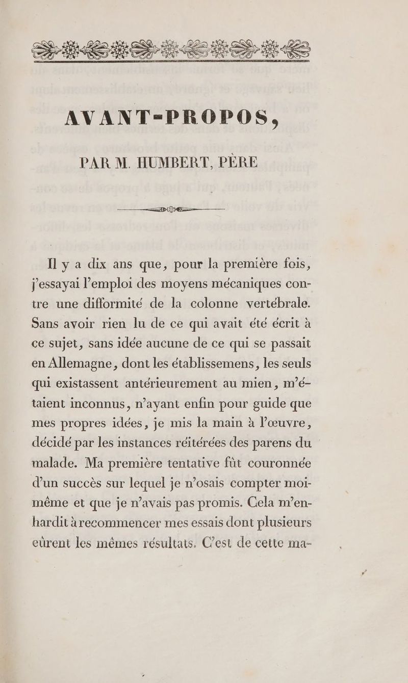 PAR M. HUMBERT, PÈRE Îl y a dix ans que, pour la première fois, j'essayai l’emploi des moyens mécaniques con- ire une difformité de la colonne vertébrale. Sans avoir rien lu de ce qui avait été écrit à ce sujet, sans idée aucune de ce qui se passait en Allemagne, dont les établissemens, les seuls qui existassent antérieurement au mien, m’é- taient inconnus, n’ayant enfin pour guide que mes propres idées, je mis la main à l’œuvre, décidé par les instances réitérées des parens du malade. Ma première tentative füt couronnée d'un succès sur lequel je n’osais compter moi- même et que je n’avais pas promis. Cela m’en- hardit à recommencer mes essais dont plusieurs eurent les mêmes résultats. C’est de cette ma-