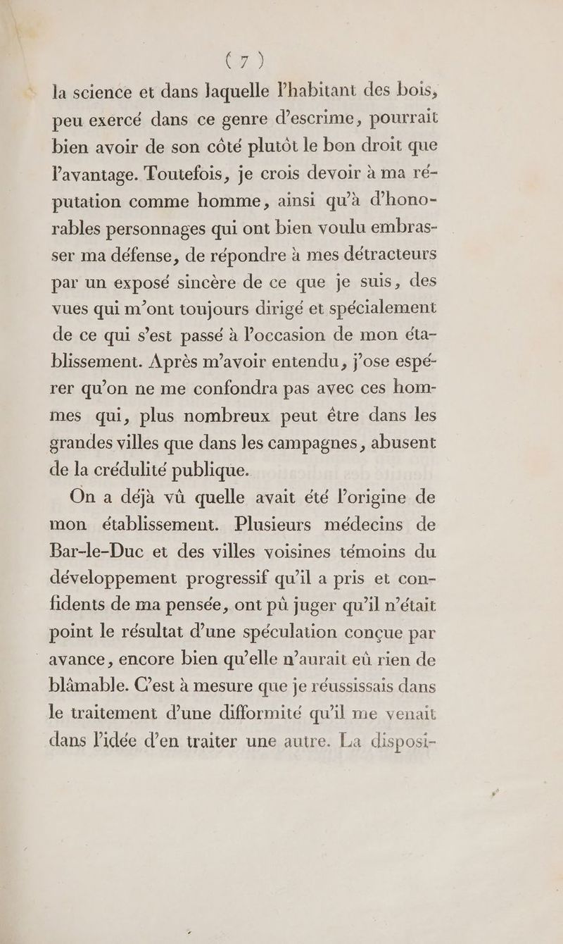 WA la science et dans laquelle Phabitant des bois, peu exercé dans ce genre d’escrime, pourrait bien avoir de son côté plutôt le bon droit que l'avantage. Toutefois, je crois devoir à ma ré- putation comme homme, ainsi qu'à d’hono- rables personnages qui ont bien voulu embras- ser ma défense, de répondre à mes détracteurs par un exposé sincère de ce que je suis, des vues qui m'ont toujours dirigé et spécialement de ce qui s’est passé à l’occasion de mon éta- blissement. Après m'avoir entendu, jose espé- rer qu’on ne me confondra pas avec ces hom- mes qui, plus nombreux peut être dans les grandes villes que dans les campagnes, abusent de la crédulité publique. On a déjà vù quelle avait été l’origine de mon établissement. Plusieurs médecins de Bar-le-Duc et des villes voisines témoins du développement progressif qu’il a pris et con- fidents de ma pensée, ont pù juger qu’il n’était point le résultat d’une spéculation conçue par _ avance, encore bien qu’elle n’aurait eû rien de blämable. Cest à mesure que je réussissais dans le traitement d’une difformité qu'il me venait dans l’idée d’en traiter une autre. La disposi-