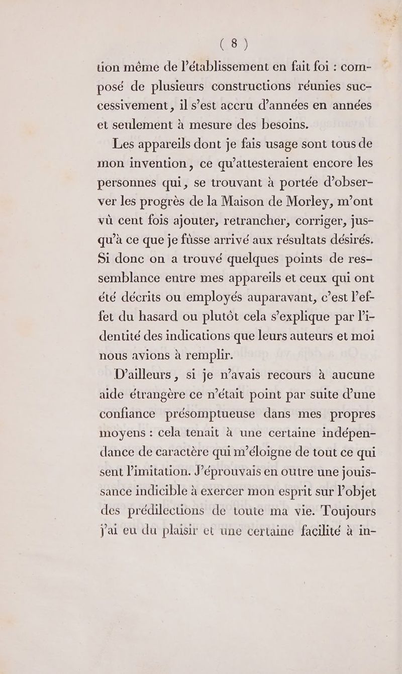 tion même de l'établissement en fait foi : com- posé de plusieurs constructions réunies suc- cessivement , il s’est accru d'années en années et seulement à mesure des besoins. Les appareils dont je fais usage sont tous de mon invention, ce qu’attesteraient encore les personnes qui, se trouvant à portée d’obser- ver les progrès de la Maison de Morley, m'ont vü cent fois ajouter, retrancher, corriger, jus- qu’à ce que je fusse arrivé aux résultats désirés. Si donc on a trouvé quelques points de res- semblance entre mes appareils et ceux qui ont été décrits ou employés auparavant, c’est l’ef- fer du hasard ou plutôt cela s'explique par li- dentité des indications que leurs auteurs et moi nous avions à remplir. D'ailleurs , si je n’avais recours à aucune aide étrangère ce n’était point par suite d’une confiance présomptueuse dans mes propres moyens : Cela tenait à une certaine indépen- dance de caractère qui n’éloigne de tout ce qui sent limitation. J’éprouvais en outre une jouis- sance indicible à exercer mon esprit sur objet des prédilecuions de toute ma vie. Toujours j'ai eu du plaisir et une certaine facilité à in-