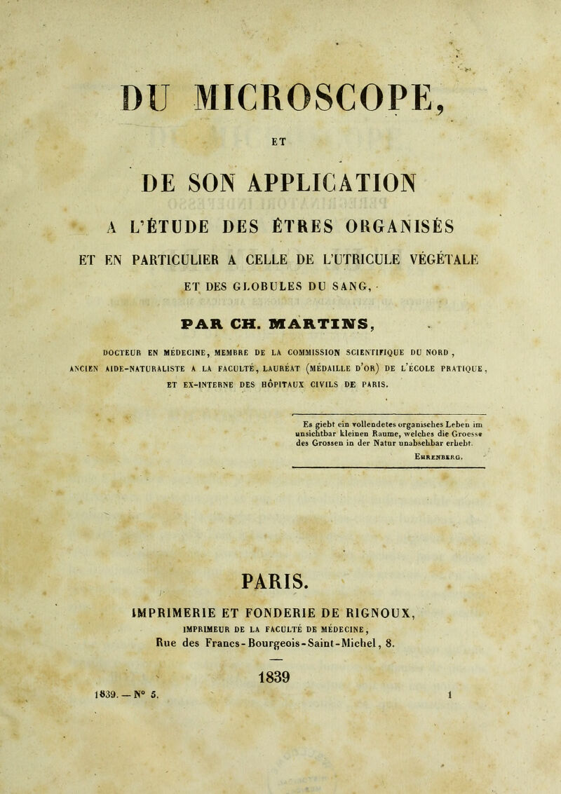 DU MICROSCOPE, ET DE SON APPLICATION ^ A L’ÉTUDE DES ÊTRES ORGANISÉS ET EN PARTICULIER A CELLE DE L’UÏRICULE VÉGÉTALE ET DES GLOBULES DU SANG, PAR CH. MARTIHS, DOCTEUR EN MÉDECINE, MEMBRE DE LA COMMISSION SCIENTIFIQUE DU NORD , ANCIEN AIDE-NATURALISTE A LA FACULTÉ, LAURÉAT (MÉDAILLE d’or) DE l’ÉCOLE PRATIQUE, ET EX-INTERNE DES HOPITAUX CIVILS DE PARIS. Es giebt ein vollendetes organisches Leben im ynsichtbar kleinen Baume, welcbes die Groesse des Grossen in der Natur nnabsebbar erbebt. Ehrenberg, PARIS. IMPRIMERIE ET FONDERIE DE RIGNOUX, IMPRIMEUR DE LA FACULTÉ DE MÉDECINE, Rue des Francs-Bourgeois-Saint-Michel, 8. 1839