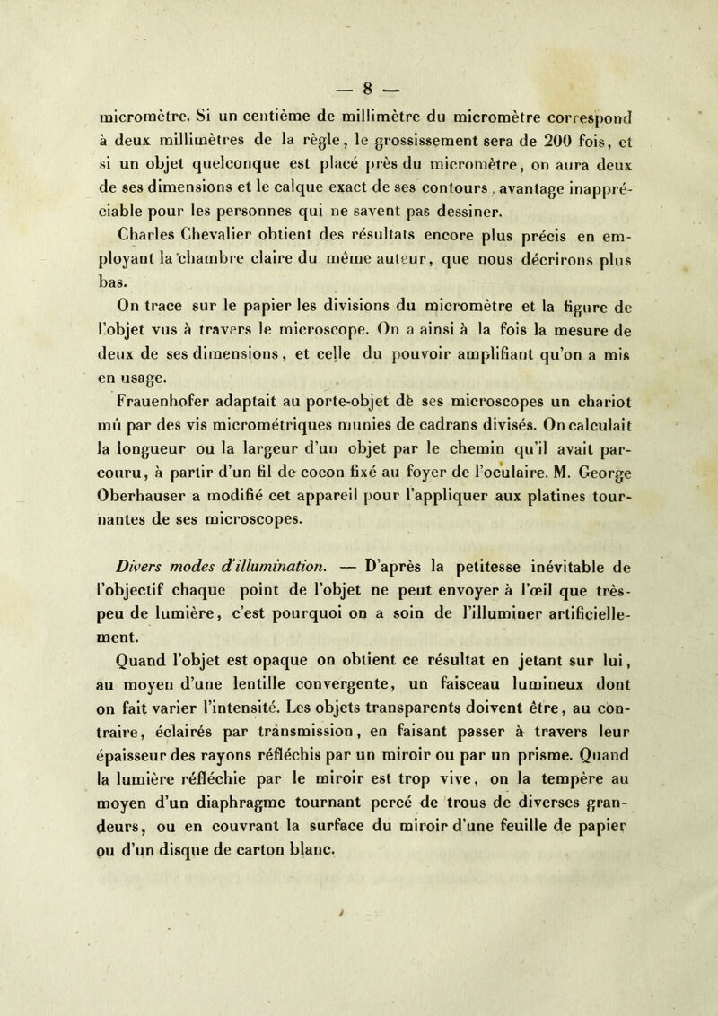 micromètre. Si un centième de millimètre du micromètre correspond à deux millimètres de la règle, le grossissement sera de 200 fois, et si un objet quelconque est placé près du micromètre, on aura deux de ses dimensions et le calque exact de ses contours , avantage inappré- ciable pour les personnes qui ne savent pas dessiner. Charles Chevalier obtient des résultats encore plus précis en em- ployant la chambre claire du même auteur, que nous décrirons plus bas. On trace sur le papier les divisions du micromètre et la figure de üobjet vus à travers le microscope. On a ainsi à la fois la mesure de deux de ses dimensions, et celle du pouvoir amplifiant qu’on a mis en usage. Frauenhofer adaptait au porte-objet dè ses microscopes un chariot mû par des vis micrométriques munies de cadrans divisés. On calculait la longueur ou la largeur d’ut) objet par le chemin qu’il avait par- couru, à partir d’un fil de cocon fixé au foyer de l’oculaire. M. George Oberhauser a modifié cet appareil pour l’appliquer aux platines tour- nantes de ses microscopes. Divers modes d‘illumination. — D’après la petitesse inévitable de l’objectif chaque point de l’objet ne peut envoyer à l’œil que très- peu de lumière, c’est pourquoi on a soin de l’illuminer artificielle- ment. Quand l’objet est opaque on obtient ce résultat en jetant sur lui, au moyen d’une lentille convergente, un faisceau lumineux dont on fait varier l’intensité. Les objets transparents doivent être, au con- traire, éclairés par transmission, en faisant passer à travers leur épaisseur des rayons réfléchis par un miroir ou par un prisme. Quand la lumière réfléchie par le miroir est trop vive, on la tempère au moyen d’un diaphragme tournant percé de trous de diverses gran- deurs, ou en couvrant la surface du miroir d’une feuille de papier pu d’un disque de carton blanc.
