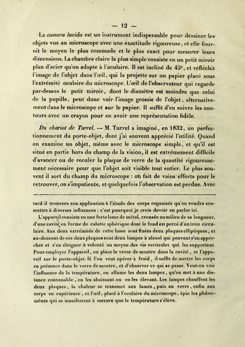 La caméra lucida est un instruuient indispensable pour dessiner les objets vus au microscope avec une exactitude rigoureuse, et elle four- nit le moyen le plus commode et le plus exact pour mesurer leur» dimensions. La chambre claire la plus simple consiste en un petit miroir plan d’acier qu’on adapte à l’oculaire. Il est incliné de 45°, et réfléchit l’image de l’objet dans l’œil, qui la projette sur un papier placé sous l’extrémité oculaire du microscope. L’œil de l’observateur qui regarde par-dessus le petit miroir, dont le diamètre est moindre que celui de la pupille, peut donc voir l’image grossie de l’objet, alternative- ment dans le microscope et sur le papier. 11 suffit d’eu suivre les con- tours avec un crayon pour en avoir une représentation fidèle. I Du chariot de Turrel. — M. Turrel a imaginé, en 1832, un perfec- tionnement du porte-objet, dont j’ai souvent apprécié l’utilité. Quand on examine un objet, même avec le microscope simple, et qu’il est situé en partie hors du champ de la vision, il est extrêmement difficile d’avancer ou de reculer la plaque de verre de la quantité rigoureuse- ment nécessaire pour que l’objet soit visible tout entier. Le plus sou- vent il sort du champ du microscope : oti fait de vains efforts pour le retrouver, on s’impatiente, etq.uelquefols l’observation est perdue. Avec tard il trouvera son, application à l’étude des corps organisés qu’on voudra sou- mettre à diverses influences : c’est pourquoi je crois devoir en parler ici. L’appareil consiste en une forte lame de métal, creusée aumilieude sa longueur, d’une cavité^en forme de calotte sphérique dont le fond est percé d’un trou circu- laire. Aux deux extrémités de cette lame sont fixées deux plaques elliptiques, et au-dessous de ces deux plaques sont deux lampes à alcool qui peuvent s’en appro- cher et s’eu éloigner à volonté au moyen des vis verticales qui les sup|)ortent. Pour employer l’appareil, on place le verre démontré dans la cavité, et l’appa- reil sur le porte-objet. Si l’on veut opérer à froid , il suffit de mettre les corps en présence dans le verre démontré, et d’observer ce qui se passe. Veut-on voir l’influence de la température, on allume les deux lampes , qu’on met à une dis- tance convenable , en les abaissant ou en les élevant. Les lampes chauffent les deux plaques, la chaleur se transmet aux lames , puis au verre, enfin aux corps en expérience , et l’œil, placé à l’oculaire du microscope, épie les phénor- mènes qui se manifestent à mesure que la température s’élève.