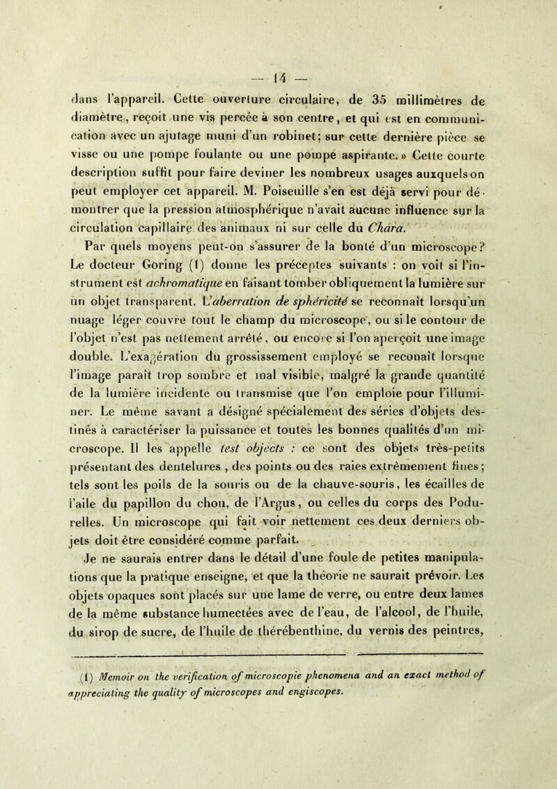 clans l’appareil. Cette ouverture circulaire, de 35 millinoètres de diamètre, reçoit une vis percée à son centre, et qui est en communi- cation avec un ajutage muni d’un robinet; sur cette dernière pièce se visse ou une pompe foulante ou une pompe aspirante.» Celte courte description suffit pour faire deviner les nombreux usages auxquelsun peut employer cet appareil. M. Poiseuille s’en est déjà servi pour dé- montrer que la pression atmosphérique n’avait aucune influence sur la circulation capillaire* des animaux ni sur celle du Chara. Par quels moyens peut-on s’assurer de la bonté d’un microscope? Le docteur Goring (1) donne les préceptes suivants : on voit si l’in- strument est achromatique en faisant tomber obliquement la lumière sur un objet transparent. VIaberration de sphéricité ne reconnaît lorsqu’un nuage léger couvre tout le champ du'microscope, ou si le contoui- de l’objet n’est pas nettement arrêté, ou encore si l’on aperçoit une image double. L’exagération du grossissement employé se reconaît lorsque l’image paraît trop sombre et mal visible, malgré la grande quantité de la lumière incidente ou transmise que l’on emploie pour l’illumi- ner. Le même savant a désigné spécialement des séries d’objets des- tinés à caractériser la puissance et toutes les bonnes qualités d’un mi- croscope. Il les appelle lest objects : ce sont des objets très-petits présentant des dentelures , des points ou des raies extrêmement fines; tels sont les poils de la souris ou de la chauve-souris, les écailles de l’aile du papillon du chou, de l’Argus, ou celles du corps des Podu- relles. Un microscope qui fait voir nettement ces deux derniers ob- jets doit être considéré comme parfait. Je ne saurais entrer dans le détail d’une foule de petites manipula- tions que la pratique enseigne, et que la théorie ne saurait prévoir. Les objets opaques sont placés sur une lame de verre, ou entre deux lames de la même substance humectées avec de l’eau, de l’alcool, de l’huile, du sirop de sucre, de l’huile de thérébenthine, du vernis des peintres, (1) Memoir on the vérification of microscopie phenomena and an exact method of appreciating the qualit/ of microscopes and engiscopes.