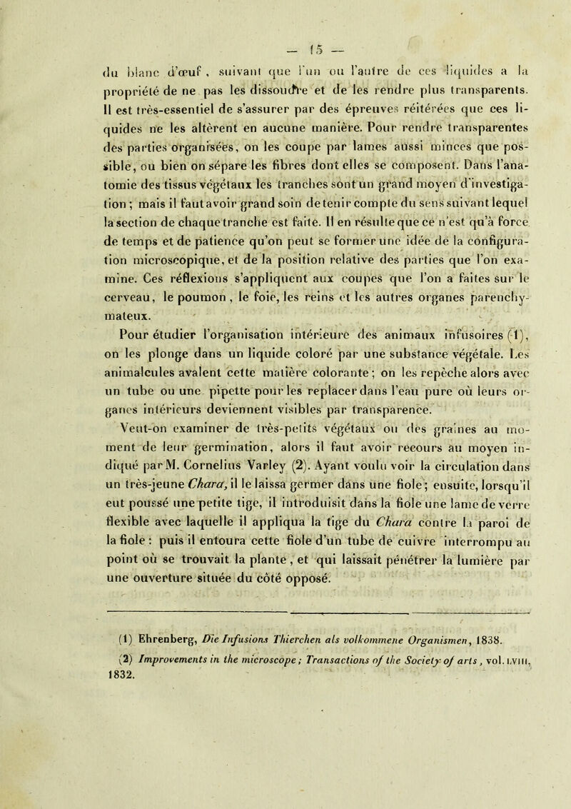 (5 — (lu blanc ti’œuf , suivant (jue i'un ou l’aufre de ces !i(juides a la propriété <ie ne pas les dissouch-e et de les rendre plus transparents. Il est très-essentiel de s’assurer par des épreuves réitérées que ces li- quides rie les altèrent en aucune manière. Pour rendre transparentes des parties organrsées, on les coupe par lames aussi minces que pos- sible, ou bien on sépare les fibres dont elles se composent. Dans l’ana- tomie des tissus végétaux les tranches sont un grand moyen d’investiga- tion; mais il f’autavoir grand soin détenir compte du sens suivant lequel la section de chaquetranche est faite. Il en résulte que cè n’est qu’à force de temps et de patience qu’on peut se former Une idée de la configura- tion microscopique, et de la position relative des parties que l’on exa- mine. Ces réflexions s’appliquent aux coupés que l’on a faites sur le cerveau, le poumon , le foie, les reins et les autres organes parenchy- mateux. Pour étudier l’organisation intérieure des animaux mfusoires (-1), on les plonge dans un liquide coloré par une substance végétale. Les animalcules avalent cette matière colorante; on les repèche alors avec un tube ou une pipette pour les replacer dans l’eau pure où leurs or- ganes intérieurs deviennent visibles par transparence. Veut-on examiner de très-petits végétaux ou dés graines au tno- ment de leur germination, alors il faut avoir recours au moyen in- diqué parM. Cornélius Varley (2). Ayant voulu voir la circulation dans un très-jeune Chara, il le laissa germer dans Une fiole; ensuite, lorsqu’il eut poussé une petite tige, il introduisit dans la fiole une lame de verre flexible avec laquelle il appliqua la fige du Chara contre la paroi de la fiole : puis il entoura cette fiole d’un tube de euivre interrompu au point où se trouvait la plante , et qui laissait pénétrer la lumière par une ouverture située du côté opposé. (1) Ehrenberg, Die Infusions Thierchen als volkommene Organismen, 1838. (2) Improvements in ihe microscope ; Transactions of the Society of arts, vol.i.viti, 1832.