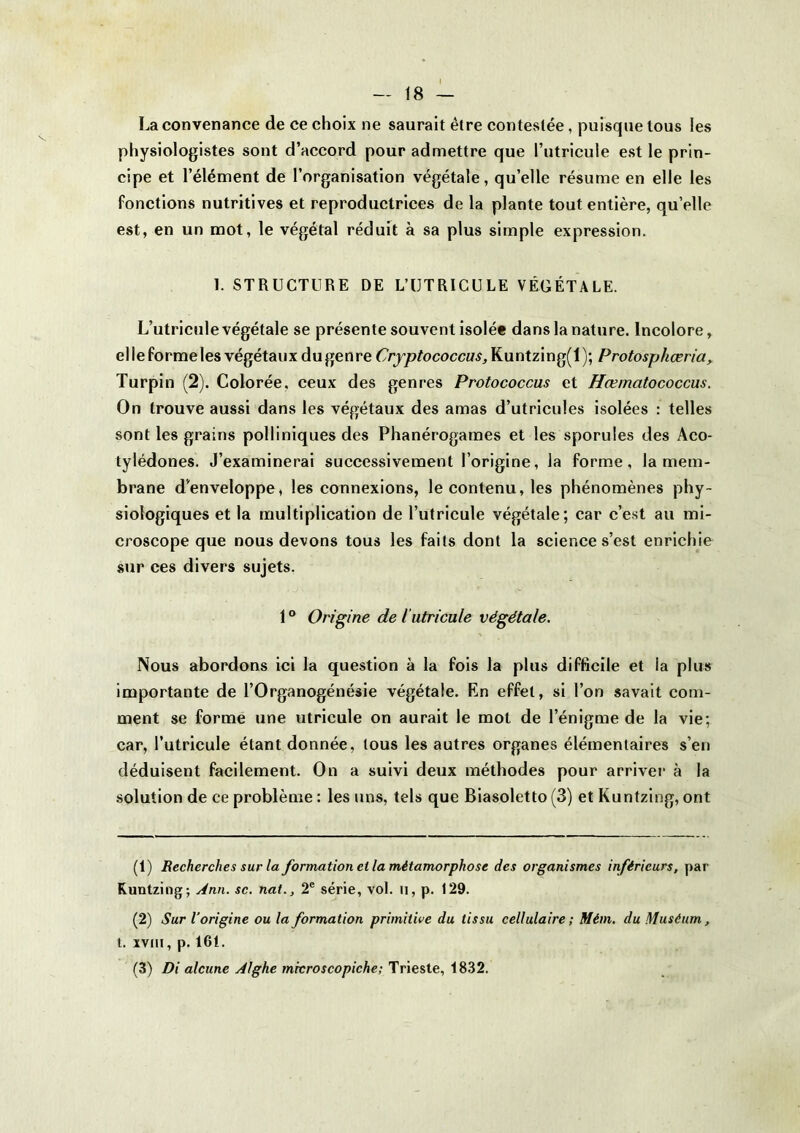 La convenance de ce choix ne saurait être contestée, puisque tous les physiologistes sont d’accord pour admettre que l’utricule est le prin- cipe et l’élément de l’organisation végétale, qu’elle résume en elle les fonctions nutritives et reproductrices de la plante tout entière, qu’elle est, en un mot, le végétal réduit à sa plus simple expression. 1. STRUCTURE DE L’UTRICULE VÉGÉTALE. L’utricule végétale se présente souvent isolée dans la nature. Incolore, el le forme les végétaux dugenre Cryptococcus, Kuntzing(l); Protosphceria^ Turpin (2). Colorée, ceux des genres Protococcus et Hœmatococcus. On trouve aussi dans les végétaux des amas d’utricules isolées : telles sont les grains polliniques des Phanérogames et les sporules des Aco- tylédones. J’examinerai successivement l’origine, la forme, la mem- brane d’enveloppe, les connexions, le contenu, les phénomènes phy- siologiques et la multiplication de l’utricule végétale; car c’est au mi- croscope que nous devons tous les faits dont la science s’est enrichie sur ces divers sujets. 1 ° Origine de l’utricule végétale. Nous abordons ici la question à la fois la plus difficile et la plus importante de l’Organogénésie végétale. En effet, si l’on savait com- ment se forme une utricule on aurait le mot de l’énigme de la vie; car, l’utricule étant donnée, tous les autres organes élémentaires s’en déduisent facilement. On a suivi deux méthodes pour arriver à la solution de ce problème ; les uns, tels que Biasoletto (3) et Kuntzing, ont (1) Recherches sur la formation el la métamorphose des organismes inférieurs, par Kuntzing; Ann. sc. nat., 2® série, vol. ii, p. 129. (2) Sur l’origine ou la formation primitive du tissu cellulaire; Mém. du Muséum, t. XVIII, p. 161. (3) Di alcune Alghe microscopiche; Trieste, 1832.