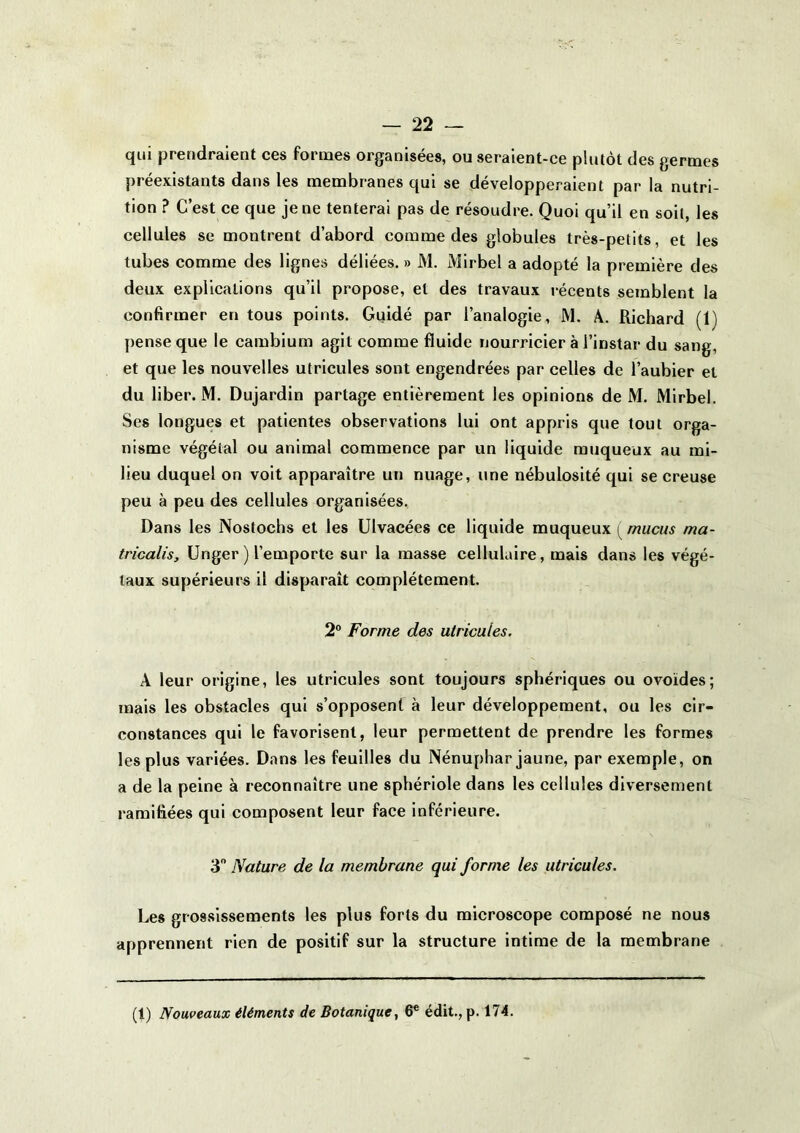qui prendraient ces formes organisées, ou seraient-ce plutôt des germes préexistants dans les membranes qui se développeraient par la nutri- tion ? C’est ce que je ne tenterai pas de résoudre. Quoi qu’il en soit, les cellules se montrent d’abord comme des globules très-petits, et les tubes comme des lignes déliées. » M. Mirbel a adopté la première des deux explications qu’il propose, et des travaux récents semblent la confirmer en tous points. Guidé par l’analogie, M. A. Richard (1) [)ense que le cambium agit comme fluide nourricier à l’instar du sang, et que les nouvelles utricules sont engendrées par celles de l’aubier et du liber. M. Dujardin partage entièrement les opinions de M. Mirbel. Ses longues et patientes observations lui ont appris que tout orga- nisme végétal ou animal commence par un liquide muqueux au mi- lieu duquel on voit apparaître un nuage, une nébulosité qui se creuse peu à peu des cellules organisées. Dans les Nostochs et les Ulvacées ce liquide muqueux mucus ma- tricalis, Unger ) l’emporte sur la masse cellulaire, mais dans les végé- taux supérieurs il disparaît complètement. 2 Forme des utricules, A leur origine, les utricules sont toujours sphériques ou ovoïdes; mais les obstacles qui s’opposent à leur développement, ou les cir- constances qui le favorisent, leur permettent de prendre les formes les plus variées. Dans les feuilles du Nénuphar jaune, par exemple, on a de la peine à reconnaître une sphériole dans les cellules diversement ramifiées qui composent leur face inférieure. 3 Nature de la membrane qui forme les utricules. Les grossissements les plus forts du microscope composé ne nous apprennent rien de positif sur la structure intime de la membrane (1) Nouveaux éléments de Botanique^ 6* édit., p. 174.