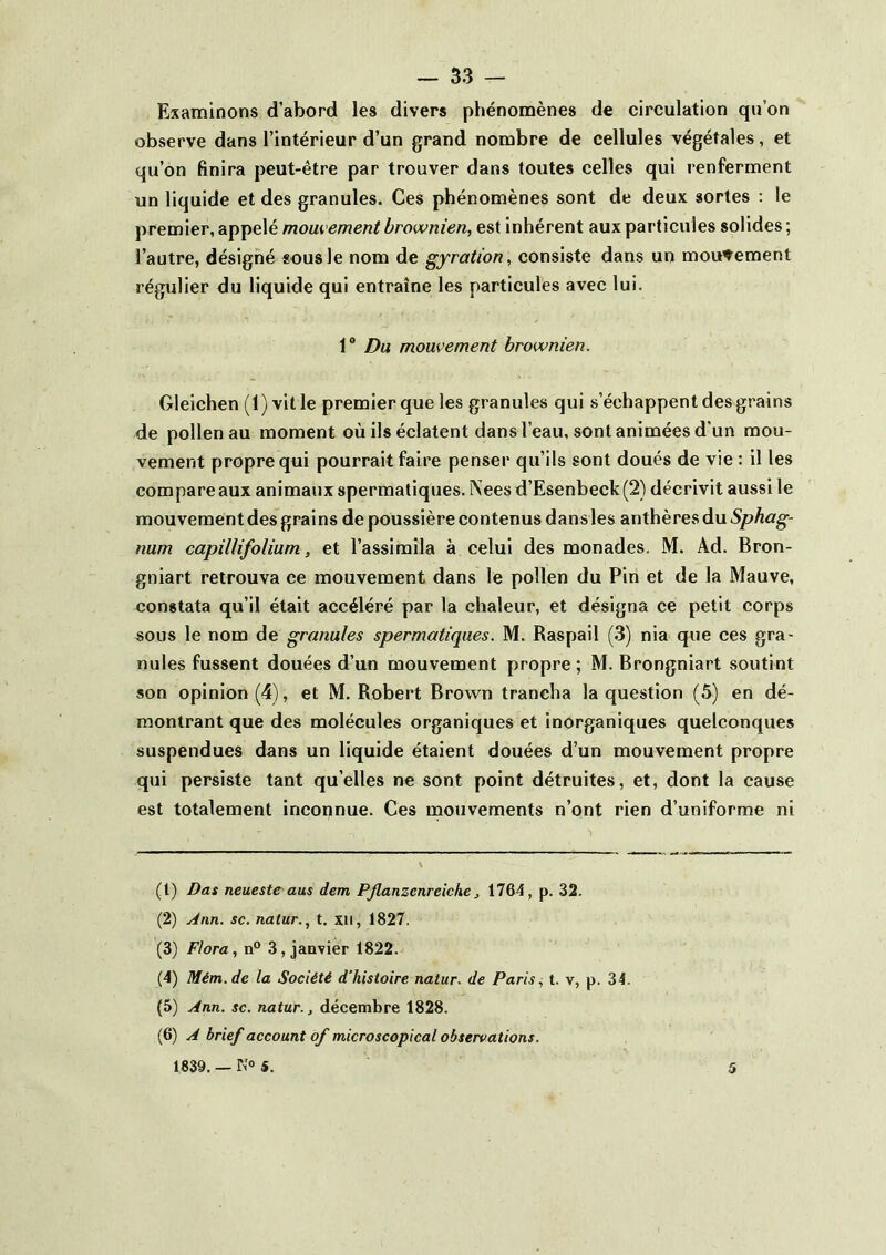 Examinons d’abord les divers phénomènes de circulation qu’on observe dans l’intérieur d’un grand nombre de cellules végétales, et qu’on finira peut-être par trouver dans toutes celles qui renferment un liquide et des granules. Ces phénomènes sont de deux sortes : le premier, appelé mom ement brownien, est Inhérent aux particules solides ; l’autre, désigné «ousle nom de gyration, consiste dans un mouvement régulier du liquide qui entraîne les particules avec lui. 1 * Du mouvement brownien. Gleichen (1) ville premier que les granules qui s’échappent des grains de pollen au moment où ils éclatent dans l’eau, sont animées d'un mou- vement propre qui pourrait faire penser qu’ils sont doués de vie : il les compare aux animaux spermatiques. Nees d’Esenbeck(2) décrivit aussi le mouvement des grains de poussière contenus dansles anthères du 5/?Aûtg-- num capillifolium, et l’assimila à celui des monades, M. Ad. Bron- gniart retrouva ce mouvement dans le pollen du Pin et de la Mauve, constata qu’il était accéléré par la chaleur, et désigna ce petit corps sous le nom de granules spermatiques. M. Raspail (3) nia que ces gra- nules fussent douées d’un mouvement propre; M. Brongniart soutint son opinion (4), et M. Robert Brown trancha la question (5) en dé- montrant que des molécules organiques et inorganiques quelconques suspendues dans un liquide étaient douées d’un mouvement propre qui persiste tant qu’elles ne sont point détruites, et, dont la cause est totalement inconnue. Ces mouvements n’ont rien d’uniforme ni (1) Das neuestC'aus dem PJlanzcnreiche, 1764, p. 32. (2) Ann. sc. natur., t. xii, 1827. (3) Flora, n® 3, janvier 1822. (4) Mém.de la Société d’histoire natur. de Paris., t. v, p. 34. (5) Ann. sc. natur., décembre 1828. (6) A brief account of microscopical observations. 1839. — K» 5. 5