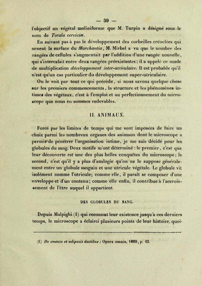 i’objectif un végétal moliniforme que M. Turpîn a désigné sous le nom de Torula cervicice. En suivant pas à pas le développement des corbeilles crénelées qui ornent la surface du Marchantia, M. Mirbel a vu que le nombre des rangées de cellules s’augmentait par l’addition d’une rangée nouvelle, qui s’intercalait entre deux rangées préexistantes; il a appelé ce mode de multiplication développement inter-utrimlaire. Il est probable qu’il n’est qu’un cas particulier du développement super-utriculaire. On le voit par tout ce qui précède, si nous savons quelque chose sur les premiers commencements, la structure et les phénomènes in^ times des végétaux, c’est à l’emploi et au perfectionnement du micro- scope que nous en sommes redevables. II. ANIMAUX. Forcé par les limites de temps qui me sont imposées de faire un choix parmi les nombreux organes des animaux dont le microscope a [)ermis de pénétrer l’organisation intime, je me suis décidé pour les globules du sang. Deux motifs m’ont déterminé : le premier, c’est que leur découverte est une des plus belles conquêtes du microscope; le second, c’est qu’il y a plus d’analogie qu’on ne le suppose générale- ment entre un globule sanguin et une utricule végétale. Le globule vit isolément comme l’utricule; comme elle, il paraît se composer d’une enveloppe et d’un contenu; comme elle enfin, il contribue à l’accrois- sement de l’être auquel il appartient. DES GLOBULES DU SANG. Depuis Malpighi (1) qui reconnut leur existence jusqu’à ces derniei's temps, le microscope a éclairci plusieurs points de leur histoire, quoi- (1) De omento et adiposis ductibuf ; Opéra onmia, 1668, p. 42.
