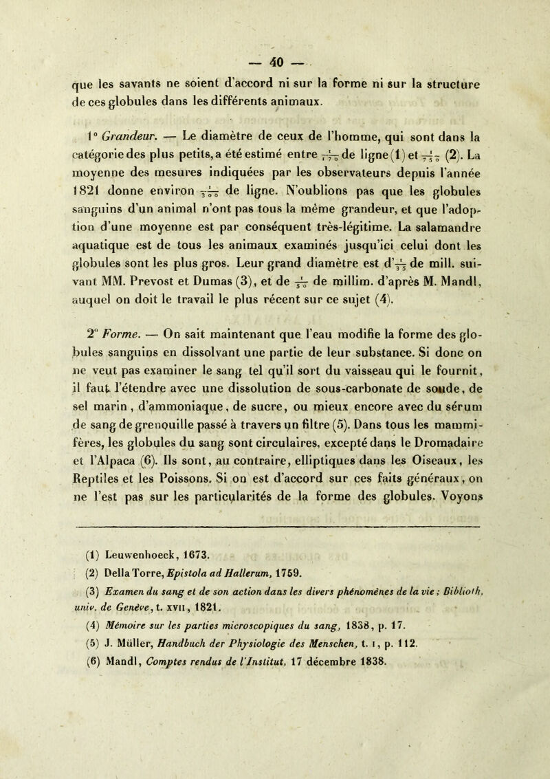 que les savants ne soient d’accord ni sur la forme ni sur la structure de ces globules dans les différents animaux. 1“ Grandeur. — Le diamètre de ceux de l’homme, qui sont dans la catégorie des plus petits, a été estimé entre — de ligne (1) et(2). La moyenne des mesures indiquées par les observateurs depuis l’année 1821 donne environ de ligne. N’oublions pas que les globules sanguins d’un animal n’ont pas tous la même grandeur, et que l’adop^ tion d’une moyenne est par conséquent très-légitime. La salamandre aquatique est de tous les animaux examinés jusqu’ici celui dont les globules sont les plus gros. Leur grand diamètre est d’j^ de mill. sui- vant MM. Prévost et Dumas (3), et de jV fie millim. d’après M. Mandl, auquel on doit le travail le plus récent sur ce sujet (4). 2 Forme. — On sait maintenant que l’eau modifie la forme des glo- bules sanguins en dissolvant une partie de leur substance. Si donc on ne veut pas examiner le sang tel qu’il sort du vaisseau qui le fournit, il faut l’étendre avec une dissolution de sous-carbonate de soude, de sel marin , d’ammoniaque, de sucre, ou mieux encore avec du sérum de sang de grenouille passé à travers un filtre (5). Dans tous les mammi- fères, les globules du sang sont circulaires, excepté dans le Dromadaire et l’Alpaca (6). Ils sont, au contraire, elliptiques dans les Oiseaux, les Reptiles et les Poissons. Si on est d’accord sur pes faits généraux, on ne l’est pas sur les particularités de la forme des globules. Voyons (1) Leuwenhoeck, 1673. : (2) DellaTorre, 1769. (3) Examen du sang et de son action dans les divers phénomènes de la vie ; Biblioih. univ. de Genève, i. xvil, 182t. (4) Mémoire sur les parties microscopiques du sang, 1838, p. 17. (5) J. Millier, Handbuch der Physiologie des Menschen, t. i, p. 112. ' ’ (6) Mandl, Comptes rendus de l'Institut, 17 décembre 1838.
