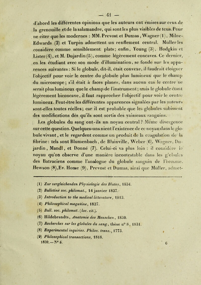 d’abord les différentes opinions que les auteurs ont émises sur ceux .de la grenouille etde la salamandre, qui sont les plus visibles de tous. Pour ne citer que les modernes : MM. Prévost et Dumas, Wagner (1), Milne- Edwards (2) et Turpin admettent un renflement central. Müllerles considère comme sensiblement plats; enfin, Young (3), Hodgkin et Lister(4), et M. Dujardin (5), comme légèrement concaves. Ce dernier, en les étudiant avec son mode d’illumination, se fonde sur les appa- rences suivantes: Si le globule, dit-il, était convexe, il faudrait éloigner l’objectif pour voir le centre du globule plus lumineux que le champ du microscope; s’il était à faces planes, dans aucun cas le centre ne serait plus lumineux que le champ de l’instrument; nîais le globule étant légèrement biconcave, il faut rapprocher l’objectif pour voir le centi'c lumineux. Peut-être les différentes apparences signalées par les auteurs sont-elles toutes réelles; car il est probable que les globules subissent des modifications dès qu’ils sont sortis des vaisseaux sanguins. Les globules du sang ont-ils un noyau central? Même divergence sur cette question. Quelques-uns nient l’existënce de ce noyau dans le glo- bule vivant, et le regardent comme un produit de la coagulation de la fibrine: tels sont Blumenbach , de Blainville, Weber (6), Wagnei’, Du- jardin , Mandl, et Donné (7). Celui-ci va plus loin : il considère le noyau qu’on observe d’une manière incontestable dans les g'o!)u!cs des Batraciens comme l’anaJogue du globule sanguin de l’hoa.me. Hewson (8),Ev. Home (9), Prévost et Dumas, ainsi que Müller, admet- (1) Zur vergleichendcn Physiologie des Blutes^ 1834. (2) Bulletin^ soc. philomat., 14 janvier 1837.- (3) Introduction to the medical littérature, 1813. (4) Philosophical magazine, 1827. (5) Bull. soc. philomat. (loc. cit.). (6) }i\\Aehrainàt^, Anatomie des Menschen, 1830. (7) Recherches sur les globules du sang, thèse n° 8, t831. (8) Experimental inquiries. Philos, trans., 1773. (9) Philosophical transactions, 1818. 1839. —5. 6