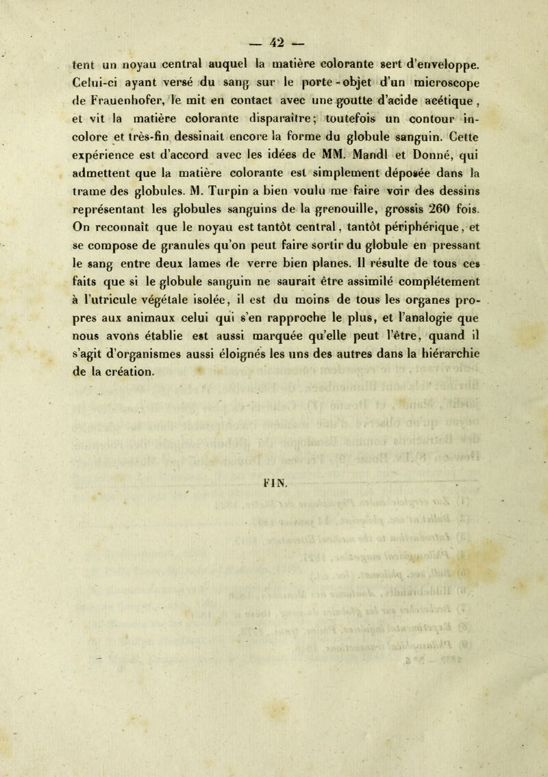 tent un noyau central auquel la matière colorante sert d’enveloppe. Celui-ci ayant versé du sang sur le porte-objet d’un naicroscope de Frauenhofer, le mit en contact avec une goutte d’acide acétique, et vit la matière colorante disparaître; toutefois un contour in- colore et très-fin dessinait encore la forme du globule sanguin. Cette expérience est d’accord avec les idées de MM. Mandl et Donné, qui admettent que la matière colorante est simplement déposée dans la trame des globules. M. Turpin a bien voulu me faire voir des dessins représentant les globules sanguins de la grenouille, grossis 260 fois. On reconnaît que le noyau est tantôt central, tantôt périphérique, et se compose de granules qu’on peut faire sortir du globule en pressant le sang entre deux lames de verre bien planes. 11 résulte de tous ces faits que si le globule sanguin ne saurait être assimilé complètement à l’utricule végétale isolée, il est du moins de tous les organes pro- pres aux animaux celui qui s’en rapproche le plus, et l’analogie que nous avons établie est aussi marquée qu’elle peut l’être, quand il s’agit d’organismes aussi éloignés les uns des autres dans la hiérarchie de la création. FIN.