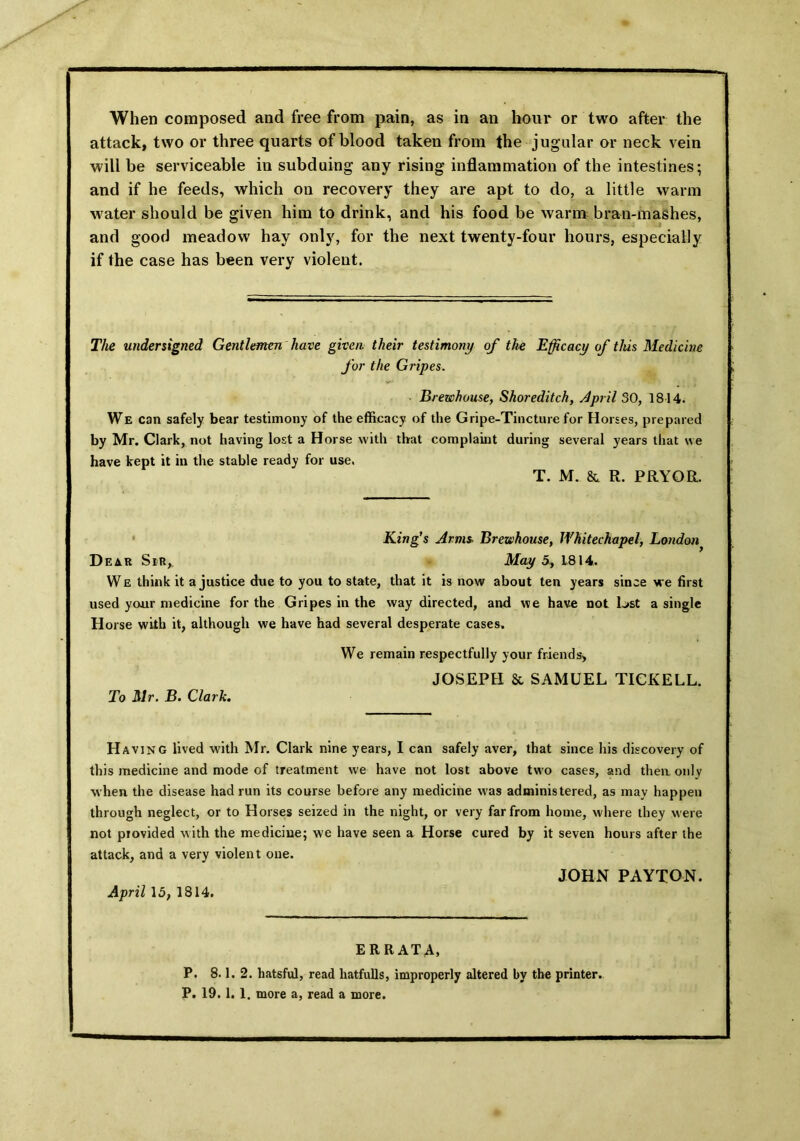 When composed and free from pain, as in an hour or two after the attack, two or three quarts of blood taken from the jugular or neck vein will be serviceable in subduing any rising inflammation of the intestines; and if he feeds, which on recovery they are apt to do, a little warm water should be given him to drink, and his food be warm bran-mashes, and good meadow hay only, for the next twenty-four hours, especially if the case has been very violent. The undersigned Gentlemen have given, their testimony of the Efficacy of this Medicine for the Gripes. Brewhouse, Shoreditch, April 30, 1814. We can safely bear testimony of the efficacy of the Gripe-Tincture for Horses, prepared by Mr. Clark, not having lost a Horse with that complaint during several years that we have kept it in the stable ready for use. T. M. & R. PRYOR. King’s Arms. Brewhouse, Whitechapel, London Dear Sir,. May 5, 1814. We think it a justice due to you to state, that it is now about ten years since we first used your medicine for the Gripes in the way directed, and we have not lost a single Horse with it, although we have had several desperate cases. To Mr. B. Clark. We remain respectfully your friends, JOSEPH & SAMUEL TICKELL. Having lived with Mr. Clark nine years, I can safely aver, that since his discovery of this medicine and mode of treatment we have not lost above two cases, and then only when the disease had run its course before any medicine was administered, as may happen through neglect, or to Horses seized in the night, or very far from home, where they were not provided with the medicine; we have seen a Horse cured by it seven hours after the attack, and a very violent one. JOHN PAYTON. April 15, 1814. ERRATA, P. 8.1. 2. hatsful, read hatfulls, improperly altered by the printer. P. 19. 1. 1. more a, read a more.