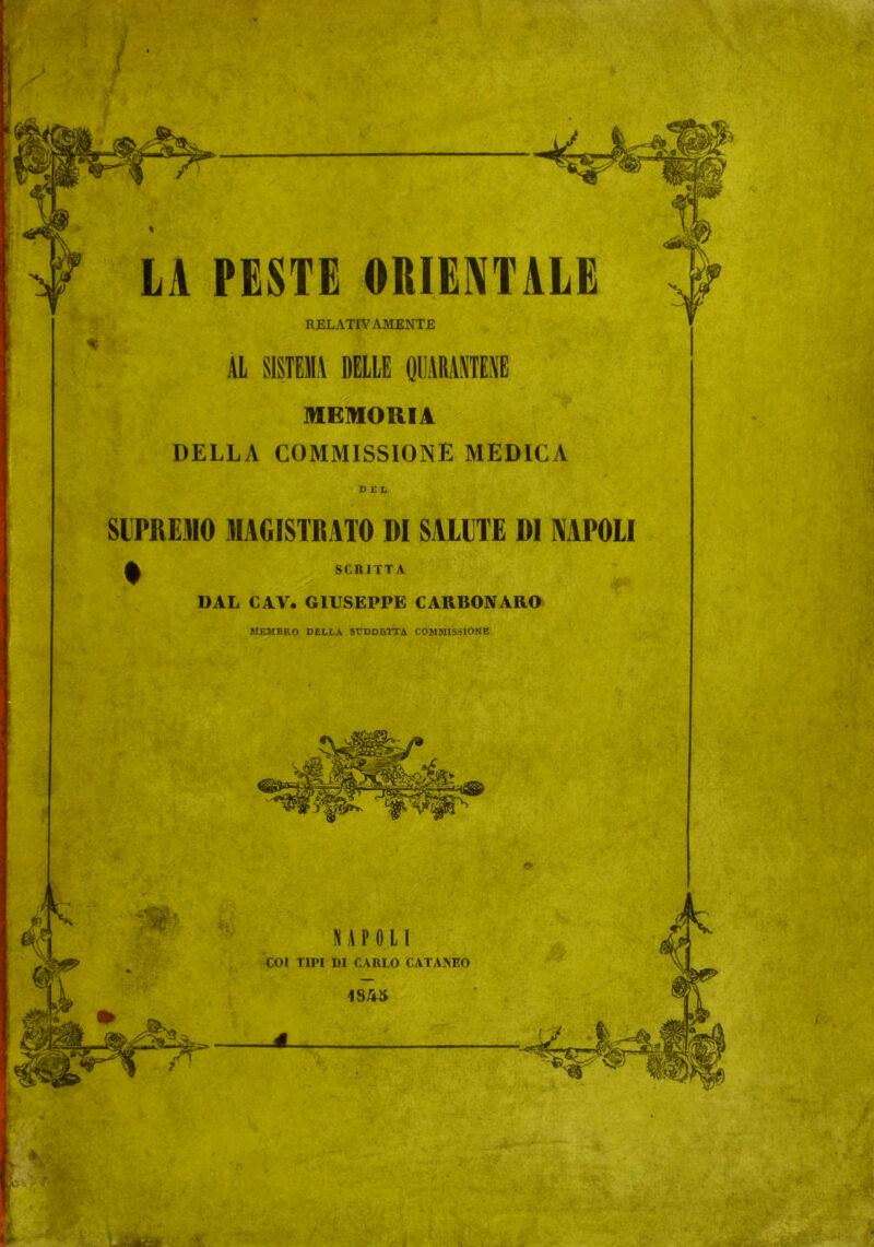 LA PESTE ORIENTALE RELATIVAMENTE AL SISTEMA DELLE QUARANTENE MEMORIA DELLA COMMISSIONE MEDICA DEL SUPREMO MAGISTRATO DI SALUTE DI NAPOLI ^ SCRITTA DAL CAV. GIUSEPPE CARBONARO MEMBRO DELLA SUDDETTA COMMISSIONE
