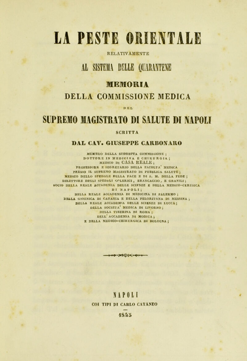 RELATIVAMENTE MEMORIA DELLA COMMISSIONE MEDICA DEL SUPREMO MAGISTRATO DI SALUTE DI NAPOLI SCRITTA DAL CAV. GIUSEPPE CARBONARO MEMBRO DELLA SUDDETTA COMMISSIONE ; DOTTORE IN MEDICINA E CHIRURGIA; medico di CASA REALE ; PROFESSORE E SEGRETARIO DELLA FACOLTA’ MEDICA PRESSO IL SUPREMO MAGISTRATO DI PUBBLICA SALUTE ; MEDICO DELLO SPEDALE DELLA PACE E DI S. M. DELLA FEDE ; DIRETTORE DEGLI SPEDALI COLERICI, BRANCACCIO, E GRANILI; SOCIO DELLA REALE ACCADEMIA DELLE SCIFNZE E DELLA MED1CO-CERUSICA DI NAPOLI; DELLA REALE ACCADEMIA DI MEDICINA MI PALERMO ; DELLA GIOENICA DI CATANIA E DELLA PELORITANA DI MESSINA ; DELLA REALE ACCADEMIA DELLE SCIENZE DI LUCCA; DELLA SOCIETÀ’ MEDICA DI LIVORNO ; DELLA TIBERINA DI ROMA ; dell’ ACCADEMIA DI MODICA ; E DELLA MEDICO-CHIRURGICA DI BOLOGNA J NAPOLI COI TIPI DI CARLO CATANEO 1S/Ì5