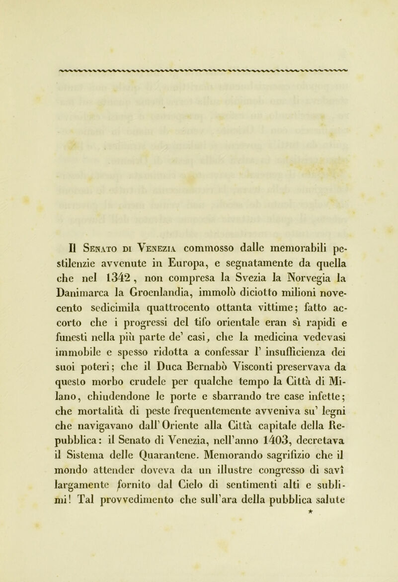 Il Senato di Venezia commosso dalle memorabili pe- stilenzie avvenute in Europa, e segnatamente da quella che nel 1342 , non compresa la Svezia la Norvegia la Danimarca la Groenlandia, immolò diciotto milioni nove- cento sedicimila quattrocento ottanta vittime; fatto ac- corto che i progressi del tifo orientale eran si rapidi e funesti nella piò parte de1 casi, che la medicina vedovasi immobile e spesso ridotta a confessar l1 insufficienza dei suoi poteri ; che il Duca Bernabò Visconti preservava da questo morbo crudele per qualche tempo la Citta di Mi- lano, chiudendone le porte e sbarrando tre case infette; che mortalità di peste frequentemente avveniva su1 legni che navigavano dall1 Oriente alla Città capitale della Re- pubblica: il Senato di Venezia, nelBanno 1403, decretava il Sistema delle Quarantene. Memorando sagrifizio che il mondo attender doveva da un illustre congresso di savi largamente fornito dal Cielo di sentimenti alti e subli- mi! Tal provvedimento che sull’ara della pubblica salute