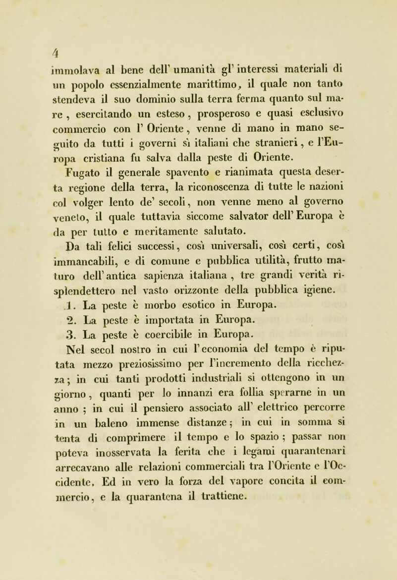 immolava al bene dell1 umanità gl1 interessi materiali di un popolo essenzialmente marittimo, il quale non tanto stendeva il suo dominio sulla terra ferma quanto sul ma- re , esercitando un esteso , prosperoso e quasi esclusivo commercio con F Oriente , venne di mano in mano se- guito da tutti i governi sì italiani che stranieri, e l’Eu- ropa cristiana fu salva dalla peste di Oriente. Fugato il generale spavento e rianimata questa deser- ta regione della terra, la riconoscenza di tutte le nazioni col volger lento de1 secoli, non venne meno al governo veneto, il quale tuttavia siccome salvator dell1 Europa e da per tutto e meritamente salutato. Da tali felici successi, così universali, così certi, così immancabili, e di comune e pubblica utilità, frutto ma- turo dell1 antica sapienza italiana , tre grandi verità ri- spìendettero nel vasto orizzonte della pubblica igiene. 1. La peste è morbo esotico in Europa. 2. La peste e importata in Europa. 3. La peste è coercibile in Europa. Nel secol nostro in cui F economia del tempo è ripu- tata mezzo preziosissimo per Fincremento della ricchez- za; in cui tanti prodotti industriali si ottengono in un giorno, quanti per io innanzi era follia sperarne in un anno ; in cui il pensiero associato all1 elettrico percorre in un baleno immense distanze ; in cui in somma si tenta di comprimere il tempo e lo spazio ; passar non poteva inosservata la ferita che i legami quarantenarì arrecavano alle relazioni commerciali tra l’Oriente e l’Oc- cidente, Ed in vero la forza del vapore concita il com- mercio, e la quarantena il trattiene.
