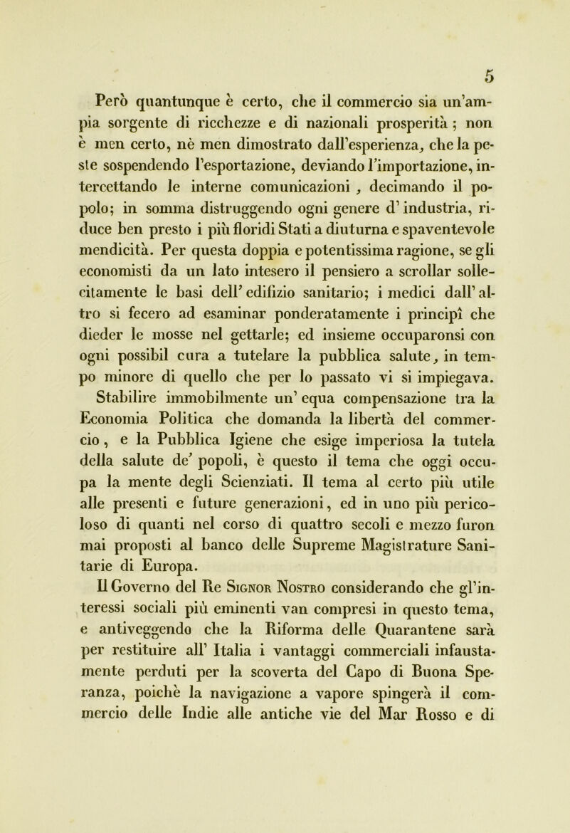 Però quantunque è certo, che il commercio sia un’am- pia sorgente di ricchezze e di nazionali prosperità ; non è men certo, nè men dimostrato dall’esperienza, che la pe- ste sospendendo l’esportazione, deviando Timportazione, in- tercettando le interne comunicazioni , decimando il po- polo; in somma distruggendo ogni genere d’industria, ri- duce ben presto i piu floridi Stati a diuturna e spaventevole mendicità. Per questa doppia e potentissima ragione, se gli economisti da un lato intesero il pensiero a scrollar solle- citamente le basi dell’ edilìzio sanitario; i medici dall’ al- tro si fecero ad esaminar ponderatamente i principi che dieder le mosse nel gettarle; ed insieme occuparonsi con ogni possibil cura a tutelare la pubblica salute, in tem- po minore di quello che per lo passato vi si impiegava. Stabilire immobilmente un’ equa compensazione tra la Economia Politica che domanda la libertà del commer- cio , e la Pubblica Igiene che esige imperiosa la tutela della salute de' popoli, è questo il tema che oggi occu- pa la mente degli Scienziati. Il tema al certo più utile alle presenti e future generazioni, ed in uno più perico- loso di quanti nel corso di quattro secoli e mezzo furon mai proposti al banco delle Supreme Magislrature Sani- tarie di Europa. Il Governo del Re Signor Nostro considerando che gl’in- teressi sociali più eminenti van compresi in questo tema, e antiveggendo che la Riforma delle Quarantene sarà per restituire all’ Italia i vantaggi commerciali infausta- mente perduti per la scoverta del Capo di Ruona Spe- ranza, poiché la navigazione a vapore spingerà il com- mercio delle Indie alle antiche vie del Mar Rosso e di