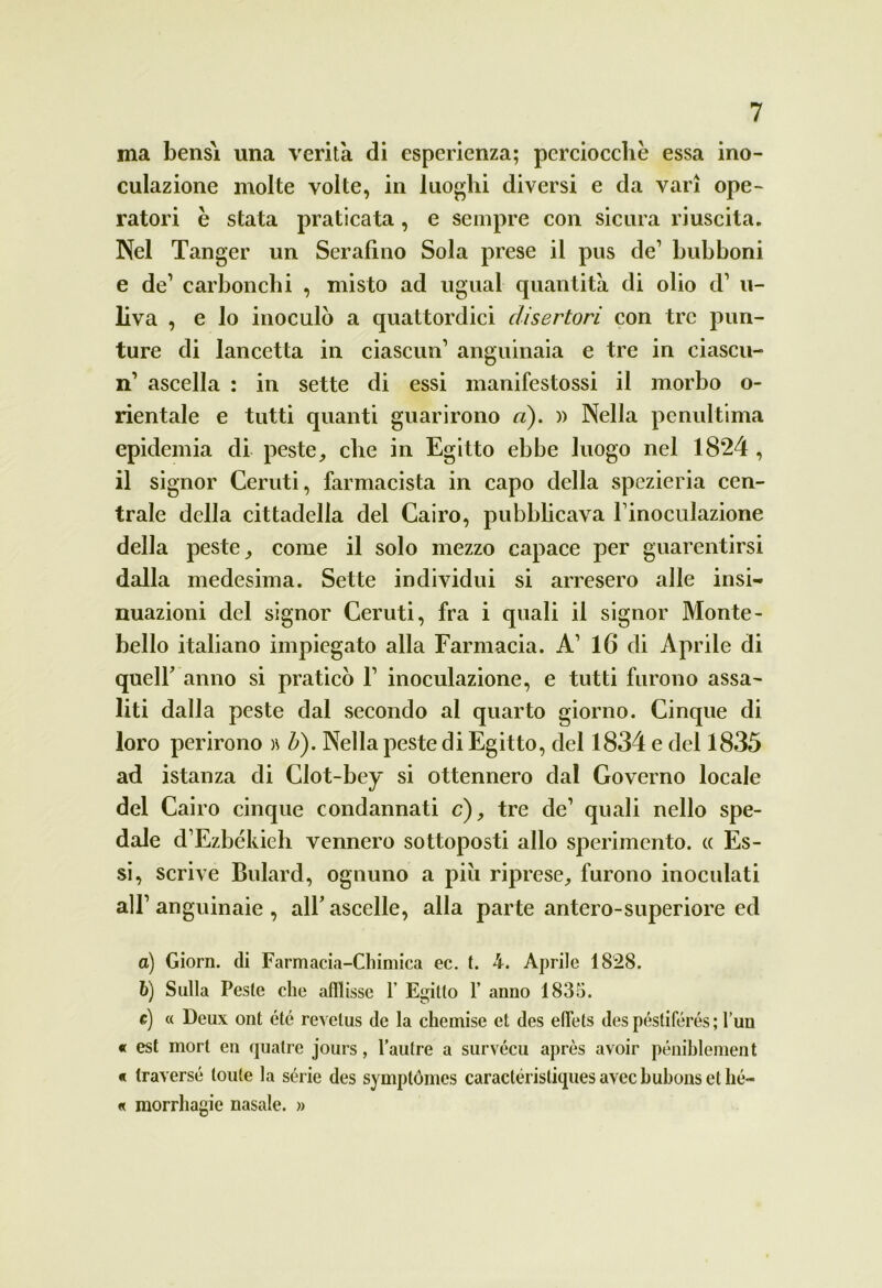 ma bensì una verità di esperienza; perciocché essa ino- culazione molte volte, in luoghi diversi e da vari ope- ratori e stata praticata, e sempre con sicura riuscita. Nel Tanger un Serafino Sola prese il pus de1 bubboni e de’ carbonchi , misto ad ugual quantità di olio d1 u- liva , e lo inoculò a quattordici disertori con tre pun- ture di lancetta in ciascun1 anguinaia e tre in ciascu- n1 ascella : in sette di essi manifestossi il morbo o- rientale e tutti quanti guarirono a). » Nella penultima epidemia di peste, che in Egitto ebbe luogo nel 1824 , il signor Ceruti, farmacista in capo della spezieria cen- trale della cittadella del Cairo, pubblicava finoculazione della peste, come il solo mezzo capace per guarentirsi dalla medesima. Sette individui si arresero alle insi- nuazioni del signor Ceruti, fra i quali il signor Monte- bello italiano impiegato alla Farmacia. A1 16 di Aprile di quelf anno si praticò Y inoculazione, e tutti furono assa- liti dalla peste dal secondo al quarto giorno. Cinque di loro perirono )\ b). Nella peste di Egitto, del 1834 e del 1835 ad istanza di Clot-bey si ottennero dal Governo locale del Cairo cinque condannati c), tre de1 quali nello spe- dale d’Ezbckieh vennero sottoposti allo sperimento. « Es- si, scrive Bulard, ognuno a piu riprese, furono inoculati all1 anguinaie , all’ ascelle, alla parte antero-superiore ed a) Giorn. di Farmacia-Chimica ec. t. 4. Aprile 1828. b) Sulla Peste che afflisse f Egitto f anno 1835. e) « Deux ont été revelus de la chemise et des effels des péstilerés ; l’un « est mort en quatre jours, l’autre a survécu après avoir péniblement « traverse toute la sèrie des symplómes caractéristiquesavecbubonsethé- « morrhagie nasale. »