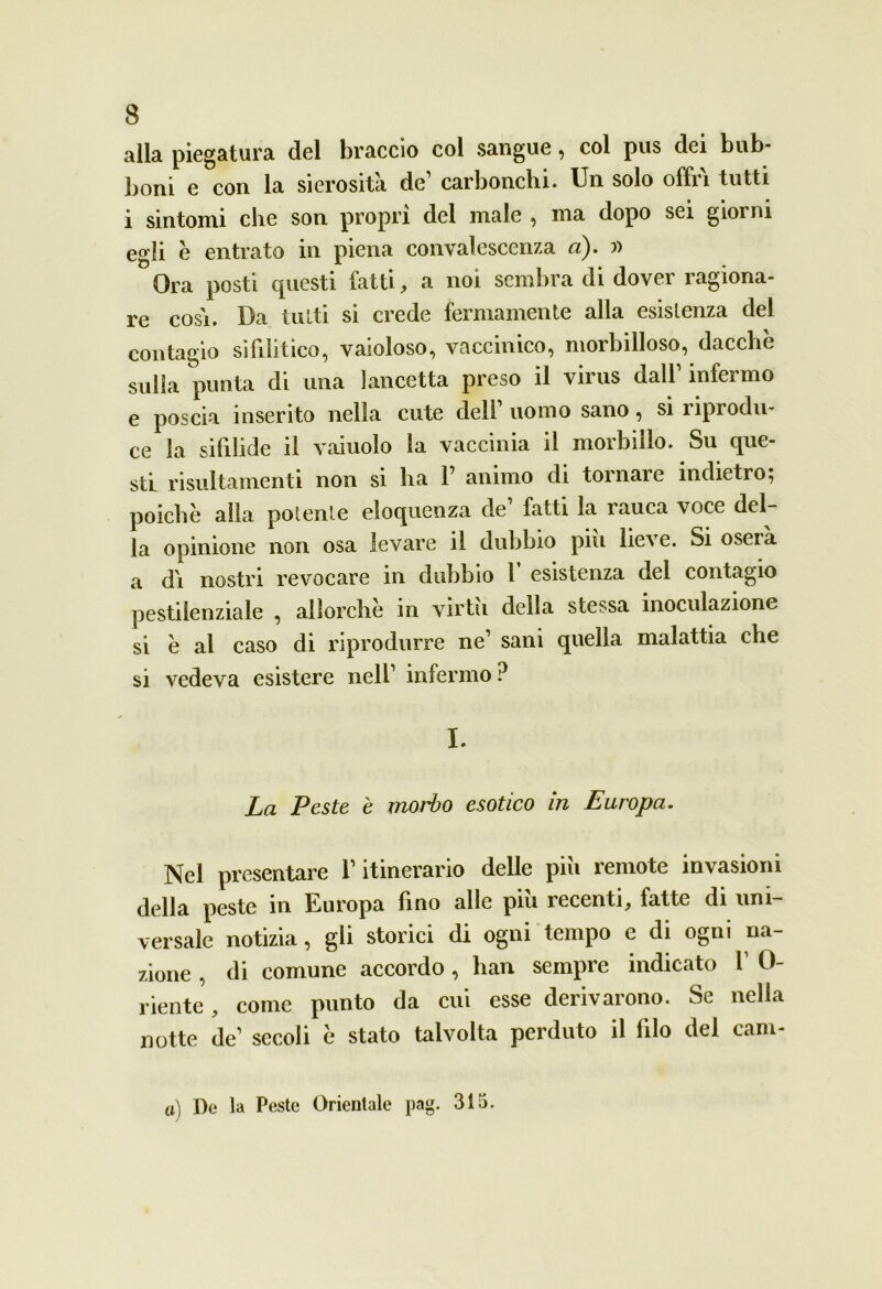 alla piegatura del braccio col sangue, col pus dei bub- boni e con la sierosità de’ carbonchi. Un solo offri tutti i sintomi che son propri del male , ma dopo sei giorni egli è entrato in piena convalescenza a). » Ora posti cpiesti fatti, a noi sembra di dover ragiona- re cosi. Da tutti si crede fermamente alla esistenza del contagio sifilitico, vaioloso, vaccinico, morbilloso, dacché sulla punta di una lancetta preso il virus dall1 infermo e poscia inserito nella cute dell1 uomo sano, si riprodu- ce la sifilide il vainolo la vaccinia il morbillo. Su que- sti risultamenti non si ha F animo di tornare indietro; poiché alla potente eloquenza de fatti la ìauca voce del la opinione non osa levare il dubbio piu lieve. Si oserà a dì nostri revocare in dubbio F esistenza del contagio pestilenziale , allorché in virtù della stessa inoculazione si é ai caso di riprodurre ne1 sani quella malattia che si vedeva esistere nell1 infermo ? I. La Peste è morto esotico in Europa. Nel presentare l’itinerario delle più remote invasioni della peste in Europa lino alle piu recenti ^ fatte di uni- versale notizia, gli storici di ogni tempo e di ogni na- zione , di comune accordo, lian sempre indicato l1 0- riente, come punto da cui esse derivarono. Se nella notte de1 secoli é stato talvolta perduto il filo del carn- ai De la Peste Orientale pag. 315.