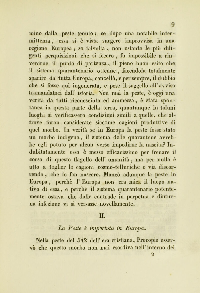 miao dalla peste tenuto ; se dopo una notabile inter- mittenza , essa si è vista surgere improvvisa in una regione Europea ; se talvolta , non ostante le piti dili- genti perquisizioni che si fecero , fu impossibile a rin- venirne il punto di partenza , il pieno buon esito che il sistema quarantenario ottenne , facendola totalmente sparire da tutta Europa, cancellò, e per sempre, il dubbio che si fosse qui ingenerata, e pose il suggello all’ avvisa tramandatoci dall1 istoria. Non mai la peste, è oggi una verità da tutti riconosciuta ed ammessa, è stata spon- tanea in questa parte della terra, quantunque in taluni luoghi si verilìcassero condizioni simili a quelle, che al- trove furon considerate siccome cagioni produttive di quel morbo. In verità se in Europa la peste fosse stato un morbo indigeno, il sistema delle quarantene avreb- be egli potuto per alcun verso impedirne la nascita? In- dubitatamente esso è mezzo efficacissimo per frenare il corso di questo flagello dell1 umanità, ma per nulla è atto a toglier le cagioni cosmo-telluriche e via discor- rendo , che lo fan nascere. Mancò adunque la peste in Europa, perchè l1 Europa non era mica il luogo na- tivo di essa, e perchè il sistema quarantenario potente- mente ostava che dalle contrade in perpetua e diutur- na infezione vi si versasse novellamente. IL La Peste è importata in Europa. Nella peste del 54*2 dell’era cristiana, Procopio osser- vò che questo morbo non mai esordiva nell1 interno dei 2