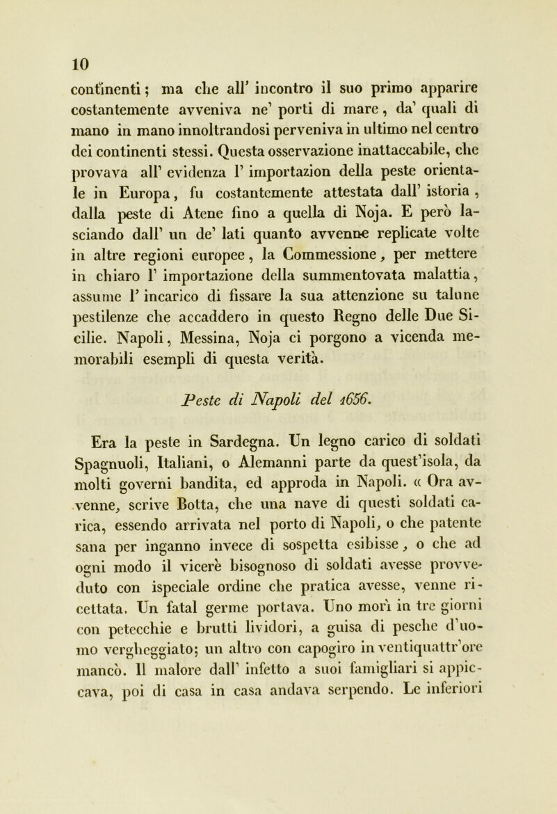 continenti ; ma che all’ incontro il suo primo apparire costantemente avveniva ne’ porti di mare, da’ quali di mano in mano innoltrandosi perveniva in ultimo nel centro dei continenti stessi. Questa osservazione inattaccabile, che provava all1 evidenza l1 importazion della peste orienta- le in Europa, fu costantemente attestata dall’ istoria , dalla peste di Atene fino a quella di Noja. E però la- sciando dall1 un de1 lati quanto avvenne replicate volte in altre regioni europee, la Commessione, per mettere in chiaro l1 importazione della summentovata malattia, assume F incarico di fissare la sua attenzione su talune pestilenze che accaddero in questo Regno delle Due Si- cilie. Napoli, Messina, Noja ci porgono a vicenda me- morabili esempli di questa verità. Peste di Napoli del d656. Era la peste in Sardegna. Un legno carico di soldati Spagnuoli, Italiani, o Alemanni parte da quest’isola, da molti governi bandita, ed approda in Napoli. « Ora av- venne, scrive Botta, che una nave di questi soldati ca- rica, essendo arrivata nel porto di Napoli, o che patente sana per inganno invece di sospetta esibisse, o che ad ogni modo il vicere bisognoso di soldati avesse provve- duto con ispeciale ordine che pratica avesse, venne ri- cettata. Un fatai germe portava. Uno mori in tre giorni con petecchie e brutti lividori, a guisa di pesche d uo- mo vergheggiato; un altro con capogiro in ventiquattr’ore mancò. 11 malore dall1 infetto a suoi famigliari si appic- cava, poi di casa in casa andava serpendo. Le inferiori