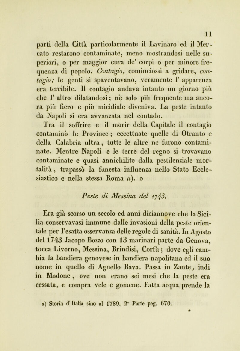 parti della Città particolarmente il Lavinaro ed il Mer- cato restarono contaminate, meno mostrandosi nelle su- periori, o per maggior cura de1 corpi o per minore fre- quenza di popolo. Contagio, cominciossi a gridare, con- tagio; le genti si spaventavano, veramente l1 apparenza era terribile. Il contagio andava intanto un giorno più che l1 altro dilatandosi ; nè solo più frequente ma anco- ra più fiero e più micidiale diveniva. La peste intanto da Napoli si era avvanzata nel contado. Tra il soffrire e il morir della Capitale il contagio contamino le Province ; eccettuate quelle di Otranto e della Calabria ultra, tutte le altre ne furono contami- nate. Mentre Napoli e le terre del regno si trovavano contaminate e quasi annichilite dalla pestilenziale mor- talità , trapassò la funesta influenza nello Stato Eccle- siastico e nella stessa Roma a). » Peste di Messina del iy/fi. Era già scorso un secolo ed anni diciannove che la Sici- lia conservavasi immune dalle invasioni della peste orien- tale per Pesatta osservanza delle regole di sanità. In Agosto del 1743 Jacopo Bozzo con 13 marinari parte da Genova, tocca Livorno, Messina, Brindisi, Corfù ; dove egli cam- bia la bandiera genovese in bandiera napolitana ed il suo nome in quello di Agnello Bava. Passa in Zante, indi in Modone , ove non erano sei mesi che la peste era cessata, e compra vele e gomene. Fatta acqua prende la a) Storia d’Italia sino al 1789. 2“ Parte pag. G70.