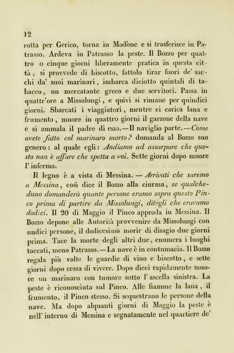 rotta per Gerico, torna in Modòne e si trasferisce in Pa- trasso. Ardeva in Patrasso la peste. Il Bozzo per quat- tro o cinque giorni liberamente pratica in questa cit- tà , si provvede di biscotto, fattolo tirar fuori de1 sac- elli da1 suoi marinari, imbarca diciotto quintali di ta- bacco , un mercatante greco e due servitori. Passa in quattr’ore a Missolungi, e quivi si rimane per quindici giorni. Sbarcati i viaggiatori, mentre ei carica lana e frumento, muore in quattro giorni il garzone della nave e si ammala il padre di esso.—Il naviglio parte. — Come avete fatto col marinaro morto ? domanda al Bozzo suo genero : al quale egli : Andiamo ad assarpare che que- sto non è affare che spetta a voi. Sette giorni dopo muore P infermo. Il legno è a vista di Messina. — Arrivati che saremo a Messina, cosi dice il Bozzo alla ciurma, se qualche- duno domanderà quante persone eramo sopra questo Pin- co prima di partire da Missolungi, ditegli che eravamo dodici. Il 20 di Maggio il Pinco approda in Messina. Il Bozzo depone alle Autorità provvenire da Missolungi con undici persone, il dodicesimo morir di disagio due giorni prima. Tace la morte degli altri due, enumera i luoghi toccati, meno Patrasso. —La nave è in contumacia. Il Bozzo regala piu volte le guardie di vino e biscotto, e sette giorni dopo cessa di vivere. Dopo dieci rapidamente muo- re un marinaro con tumore sotto l1 ascella sinistra. La peste e riconosciuta sul Pinco. Alle fiamme la lana , il frumento, il Pinco stesso. Si sequestrano le persone della nave. Ma dopo alquanti giorni di Maggio la peste è nell1 interno di Messina e segnatamente nel quartiere de1