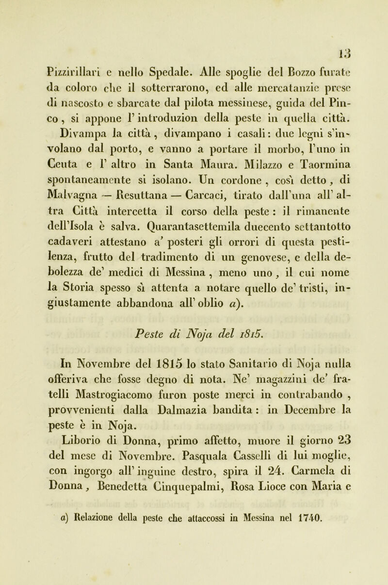 Pizzirillari e nello Spedale. Alle spoglie del Bozzo furate da coloro che il sotterrarono, ed alle mercatanzie prese di nascosto e sbarcate dal pilota messinese, guida del Pin- co , si appone P introduzion della peste in quella città. Divampa la città, divampano i casali: due legni s’in- volano dal porto, e vanno a portare il morbo, l’uno in Ceuta e F altro in Santa Maura. Milazzo e Taormina spontaneamente si isolano. Un cordone , cosà detto , di Malvagna — Resuttana — Carcaci, tirato dall’una all’ al- tra Città intercetta il corso della peste : il rimanente dell’Isola è salva. Quarantasettemila duecento settantotto cadaveri attestano a’ posteri gli orrori di questa pesti- lenza, frutto del tradimento di un genovese, e della de- bolezza de’ medici di Messina , meno uno, il cui nome la Storia spesso si attenta a notare quello de1 tristi, in- giustamente abbandona all’ oblio a). Peste di Noja del i8i5. In Novembre del 1815 lo stato Sanitario di Noja nulla offeriva che fosse degno di nota. Ne’ magazzini de’ fra- telli Mastrogiacomo furon poste merci in contrabando , provvedenti dalla Dalmazia bandita : in Decembre la peste è in Noja. Liborio di Donna, primo affetto, muore il giorno 23 del mese di Novembre. Pasquala Cassclli di lui moglie, con ingorgo all’ inguine destro, spira il 24. Carmela di Donna Benedetta Cinquepalmi, Rosa Lioce con Maria e a) Relazione della peste che attaccossi in Messina nel 1740.