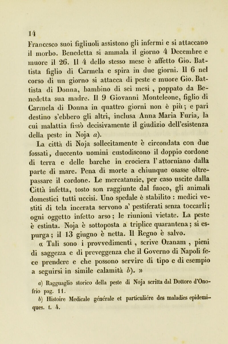 Francesco suoi figliuoli assistono gli infermi e si attaccano il morbo. Benedetta si ammala il giorno 4 Decembre e muore il 26. 11 4 dello stesso mese è affetto Gio. Bat- tista figlio di Carmela e spira in due giorni. Il 6 nel corso di un giorno si attacca di peste e muore Gio. Bat- tista di Donna, bambino di sei mesi , poppato da Be- nedetta sua madre. Il 9 Giovanni Monteleone, figlio di Carmela di Donna in quattro giorni non è piu ; e pari destino s ebbero gli altri, inclusa Anna Maria Furia, la cui malattia fissò decisivamente il giudizio delfesistenza della peste in Noja a). La città di Noja sollecitamente è circondata con due fossati, duecento uomini custodiscono il doppio cordone di terra e delle barche in crociera Y attorniano dalla parte di mare. Pena di morte a chiunque osasse oltre- passare il cordone. Le mercatanzie, per caso uscite dalia Città infetta, tosto son raggiunte dal fuoco, gli animali domestici tutti uccisi. Uno spedale è stabilito : medici ve- stiti di tela incerata servono a’ pestiferati senza toccarli; ogni oggetto infetto arso ; le riunioni vietate. La peste è estinta. Noja è sottoposta a triplice quarantena ; si es- purga ; il 13 giugno è netta. Il Regno è salvo. a Tali sono i provvedimenti , scrive Ozanarn , pieni di saggezza e di preveggenza che il Governo di Napoli fe- ce prendere e che possono servire di tipo e di esempio a seguirsi in simile calamità Z>). » а) Ragguaglio storico della peste di Noja scritta dal Dottore d Ono- frio pag. 11. б) Histoire Medicale generale et particuliere des maladies epidemi- ques. t. 4.
